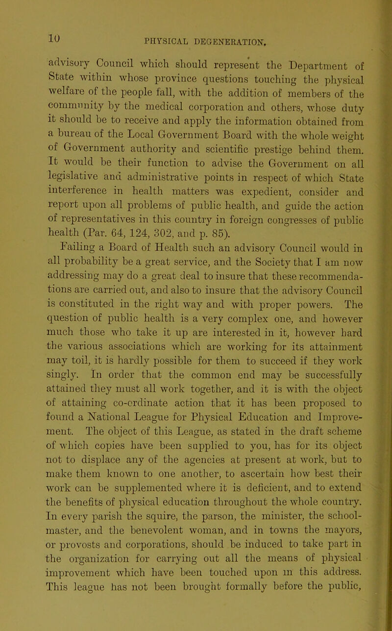 advisory Council which should represent the Department of State within whose province questions touching the physical welfare of the people fall, with the addition of members of the community by the medical corporation and others, whose duty it should be to receive and apply the information obtained from a bureau of the Local Government Board with the whole weight of Government authority and scientific prestige behind them. It would be their function to advise the Government on all legislative and administrative points in respect of which State interference in health matters was expedient, consider and report upon all problems of public health, and guide the action of representatives in this country in foreign congresses of public health (Par. 64, 124, 302, and p. 85). Failing a Board of Health such an advisory Council would in all probability be a great service, and the Society that I am now addressing may do a great deal to insure that these recommenda- tions are carried out, and also to insure that the advisory Council is constituted in the right way and with proper powers. The question of public health is a very complex one, and however much those who take it up are interested in it, however hard the various associations which are working for its attainment may toil, it is hardly possible for them to succeed if they work singly. In order that the common end may be successfully attained they must all work together, and it is with the object of attaining co-ordinate action that it has been proposed to found a National League for Physical Education and Improve- ment. The object of this League, as stated in the draft scheme of which copies have been supplied to you, has for its object not to displace any of the agencies at present at work, but to make them known to one another, to ascertain how best their work can be supplemented where it is deficient, and to extend the benefits of physical education throughout the whole country. In every parish the squire, the parson, the minister, the school- master, and the benevolent woman, and in towns the mayors, or provosts and corporations, should be induced to take part in the organization for carrying out all the means of physical improvement which have been touched upon m this address. This league has not been brought formally before the public,