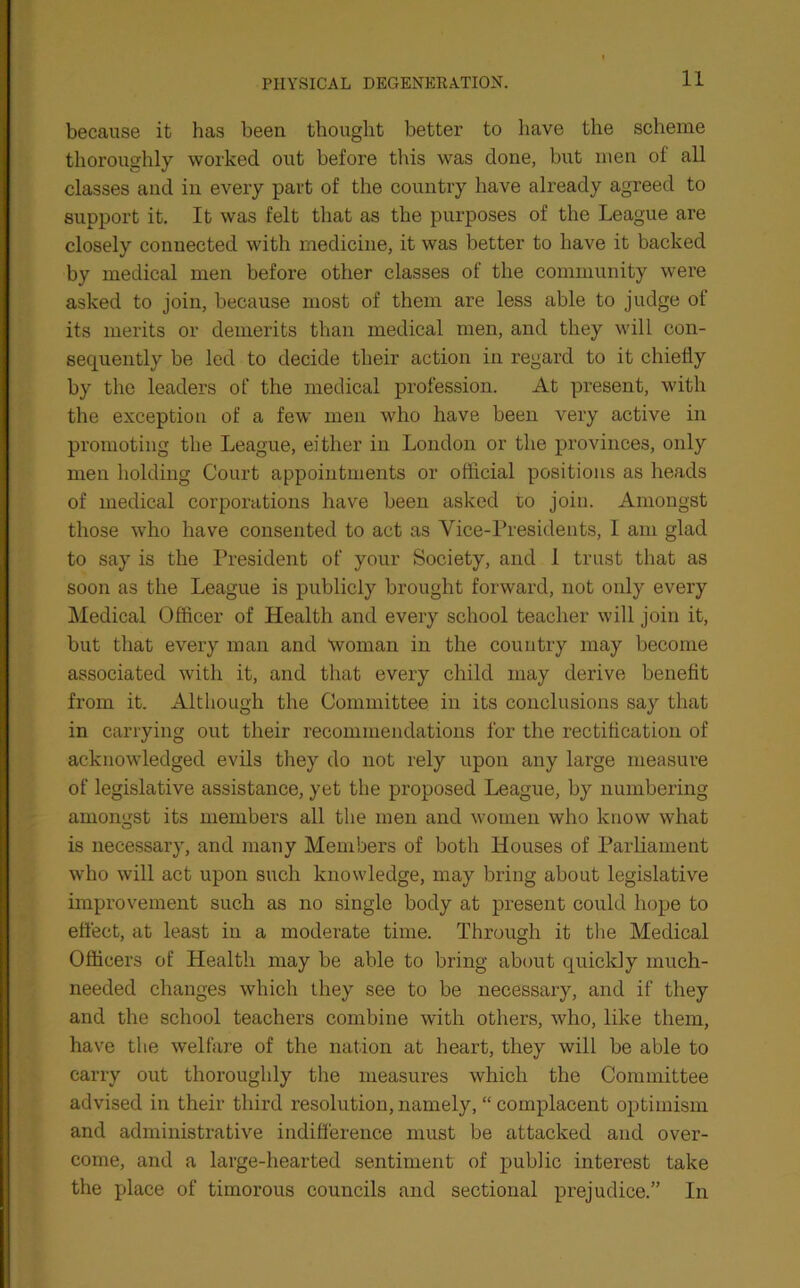 because it has been thought better to have the scheme thoroughly worked out before this was done, but men of all classes and in every part of the country have already agreed to support it. It was felt that as the purposes of the League are closely connected with medicine, it was better to have it backed by medical men before other classes of the community were asked to join, because most of them are less able to judge of its merits or demerits than medical men, and they will con- sequently be led to decide their action in regard to it chiefly by the leaders of the medical profession. At present, with the exception of a few men who have been very active in promoting the League, either in London or the provinces, only men holding Court appointments or official positions as heads of medical corporations have been asked to join. Amongst those who have consented to act as Vice-Presidents, I am glad to say is the President of your Society, and 1 trust that as soon as the League is publicly brought forward, not only every Medical Officer of Health and every school teacher will join it, but that every man and Woman in the country may become associated with it, and that every child may derive benefit from it. Although the Committee in its conclusions say that in carrying out their recommendations for the rectification of acknowledged evils they do not rely upon any large measure of legislative assistance, yet the proposed League, by numbering amongst its members all the men and women who know what is necessary, and many Members of both Houses of Parliament who will act upon such knowledge, may bring about legislative improvement such as no single body at present could hope to effect, at least in a moderate time. Through it the Medical Officers of Health may be able to bring about quickly much- needed changes which they see to be necessary, and if they and the school teachers combine with others, who, like them, have the welfare of the nation at heart, they will be able to carry out thoroughly the measures which the Committee advised in their third resolution, namely, “ complacent optimism and administrative indifference must be attacked and over- come, and a large-hearted sentiment of public interest take the place of timorous councils and sectional prejudice.” In