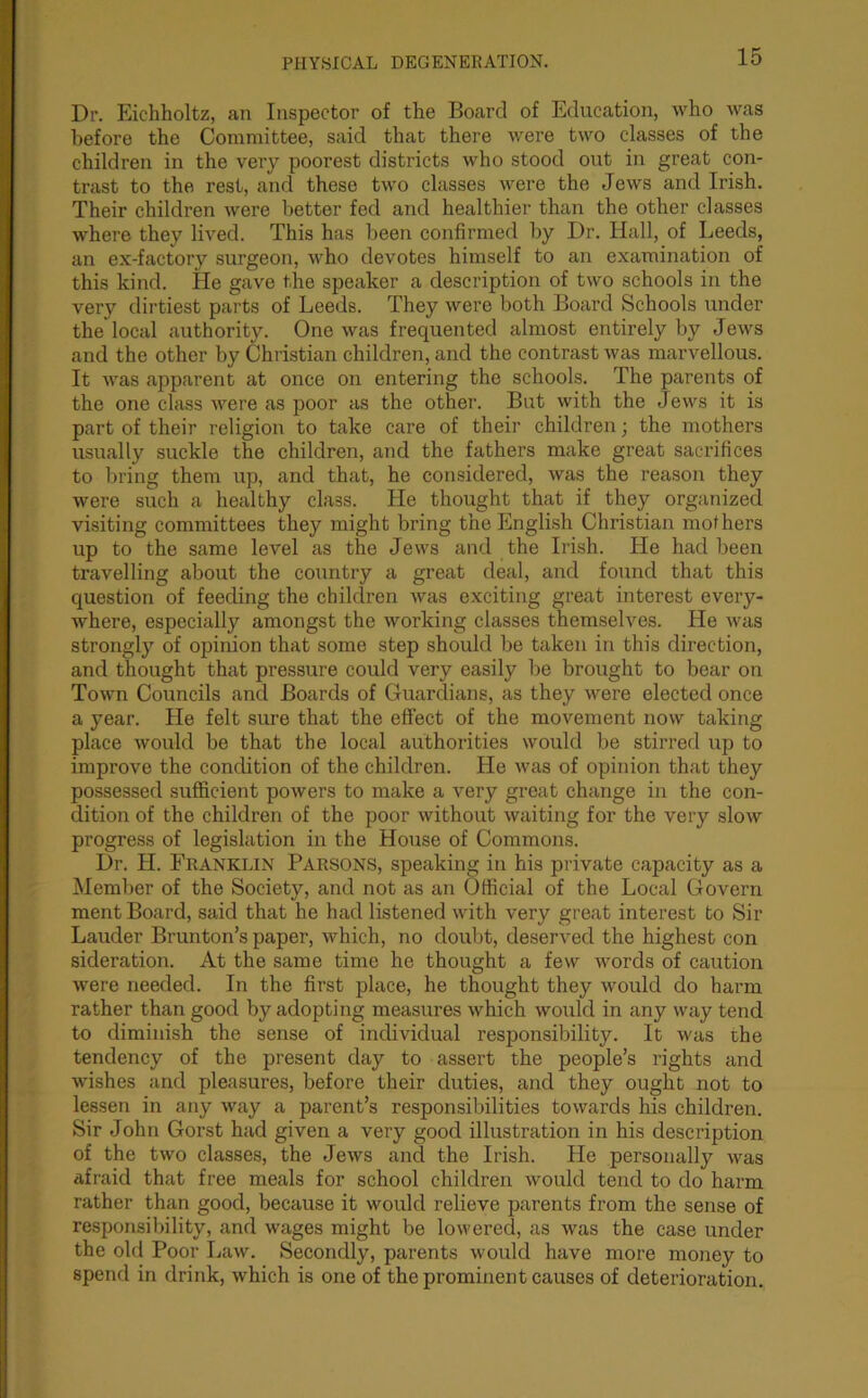 Dr. Eichholtz, an Inspector of the Board of Education, who was before the Committee, said that there were two classes of the children in the very poorest districts who stood out in great con- trast to the rest, and these two classes were the Jews and Irish. Their childi'en were better fed and healthier than the other classes where they lived. This has been confirmed by Dr. Hall, of Leeds, an ex-factory surgeon, who devotes himself to an examination of this kind. lie gave the speaker a description of two schools in the very dirtiest parts of Leeds. They were both Board Schools under the local authority. One was frequented almost entirely by Jews and the other by Christian children, and the contrast was marvellous. It was apparent at once on entering the schools. The parents of the one class were as poor as the other. But with the Jews it is part of their religion to take care of their children; the mothers usually suckle the children, and the fathers make great sacrifices to bring them up, and that, he considered, was the reason they were such a healthy class. He thought that if they organized visiting committees they might bring the English Christian mothers up to the same level as the Jews and the Irish. He had been travelling about the country a great deal, and found that this question of feeding the children was exciting great interest every- where, especially amongst the working classes themselves. He was strongly of opinion that some step should be taken in this direction, and thought that pressure could very easily he brought to bear on Town Councils and Boards of Guardians, as they were elected once a year. He felt sure that the effect of the movement now taking place would be that the local authorities would be stirred up to improve the condition of the children. He was of opinion that they possessed sufficient powers to make a very great change in the con- dition of the children of the poor without waiting for the very slow progress of legislation in the House of Commons. Dr. H. Franklin Parsons, speaking in his private capacity as a Member of the Society, and not as an Official of the Local Govern ment Board, said that he had listened with very great interest to Sir Lauder Brunton’s paper, which, no doubt, deserved the highest con sideration. At the same time he thought a few words of caution were needed. In the first place, he thought they would do harm rather than good by adopting measures which would in any way tend to diminish the sense of individual responsibility. It was the tendency of the present clay to assert the people’s rights and wishes and pleasures, before their duties, and they ought not to lessen in any way a parent’s responsibilities towards his children. Sir John Gorst had given a very good illustration in his description of the two classes, the Jews and the Irish. He personally was afraid that free meals for school children would tend to do harm rather than good, because it would relieve parents from the sense of responsibility, and wages might be lowered, as was the case under the old Poor Law. Secondly, parents would have more money to spend in drink, which is one of the prominent causes of deterioration.