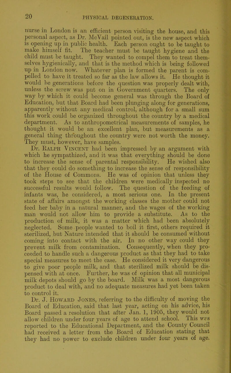 nurse in London is an efficient person visiting the house, and this personal aspect, as Dr. McVail pointed out, is the new aspect which is opening up in public health. Each person ought to be taught to make himself fit. The teacher must be taught hygiene and the child must be taught. They wanted to compel them to treat them- selves hygienically, and that is the method which is being followed up in London now. Whatever plan is formed the parent is com- pelled to have it treated so far as the law allows it. He thought it would be generations before the question was properly dealt with, unless the screw was put on in Government quarters. The only way by which it could become general was through the Board of Education, but that Board had been plunging along for generations, apparently without any medical control, although for a small sum this work could be organized throughout the country by a medical department. As to anthropometrical measurements of samples, he thought it would be an excellent plan, but measurements as a general thing throughout the country were not worth the money. They must, however, have samples. Dr. Ralph Vincent had been impressed by an argument with which he sympathized, and it was that everything should be done to increase the sense of parental responsibility. He wished also that they could do something to increase the sense of responsibility of the House of Commons. He was of opinion that unless they took steps to see that the children were medically inspected no successful results would follow. The question of the feeding of infants was, he considered, a most serious one. In the present state of affairs amongst the working classes the mother could not feed her baby in a natural manner, and the wages of the working man would not allow him to provide a substitute. As to the production of milk, it was a matter which had been absolutely neglected. Some people wanted to boil it first, others required it sterilized, but Nature intended that it should be consumed without coming into contact with the air. In no other way could they prevent milk from contamination. Consequently, when they pro- ceeded to handle such a dangerous product as that they had to take special measures to meet the case. He considered it very dangerous to give poor people milk, and that sterilized milk should be dis- pensed with at once. Further, he was of opinion that all municipal milk depots should go by the board. Milk was a most dangerous product to deal with, and no adequate measures had yet been taken to control it. Dr. J. Howard Jones, referring to the difficulty of moving the Board of Education, said that last year, acting on his advice, his Board passed a resolution that after Jan. 1, 1905, they would not allow children under four years of age to attend school. This was reported to the Educational Department, and the County Council had received a letter from the Board of Education stating that they had no power to exclude children under four years of age.