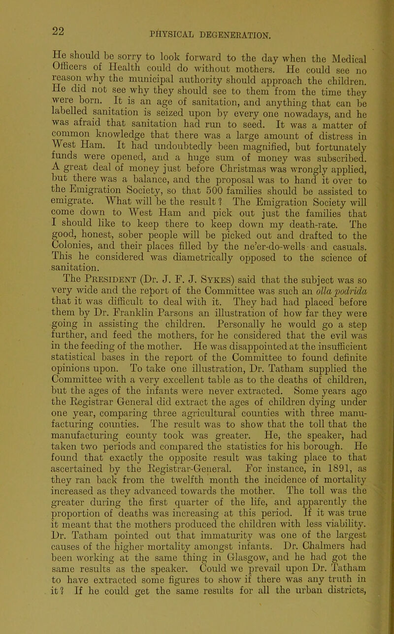 He should be sorry to look forward to the day when the Medical Ollicers of Health could do without mothers. He could see no reason vrhy the municipal authority should approach the children. He did not see why they should see to them from the time they were born. It is an age of sanitation, and anything that can be labelled sanitation is seized upon by every one nowadays, and he was afraid that sanitation had run to seed. It was a matter of common knowledge that there was a large amount of distress in West Ham. It had undoubtedly been magnified, but fortunately funds were opened, and a huge sum of money was subscribed. A great deal of money just before Christmas was wrongly applied, but there was a balance, and the proposal was to hand it over to the Emigration Society, so that 500 families should be assisted to emigrate. What will be the result1? The Emigration Society will come down to West Ham and pick out just the families that I should like to keep there to keep down my death-rate. The good, honest, sober people will be picked out and drafted to the Colonies, and their places filled by the ne’er-do-wells ■ and casuals. This he considered was diametrically opposed to the science of sanitation. The President (Dr. J. F. J. Sykes) said that the subject was so very wide and the report, of the Committee was such an olla podrida that it was difficult to deal with it. They bad had placed before them by Dr. Franklin Parsons an illustration of how far they were going in assisting the children. Personally he would go a step further, and feed the mothers, for he considered that the evil was in the feeding of the mother. He was disappointed at the insufficient statistical bases in the report of the Committee to found definite opinions upon. To take one illustration, Dr. Tatham supplied the Committee with a very excellent table as to the deaths of children, but the ages of the infants were never extracted. Some years ago the Registrar General did extract the ages of children dying under one year, comparing three agricultural counties with three manu- facturing counties. The result was to show that the toll that the manufacturing county took was greater. He, the speaker, had taken two periods and compared the statistics for his borough. He found that exactly the opposite result was taking place to that ascertained by the Registrar-General. For instance, in 1891, as they ran back from the twelfth month the incidence of mortality increased as they advanced towards the mother. The toll was the greater during the first quarter of the life, and apparently the proportion of deaths was increasing at this period. If it was true it meant that the mothers produced the children with less viability. Dr. Tatham pointed out that immaturity was one of the largest causes of the higher mortality amongst infants. Dr. Chalmers had been working at the same thing in Glasgow, and he had got the same results as the speaker. Could we prevail upon Dr. Tatham to have extracted some figures to show if there was any truth in it1? If he could get the same results for all the urban districts,