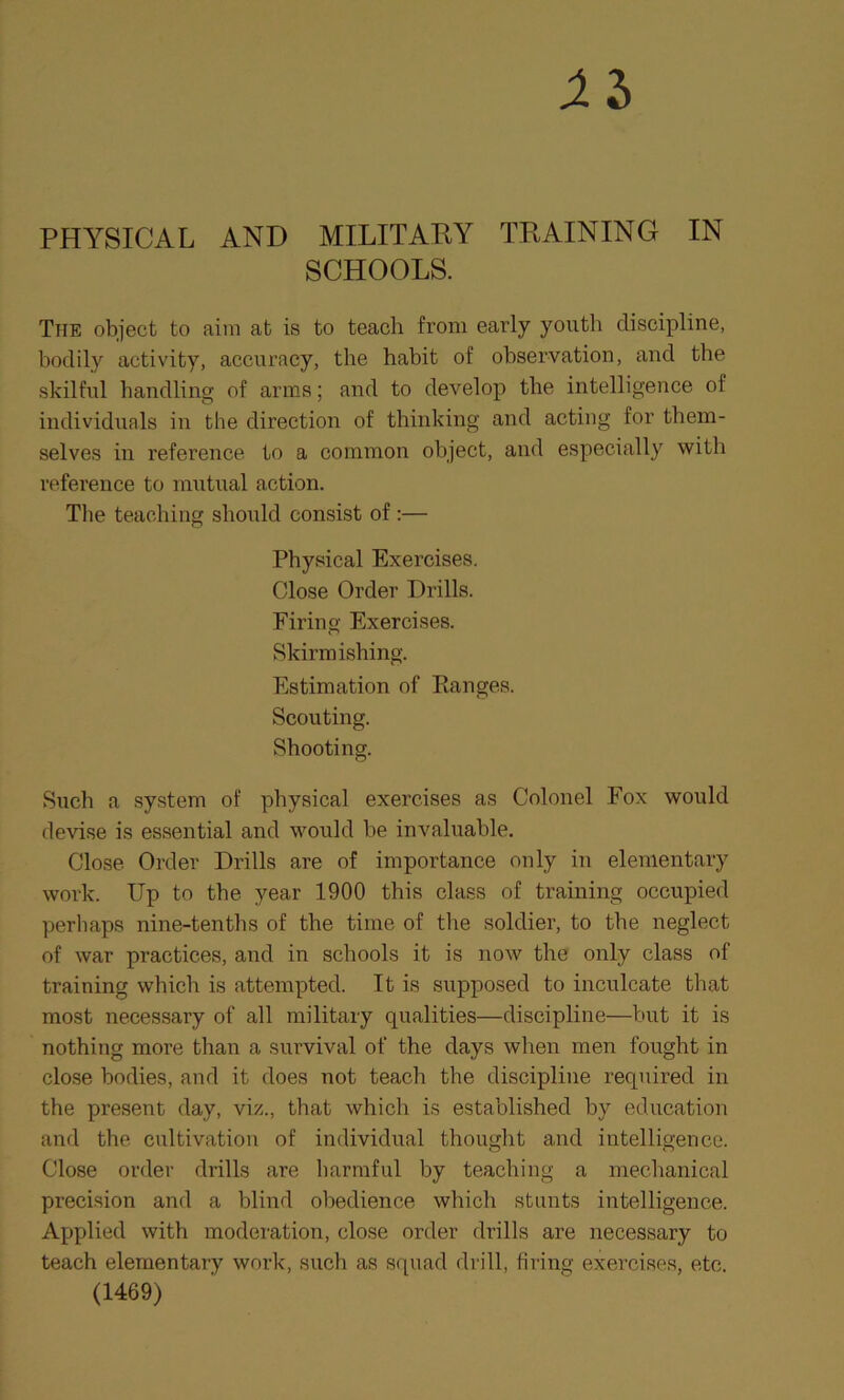 XI PHYSICAL AND MILITARY TRAINING IN SCHOOLS. The object to aim at is to teach from early youth discipline, bodily activity, accuracy, the habit of observation, and the skilful handling of arms; and to develop the intelligence of individuals in the direction of thinking and acting for them- selves in reference to a common object, and especially with reference to mutual action. The teaching should consist of :— Physical Exercises. Close Order Drills. Firing Exercises. Skirmishing. Estimation of Ranges. Scouting. Shooting. Such a system of physical exercises as Colonel Fox would devise is essential and would be invaluable. Close Order Drills are of importance only in elementary work. Up to the year 1900 this class of training occupied perilaps nine-tenths of the time of the soldier, to the neglect of war practices, and in schools it is now the only class of training which is attempted. It is supposed to inculcate that most necessary of all military qualities—discipline—but it is nothing more than a survival of the days when men fought in close bodies, and it does not teacb the discipline required in the present day, viz., that which is established by education and the cultivation of individual thought and intelligence. Close order drills are harmful by teaching a mechanical precision and a blind obedience which stunts intelligence. Applied with moderation, close order drills are necessary to teach elementary work, such as squad drill, firing exercises, etc. (1469)