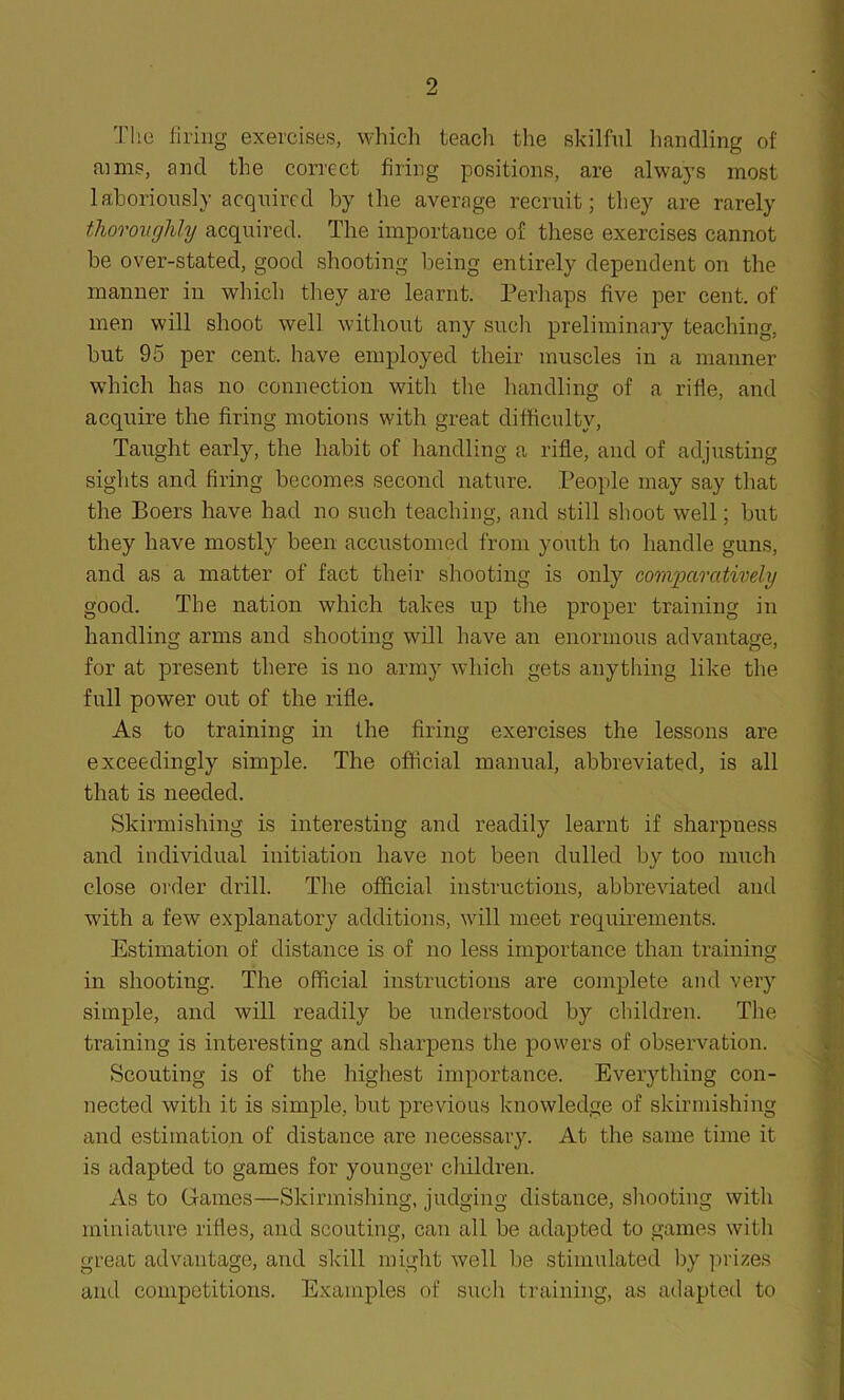 The firing exercises, which teach the skilful handling of aims, and the correct firing positions, are always most laboriously acquired by the average recruit; they are rarely thoroughly acquired. The importance of these exercises cannot be over-stated, good shooting being entirely dependent on the manner in which they are learnt. Perhaps live per cent, of men will shoot well without any such preliminary teaching, but 95 per cent, have employed their muscles in a manner which has no connection with the handling of a rifle, and acquire the firing motions with great difficulty, Taught early, the habit of handling a rifle, and of adjusting sights and firing becomes second nature. People may say that the Boers have had no such teaching, and still shoot well; but they have mostly been accustomed from youth to handle guns, and as a matter of fact their shooting is only comparatively good. The nation which takes up the proper training in handling arms and shooting will have an enormous advantage, for at present there is no army which gets anything like the full power out of the rifle. As to training in the firing exercises the lessons are exceedingly simple. The official manual, abbreviated, is all that is needed. Skirmishing is interesting and readily learnt if sharpness and individual initiation have not been dulled by too much close order drill. The official instructions, abbreviated and with a few explanatory additions, will meet requirements. Estimation of distance is of no less importance than training in shooting. The official instructions are complete and very simple, and will readily be understood by children. The training is interesting and sharpens the powers of observation. Scouting is of the highest importance. Everything con- nected with it is simple, but previous knowledge of skirmishing and estimation of distance are necessary. At the same time it is adapted to games for younger children. As to Games—Skirmishing, judging distance, shooting with miniature rifles, and scouting, can all be adapted to games with great advantage, and skill might well be stimulated by prizes and competitions. Examples of such training, as adapted to