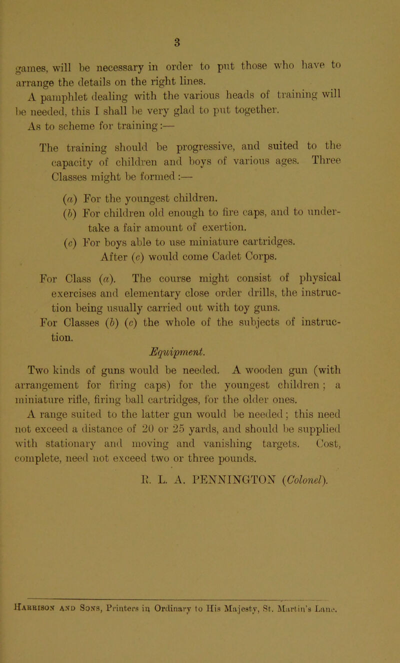 games, will be necessary in order to put those who have to arrange the details on the right lines. A pamphlet dealing with the various heads of training will he needed, this I shall he very glad to put together. As to scheme for training:— The training should be progressive, and suited to the capacity of children and hoys of various ages. Three Classes might he formed :— (a) For the youngest children. (b) For children old enough to fire caps, and to under- take a fair amount of exertion. (c) For boys able to use miniature cartridges. After (c) would come Cadet Corps. For Class (a). The course might consist of physical exercises and elementary close order drills, the instruc- tion being usually carried out with toy guns. For Classes (b) (c) the whole of the subjects of instruc- tion. Equipment. Two kinds of guns would be needed. A wooden gun (with arrangement for firing caps) for the youngest children; a miniature rifle, firing ball cartridges, for the older ones. A range suited to the latter gun would be needed; this need not exceed a distance of 20 or 25 yards, and should lie supplied with stationary and moving and vanishing targets. Cost, complete, need not exceed two or three pounds. Ik L. A. PENNINGTON (Colonel). Hauriso.v axd Soxs, Printers in Ordinary to His Majesty, St. Martin’s Lane.