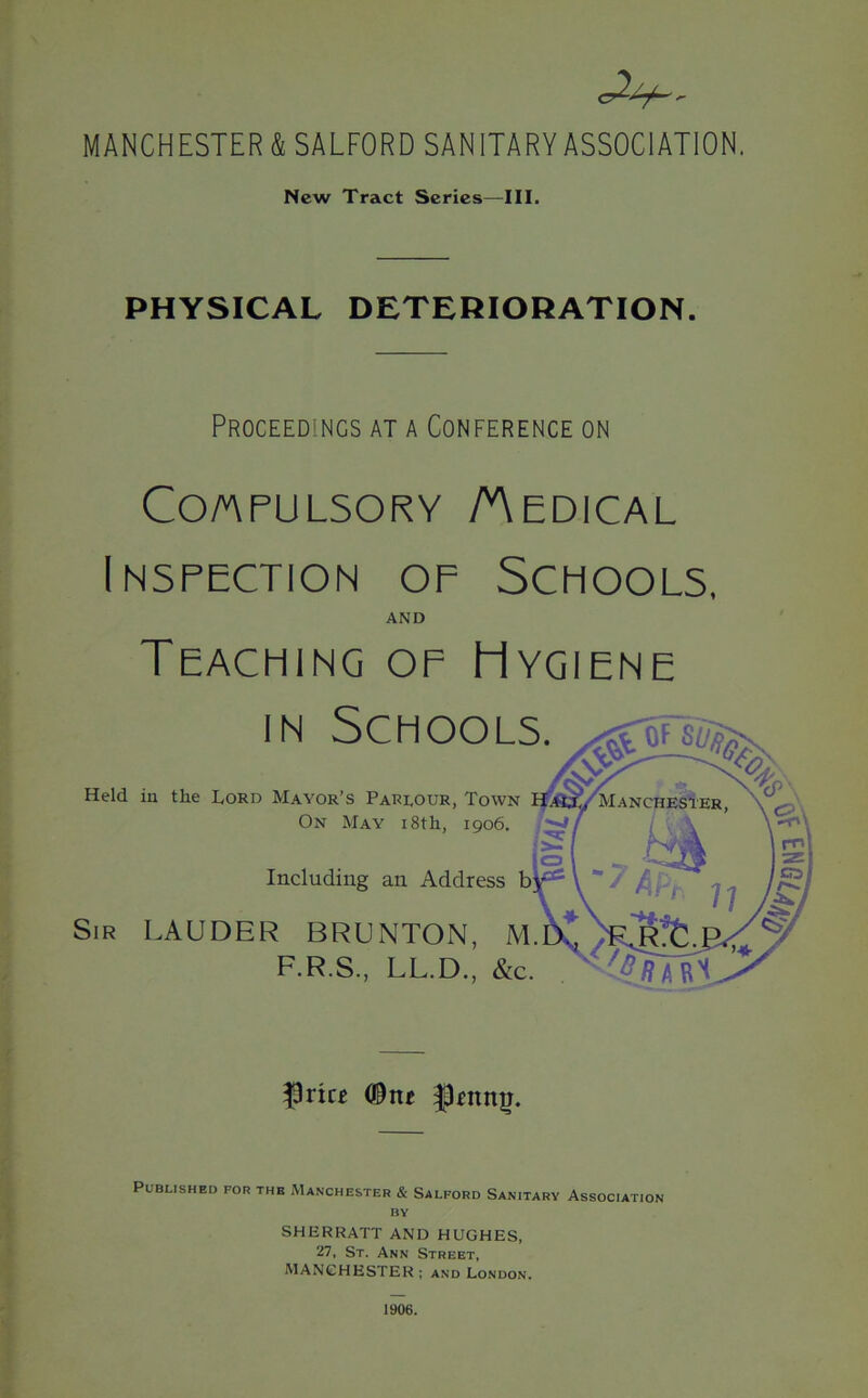 \ MANCHESTER & SALFORD SANITARY ASSOCIATION. New Tract Series—III. PHYSICAL DETERIORATION. Proceedings at a Conference on Compulsory /Medical Inspection of Schools, AND Teaching of Hygiene in Schools. Held in the Lord Mayor’s Parlour, Town On May 18th, 1906. Including an Address Sir LAUDER BRUNTON, M. F.R.S., LL.D., &c. $rice <®ne Published for the Manchester & Salford Sanitary Association by SHERRATT AND HUGHES, 27, St. Ann Street, MANCHESTER; and London. 1906.