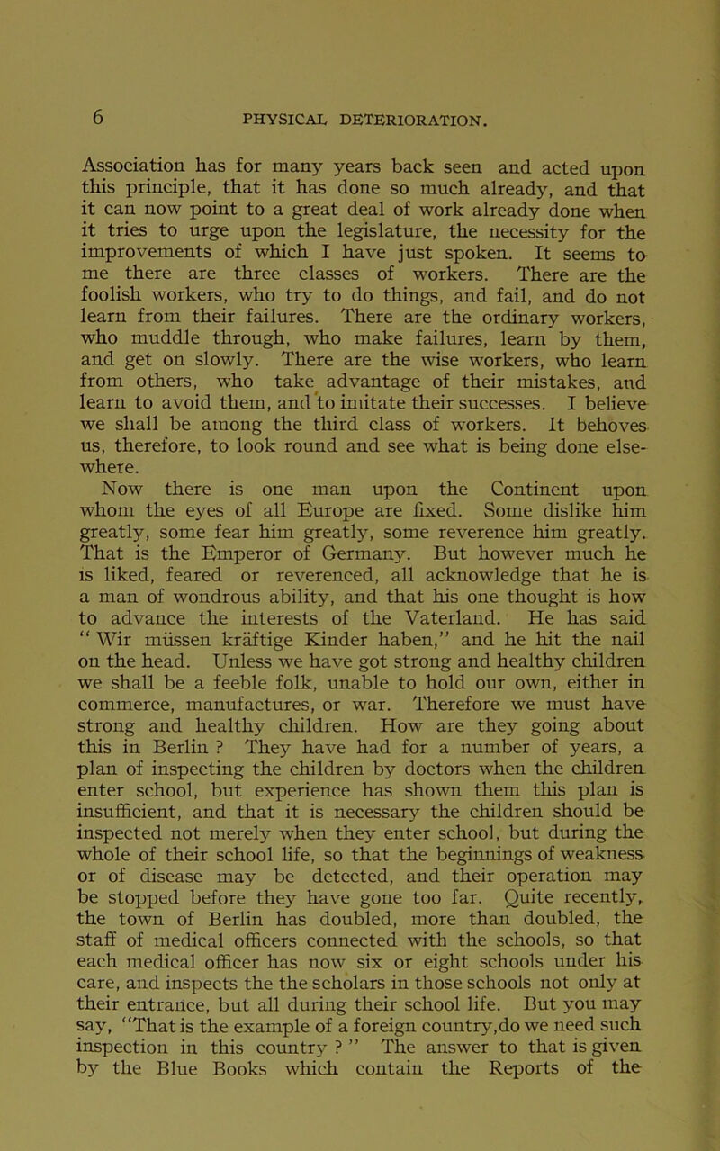 Association has for many years back seen and acted upon this principle, that it has done so much already, and that it can now point to a great deal of work already done when it tries to urge upon the legislature, the necessity for the improvements of which I have just spoken. It seems to me there are three classes of workers. There are the foolish workers, who try to do things, and fail, and do not learn from their failures. There are the ordinary workers, who muddle through, who make failures, learn by them, and get on slowly. There are the wise workers, who learn from others, who take advantage of their mistakes, and learn to avoid them, and to imitate their successes. I believe we shall be among the third class of workers. It behoves us, therefore, to look round and see what is being done else- where. Now there is one man upon the Continent upon whom the eyes of all Europe are fixed. Some dislike him greatly, some fear him greatly, some reverence him greatly. That is the Emperor of Germany. But however much he is liked, feared or reverenced, all acknowledge that he is a man of wondrous ability, and that his one thought is how to advance the interests of the Vaterland. He has said “ Wir miissen kraftige Kinder haben,” and he hit the nail on the head. Unless we have got strong and healthy children we shall be a feeble folk, unable to hold our own, either in commerce, manufactures, or war. Therefore we must have strong and healthy children. How are they going about this in Berlin ? They have had for a number of years, a plan of inspecting the children by doctors when the children enter school, but experience has shown them this plan is insufficient, and that it is necessary the children should be inspected not merely when they enter school, but during the whole of their school life, so that the beginnings of weakness or of disease may be detected, and their operation may be stopped before they have gone too far. Quite recently,, the town of Berlin has doubled, more than doubled, the staff of medical officers connected with the schools, so that each medical officer has now six or eight schools under his care, and inspects the the scholars in those schools not only at their entrance, but all during their school life. But you may say, “That is the example of a foreign country,do we need such inspection in this country ? ” The answer to that is given by the Blue Books which contain the Reports of the