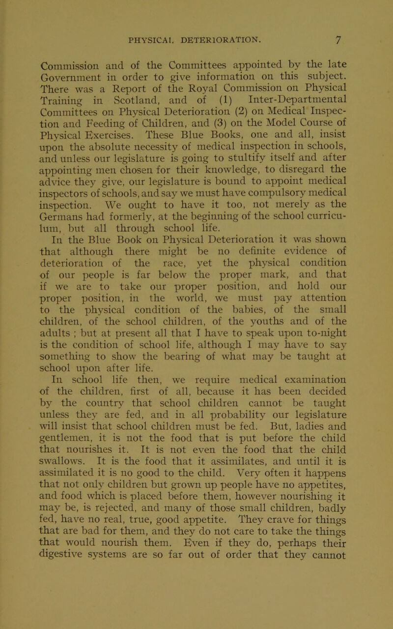 Commission and of the Committees appointed by the late Government in order to give information on this subject. There was a Report of the Royal Commission on Physical Training in Scotland, and of (1) Inter-Departmental Committees on Physical Deterioration (2) on Medical Inspec- tion and Feeding of Children, and (3) on the Model Course of Physical Exercises. These Blue Books, one and all, insist upon the absolute necessity of medical inspection in schools, and unless our legislature is going to stultify itself and after appointing men chosen for their knowledge, to disregard the advice they give, our legislature is bound to appoint medical inspectors of schools, and say we must have compulsory medical inspection. We ought to have it too, not merely as the Germans had formerly, at the beginning of the school curricu- lum, but all through school life. In the Blue Book on Physical Deterioration it was shown that although there might be no definite evidence of deterioration of the race, yet the physical condition of our people is far below the proper mark, and that if we are to take our proper position, and hold our proper position, in the world, we must pay attention to the physical condition of the babies, of the small children, of the school children, of the youths and of the adults ; but at present all that I have to speak upon to-night is the condition of school life, although I may have to say something to show the bearing of what may be taught at school upon after life. In school life then, we require medical examination of the children, first of all, because it has been decided by the country that school children cannot be taught unless they are fed, and in all probability our legislature will insist that school children must be fed. But, ladies and gentlemen, it is not the food that is put before the child that nourishes it. It is not even the food that the child swallows. It is the food that it assimilates, and until it is assimilated it is no good to the child. Very often it happens that not only children but grown up people have no appetites, and food which is placed before them, however nourishing it may be, is rejected, and many of those small children, badly fed, have no real, true, good appetite. They crave for things that are bad for them, and they do not care to take the things that would nourish them. Even if they do, perhaps their digestive systems are so far out of order that they cannot