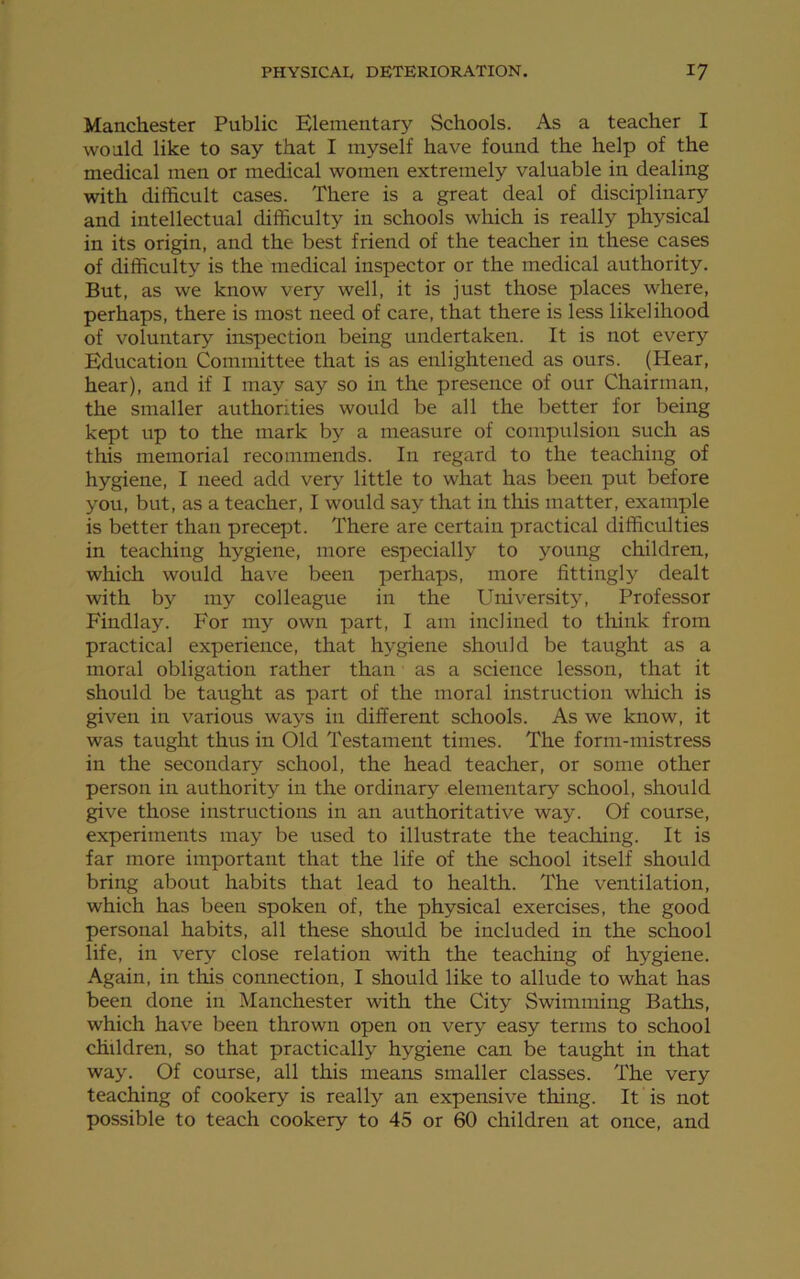 Manchester Public Elementary Schools. As a teacher I would like to say that I myself have found the help of the medical men or medical women extremely valuable in dealing with difficult cases. There is a great deal of disciplinary and intellectual difficulty in schools which is really physical in its origin, and the best friend of the teacher in these cases of difficulty is the medical inspector or the medical authority. But, as we know very well, it is just those places where, perhaps, there is most need of care, that there is less likelihood of voluntary inspection being undertaken. It is not every Education Committee that is as enlightened as ours. (Hear, hear), and if I may say so in the presence of our Chairman, the smaller authorities would be all the better for being kept up to the mark by a measure of compulsion such as this memorial recommends. In regard to the teaching of hygiene, I need add very little to what has been put before you, but, as a teacher, I would say that in this matter, example is better than precept. There are certain practical difficulties in teaching hygiene, more especially to young children, which would have been perhaps, more fittingly dealt with by my colleague in the University, Professor Findlay. For my own part, I am inclined to think from practical experience, that hygiene should be taught as a moral obligation rather than as a science lesson, that it should be taught as part of the moral instruction which is given in various ways in different schools. As we know, it was taught thus in Old Testament times. The form-mistress in the secondary school, the head teacher, or some other person in authority in the ordinary elementary school, should give those instructions in an authoritative way. Of course, experiments may be used to illustrate the teaching. It is far more important that the life of the school itself should bring about habits that lead to health. The ventilation, which has been spoken of, the physical exercises, the good personal habits, all these should be included in the school life, in very close relation with the teaching of hygiene. Again, in this connection, I should like to allude to what has been done in Manchester with the City Swimming Baths, which have been thrown open on very easy terms to school children, so that practically hygiene can be taught in that way. Of course, all this means smaller classes. The very teaching of cookery is really an expensive thing. It is not possible to teach cookery to 45 or 60 children at once, and