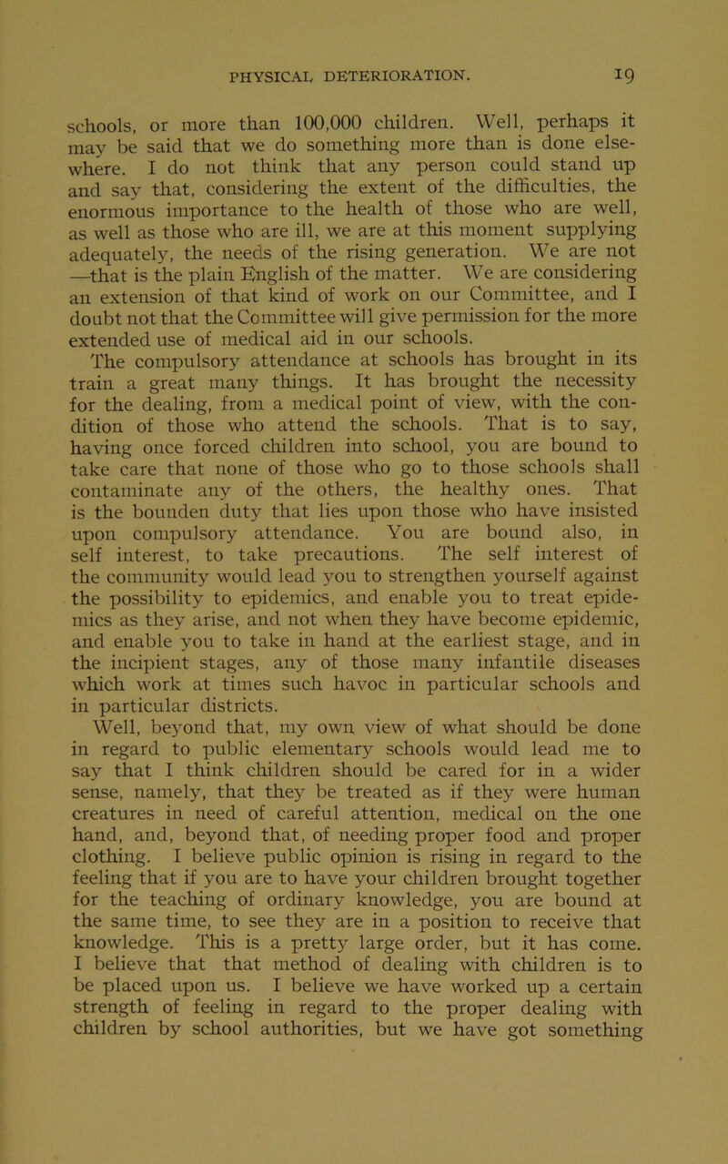 schools, or more than 100,000 children. Well, perhaps it may be said that we do something more than is done else- where. I do not think that any person could stand up and say that, considering the extent of the difficulties, the enormous importance to the health of those who are well, as well as those who are ill, we are at this moment supplying adequately, the needs of the rising generation. We are not —that is the plain English of the matter. We are considering an extension of that kind of work on our Committee, and I doubt not that the Committee will give permission for the more extended use of medical aid in our schools. The compulsory attendance at schools has brought in its train a great many things. It has brought the necessity for the dealing, from a medical point of view, with the con- dition of those who attend the schools. That is to say, having once forced children into school, you are bound to take care that none of those who go to those schools shall contaminate any of the others, the healthy ones. That is the bounden duty that lies upon those who have insisted upon compulsory attendance. You are bound also, in self interest, to take precautions. The self interest of the community would lead you to strengthen yourself against the possibility to epidemics, and enable you to treat epide- mics as they arise, and not when they have become epidemic, and enable you to take in hand at the earliest stage, and in the incipient stages, any of those many infantile diseases which work at times such havoc in particular schools and in particular districts. Well, beyond that, my own view of what should be done in regard to public elementary schools would lead me to say that I think children should be cared for in a wider sense, namely, that they be treated as if they were human creatures in need of careful attention, medical on the one hand, and, beyond that, of needing proper food and proper clothing. I believe public opinion is rising in regard to the feeling that if you are to have your children brought together for the teaching of ordinary knowledge, you are bound at the same time, to see they are in a position to receive that knowledge. This is a pretty large order, but it has come. I believe that that method of dealing with children is to be placed upon us. I believe we have worked up a certain strength of feeling in regard to the proper dealing with children by school authorities, but we have got something