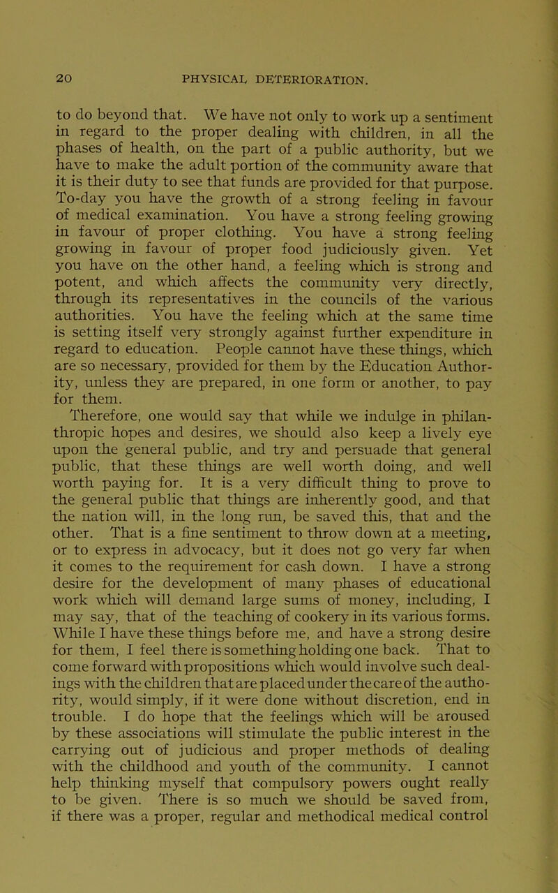 to do beyond that. We have not only to work up a sentiment in regard to the proper dealing with children, in all the phases of health, on the part of a public authority, but we have to make the adult portion of the community aware that it is their duty to see that funds are provided for that purpose. To-day you have the growth of a strong feeling in favour of medical examination. You have a strong feeling growing in favour of proper clothing. You have a strong feeling growing in favour of proper food judiciously given. Yet you have on the other hand, a feeling which is strong and potent, and which affects the community very directly, through its representatives in the councils of the various authorities. You have the feeling which at the same time is setting itself very strongly against further expenditure in regard to education. People cannot have these things, which are so necessary, provided for them by the Education Author- ity, unless they are prepared, in one form or another, to pay for them. Therefore, one would say that while we indulge in philan- thropic hopes and desires, we should also keep a lively eye upon the general public, and try and persuade that general public, that these things are well worth doing, and well worth paying for. It is a very difficult thing to prove to the general public that things are inherently good, and that the nation will, in the long run, be saved this, that and the other. That is a fine sentiment to throw down at a meeting, or to express in advocacy, but it does not go very far when it comes to the requirement for cash down. I have a strong desire for the development of many phases of educational work which will demand large sums of money, including, I may say, that of the teaching of cookery in its various forms. While I have these tilings before me, and have a strong desire for them, I feel there is something holding one back. That to come forward with propositions which would involve such deal- ings with the children that are placed under the care of the autho- rity, would simply, if it were done without discretion, end in trouble. I do hope that the feelings which will be aroused by these associations will stimulate the public interest in the carrying out of judicious and proper methods of dealing with the childhood and youth of the community. I cannot help thinking myself that compulsory powers ought really to be given. There is so much we should be saved from, if there was a proper, regular and methodical medical control