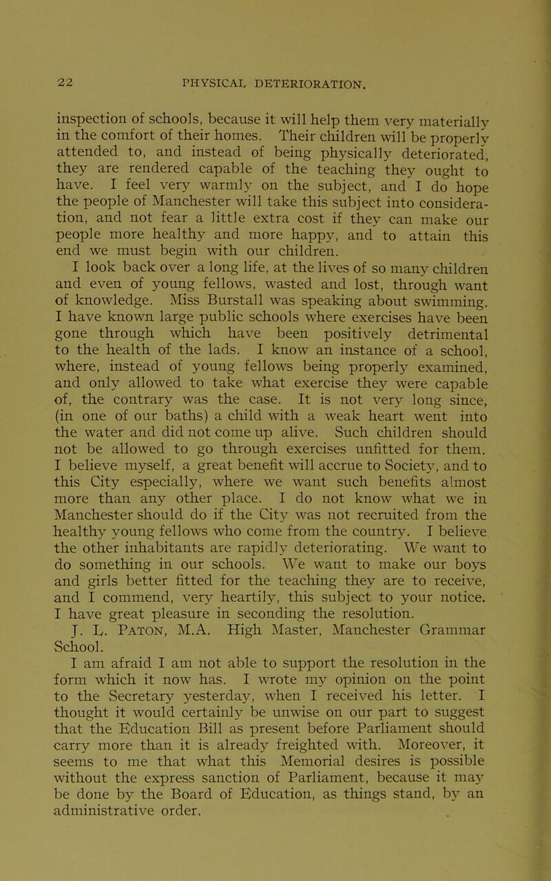 inspection of schools, because it will help them very materially in the comfort of their homes. Their children will be properly attended to, and instead of being physically deteriorated, they are rendered capable of the teaching they ought to have. I feel very warmly on the subject, and I do hope the people of Manchester will take this subject into considera- tion, and not fear a little extra cost if they can make our people more healthy and more happy, and to attain this end we must begin with our children. I look back over a long life, at the lives of so many children and even of young fellows, wasted and lost, through want of knowledge. Miss Burstall was speaking about swimming. I have known large public schools where exercises have been gone through which have been positively detrimental to the health of the lads. I know an instance of a school, where, instead of young fellows being properly examined, and only allowed to take what exercise they were capable of, the contrary was the case. It is not very long since, (in one of our baths) a child with a weak heart went into the water and did not come up alive. Such children should not be allowed to go through exercises unfitted for them. I believe myself, a great benefit will accrue to Society, and to this City especially, where we want such benefits almost more than any other place. I do not know what we in Manchester should do if the City was not recruited from the healthy young fellows who come from the country. I believe the other inhabitants are rapidly deteriorating. We want to do something in our schools. We want to make our boys and girls better fitted for the teaching they are to receive, and I commend, very heartily, this subject to your notice. I have great pleasure in seconding the resolution. J. L. Paton, M.A. High Master, Manchester Grammar School. I am afraid I am not able to support the resolution in the form which it now has. I wrote my opinion on the point to the Secretary yesterday, when I received his letter. I thought it would certainly be unwise on our part to suggest that the Education Bill as present before Parliament should carry more than it is already freighted with. Moreover, it seems to me that what this Memorial desires is possible without the express sanction of Parliament, because it maj’- be done by the Board of Education, as things stand, by an administrative order.