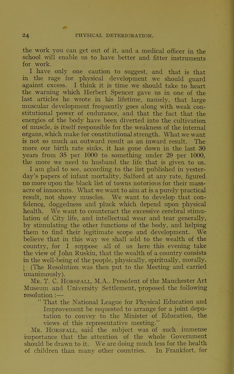 the work you can get out of it, and a medical officer in the school will enable us to have better and fitter instruments for work. I have only one caution to suggest, and that is that in the rage for physical development we should guard against excess. I think it is time we should take to heart the warning which Herbert Spencer gave us in one of the last articles he wrote in his lifetime, namely, that large muscular development frequently goes along with weak con- stitutional power of endurance, and that the fact that the energies of the body have been diverted into the cultivation of muscle, is itself responsible for the weakness of the internal organs, which make for constitutional strength. What we want is not so much an outward result as an inward result. The more our birth rate sinks, it has gone down in the last 30 years from 35 per 1000 to something under 29 per 1000, the more we need to husband the life that is given to us. I am glad to see, according to the list published in yester- day’s papers of infant mortality, Salford at any rate, figured no more upon the black list of towns notorious for their mass- acre of innocents. What we want to aim at is a purely practical result, not showy muscles. We want to develop that con- fidence, doggedness and pluck which depend upon physical health. We want to counteract the excessive cerebral stimu- lation of City life, and intellectual wear and tear generally, by stimulating the other functions of the body, and helping them to find their legitimate scope and development. We believe that in this way we shall add to the wealth of the country, for I suppose all of us here this evening take the view of J ohn Ruskin, that the wealth of a country consists in the well-being of the people, physically, spiritually, morally. [ (The Resolution was then put to the Meeting and carried unanimously). Mr. T. C. Horsfall, M.A., President of the Manchester Art Museum and University Settlement, proposed the following resolution :— “ That the National League for Physical Education and Improvement be requested to arrange for a joint depu- tation to convey to the Minister of Education, the views of this representative meeting.” Mr. Horsfall, said the subject was of such immense importance that the attention of the whole Government should be drawn to it. We are doing much less for the health of children than many other countries. In P'rankfort, for