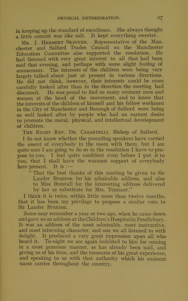 in keeping up the standard of excellence. She always thought a little conceit was like salt. It kept everything sweeter. Mr. J. Herbert Skinner. Representative of the Man- chester and Salford Trades Council on the Manchester Education Committee also supported the resolution. He had listened with very great interest to all that had been said that evening, and perhaps with some slight feeling of amusement. The interests of the children were being very largely talked about just at present in various directions. He did not think, however, their interests could be more carefully looked after than in the direction the meeting had discussed. He was proud to find so many eminent men and women at the head of the movement, and to know that the interests of the children of himself and his fellow workmen in the City of Manchester and Borough of Salford were being so well looked after by people who had an earnest desire to promote the moral, physical, and intellectual development of children. The Right Rev. Dr. Casarteeu, Bishop of Salford. I do not know whether the preceding speakers have carried the assent of everybody in the room with them, but I am quite sure I am going to do so in the resolution I have to pro- pose to you. I feel quite confident even before I put it to you, that I shall have the warmest support of everybody here present. It is :— “ That the best thanks of this meeting be given to Sir Lauder Brunton for his admirable address, and also to Miss Burst all for the interesting address delivered by her as substitute for Mrs. Tennant.” I think it is twice, within little more than twelve months, that it has been my privilege to propose a similar vote to Sir Lauder Brunton. Some may remember a year or two ago, when he came down and gave us an address at the Children’s Hospital in Pendlebury. It was an address of the most admirable, most instructive, and most informing character, and one we all listened to with delight. It produced a very great impression upon all who heard it. To-night we are again indebted to him for coming in a most generous manner, as has already been said, and giving us of his time, and the treasures of his great experience, and speaking to us with that authority which his eminent name carries throughout the country.