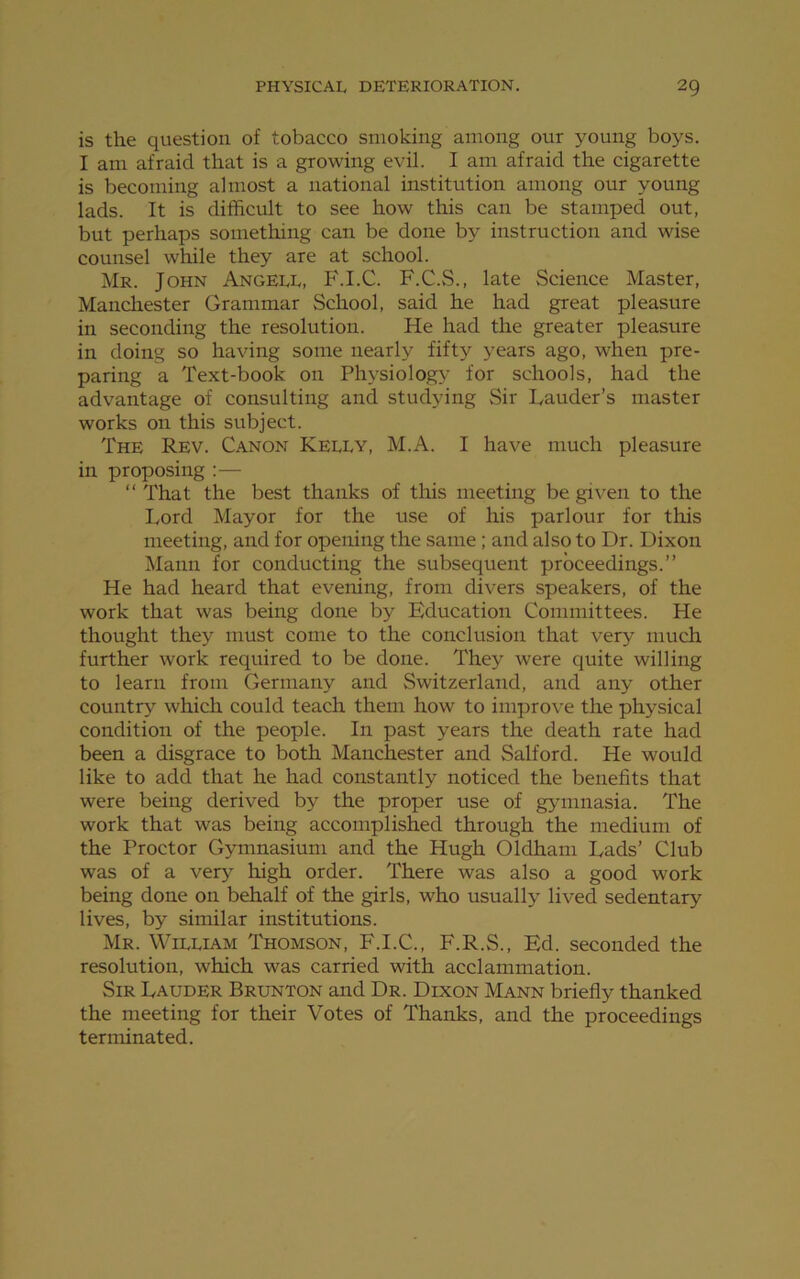 is the question of tobacco smoking among our young boys. I am afraid that is a growing evil. I am afraid the cigarette is becoming almost a national institution among our young lads. It is difficult to see how this can be stamped out, but perhaps something can be done by instruction and wise counsel while they are at school. Mr. John Angell, F.I.C. F.C.S., late Science Master, Manchester Grammar School, said he had great pleasure in seconding the resolution. He had the greater pleasure in doing so having some nearly fifty years ago, when pre- paring a Text-book on Physiology for schools, had the advantage of consulting and studying Sir Lauder’s master works on this subject. The Rev. Canon Kelly, M.A. I have much pleasure in proposing :— “ That the best thanks of this meeting be given to the Lord Mayor for the use of his parlour for this meeting, and for opening the same ; and also to Dr. Dixon Mann for conducting the subsequent proceedings.” He had heard that evening, from divers speakers, of the work that was being done by Education Committees. He thought they must come to the conclusion that very much further work required to be done. They were quite willing to learn from Germany and Switzerland, and any other country which could teach them how to improve the physical condition of the people. In past years the death rate had been a disgrace to both Manchester and Salford. He would like to add that he had constantly noticed the benefits that were being derived by the proper use of gymnasia. The work that was being accomplished through the medium of the Proctor Gymnasium and the Hugh Oldham Lads’ Club was of a very high order. There was also a good work being done on behalf of the girls, who usually lived sedentary lives, by similar institutions. Mr. William Thomson, F.I.C., F.R.S., Ed. seconded the resolution, which was carried with acclammation. Sir Lauder Brunton and Dr. Dixon Mann briefly thanked the meeting for their Votes of Thanks, and the proceedings terminated.