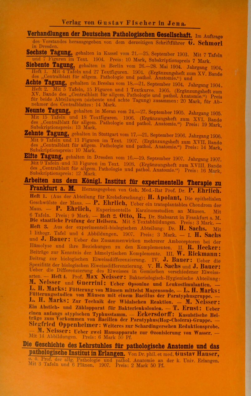 Verlag yoii Gustav Fischer in Jena. Verhandlungen der Deutschen Pathologischen Gesellschaft, im Aufträge des Vorstandes herausgegeben von dem derzeitigen Schriftführer (x. Schmorl in Dresden. Sechste Tagung, gehalten in Kassel vom 21.—25. September 1903. Mit 7 Tafeln und 7 higuren im Text. 1904. Preis: 10 Mark, Subskriptionspreis 7 Mark. Siebente Tagung, gehalten in Berlin vom 26.-28. Mai 1904. Jahrgang 1904 Heft 1. Mit 4 Tafeln und 27 Textfiguren. 1904. (Ergänzungsheft zum XV° Bande des „Centralblatt für allgem. Pathologie und pathol. Anatomie.“) und Achte Tagung, gehalten in Breslau vom 18.—21. September 1904. Jahrgang 1904 Trfel,n’m Sllre'Vind IT-tknrve. 1905. (Ergänzungsheft zum XV. Bande des „Centralblatt für allgem. Pathologie und pathol. Anatomie“) Preis für beide Abteilungen (siebente und achte Tagung) zusammen: 20 Mark für Alt- nehmer des Centralblattes: 14 Mark. Neunte Tagung, gehalten in Meran vom 24.-27. September 1905. Jahrgang 1905. Mit 15 Tafeln und 18 Textfiguren. 1906. (Ergänzungsheft zum XVI. °Bande des j,Centralblatt für allgem. 1 athologie und pathol. Anatomie.{f) Preis’ 19 Mark Subskriptionspreis: 13 Mark. ’ ’ Zehnte Tagung, gehalten in Stuttgart vom 17.—21. September 1906. Jahrgang 1906 Mit 9 Tafeln und 13 Figuren im Text. 1907. (Ergänzungsheft zum XVII. Bande des „Oentialblatt fm allgem. 1 athologie und pathol. Anatomie.“) Preis* 14 Mark Subskriptionspreis: 10 Mark. * , Elfte Tagung, gehalten in Dresden vom 16.—19. September 1907. Jahrgang 1907. 9pi^elQu ,UI!d ;3.3 J'!pren im,T,ext: 19°8- (Ergänzungsheft zum XVIII. Bande des „Centralblatt für allgem. Pathologie und pathol. Anatomie.“) Preis- 16 Mark Subskriptionspreis: 12 Mark. ’ Arbeiten aus dem Königl. Institut für experimentelle Therapie zu Frankfurt a. M. Herausgegeben von Geh. Med.-Rat Prof. Dr. P. Ehrlich. Heft 1. (Aus der Abteilung für Krebsforschung): II. Apolailt, Die epithelialen Geschwülste der Maus. - P. Ehrlich. Ueber ein transplantables Chondrom der Maus. — I . Ehrlich, Experimentelle Karzinomstudien an Mäusen. Mit ^iIa!änVrr,rei|>: 9 Mark- — Heft 2. Otto, It., Dr. Stabsarzt in Frankfurt a. M. Die staatliche Prüfung der Heilsera. Mit 8 Textabbildungen. Preis: 3 Mark. — Ilelt .3. Aus der experimentell-biologischen Abteilung: Dr. H. Sachs. Mit 1 lithogr. Tafel und 4 Abbildungen. 1907. Preis: 3 Mark. — I. H. SadlS und J. Bauer: Ueber das Zusammenwirken mehrerer Amboceptoren bei der Hämolyse und ihre Beziehungen zu den Komplementen. II. 11. Hecker: Beiträge zur Kenntnis der hämolytischen Komplemente. III. IV. Eicklliailll: Beitrag zur biologischen Eiweissdifferenzierung. IV. J. Bauer: Ueber die Spezifität der biologischen Ei Weissdifferenzierung. V. H. Sachs und J. Bauer: Uebei die Differenzierung des Eiweisses in Gemischen verschiedener Eiweiss- irteiv~t ^rof Neisscr: Bakteriologisch-Hygienische Abteilung: T * w MSei* Und Ueber Opsonine und Leukostimulantien. — Marks: Fütterung von Mäusen mittelst Magensonde. — L. II. Marks: rtttteruiigsstudieii von Mäusen mit einem Bacillus der Paratyphusgruppe. — E. II. Marks: Zur Technik der Wi dal scheu Reaktion. — M. Ncisser: Ein Abstich- und Zählapparat für Bakterienkolonien. — T. Ernst: Ueber einen anfangs atypischen Typhusstamm. — Eckersdorff: Kasuistische Rei- trage zum > orkomnien von Bacillen der Paratyphns(Hog-ChoIera)-Gruppe. — oic^iricd Oppenheimer: Weiteres zur Schardingerschen Reduktionsprobe. 77. M* Neisscr: Ueber zwei llausapparate zur Ozonisierung von Wasser. — Mit 14 Abbildungen. Preis: 6 Mark 50 Pf. Die Geschichte des Lehrstuhles für pathologische Anatomie und das pathologische Institut in Erlangen. Von Dr. Phii. et med. Gustav Hauser, ,^cr Pathologie und pathol. Anatomie an der k. Univ. Erlangen.