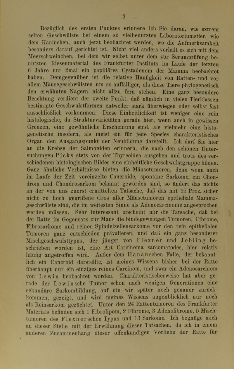 Bezüglich des ersten Punktes erinnere ich Sie daran, wie extrem selten Geschwülste bei einem so vielbenutzten Laboratoriumstier, wie dem Kaninchen, auch jetzt beobachtet werden, wo die Aufmerksamkeit besonders darauf gerichtet ist. Nicht viel anders verhält es sich mit dem Meerschweinchen, bei dem wir selbst unter dem zur Serumprüfung be- nutzten Riesenmaterial des Frankfurter Instituts im Laufe der letzten 6 Jahre nur 2mal ein papilläres Cystadenom der Mamma beobachtet haben. Demgegenüber ist die relative Häufigkeit von Ratten- und vor allem Mäusegeschwülsten um so auffälliger, als diese Tiere phylogenetisch den erwähnten Nagern nicht allzu fern stehen. Eine ganz besondere Beachtung verdient der zweite Punkt, daß nämlich in vielen Tierklassen bestimmte Geschwulstformen entweder stark überwiegen oder selbst fast ausschließlich Vorkommen. Diese Einheitlichkeit ist weniger eine rein histologische, da Strukturvarietäten gerade hier, wenn auch in gewissen Grenzen, eine gewöhnliche Erscheinung sind, als vielmehr eine histo- genetische insofern, als meist ein für jede Species charakteristisches Organ den Ausgangspunkt der Neubildung darstellt. Ich darf Sie hier an die Krebse der Salmoniden erinnern, die nach den schönen Unter- suchungen Picks stets von der Thyreoidea ausgehen und trotz des ver- schiedenen histologischen Bildes eine einheitliche Geschwulstgruppe bilden. Ganz ähnliche Verhältnisse bieten die Mäusetumoren, denn wenn auch im Laufe der Zeit vereinzelte Cancroide, spontane Sarkome, ein Chon- drom und Chondrosarkom bekannt geworden sind, so ändert das nichts an der von uns zuerst ermittelten Tatsache, daß das mit 95 Proz. sicher nicht zu hoch gegriffene Gros aller Mäusetumoren epitheliale Mamma- geschwülste sind, die im weitesten Sinne als Adenocarcinome angesprochen werden müssen. Sehr interessant erscheint mir die Tatsache, daß bei der Ratte im Gegensatz zur Maus die bindegewebigen Tumoren, Fibrome, Fibrosarkome und reinen Spindelzellensarkome vor den rein epithelialen Tumoren ganz entschieden prävalieren, und daß ein ganz besonderer Mischgeschwulsttypus, der jüngst von Flexner und Jobling be- schrieben worden ist, eine Art Carcinoma sarcomatodes, hier relativ häufig angetroffen wird. Außer dem Hanau sehen Falle, der bekannt- lich ein Cancroid darstellte, ist meines Wissens bisher bei der Ratte überhaupt nur ein einziges reines Carcinom, und zwar ein Adenocarcinom von Lewin beobachtet worden. Charakteristischerweise hat aber ge- rade der Lewin sehe Tumor schon nach wenigen Generationen eine sekundäre Sarkombildung, auf die wir später noch genauer zurück- kommen, gezeigt, und wird meines Wissens augenblicklich nur noch als Reinsarkom gezüchtet. Unter den 24 Rattentumoren des Frankfurter Materials befinden sich 1 Fibrolipom, 2 Fibrome, 3 Adenofibrome, 5 Misch- tumoren des Flexnersehen Typus und 13 Sarkome. Ich begnüge mich an dieser Stelle mit der Erwähnung dieser Tatsachen, da ich in einem anderen Zusammenhang dieser offenkundigen Vorliebe der Ratte für