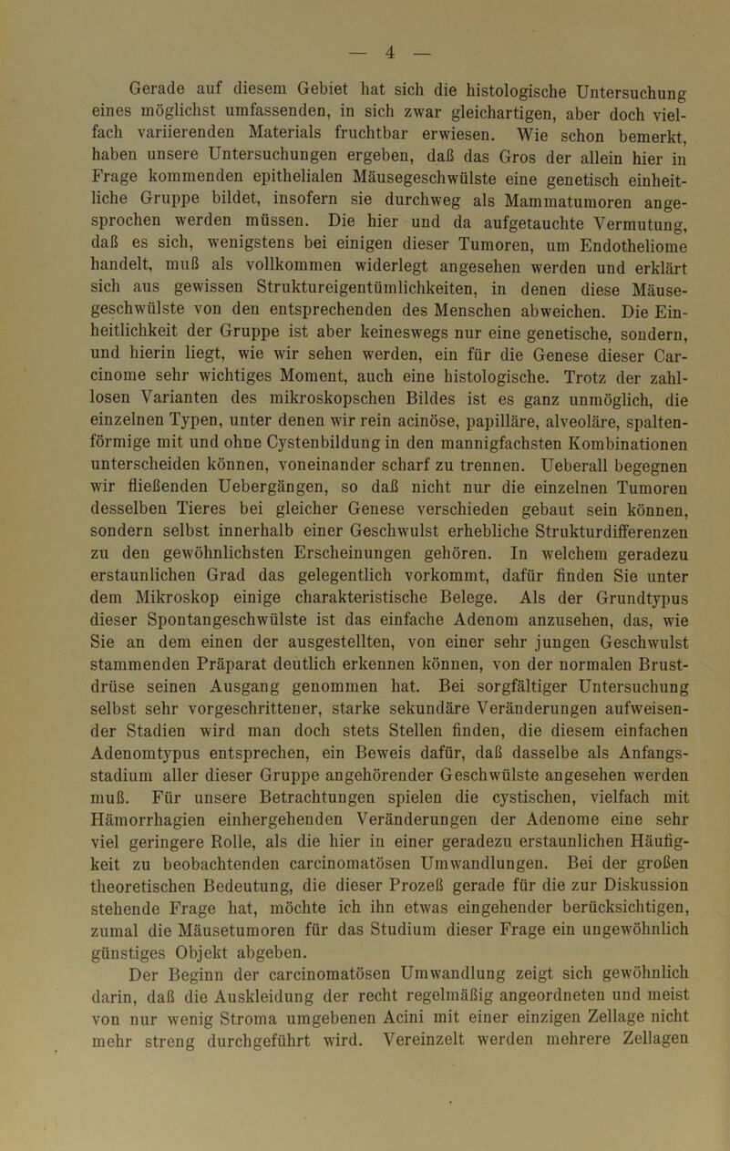 Gerade auf diesem Gebiet hat sich die histologische Untersuchung eines möglichst umfassenden, in sich zwar gleichartigen, aber doch viel- fach variierenden Materials fruchtbar erwiesen. Wie schon bemerkt haben unsere Untersuchungen ergeben, daß das Gros der allein hier in Frage kommenden epithelialen Mäusegeschwülste eine genetisch einheit- liche Gruppe bildet, insofern sie durchweg als Mammatumoren ange- sprochen werden müssen. Die hier und da aufgetauchte Vermutung, daß es sich, wenigstens bei einigen dieser Tumoren, um Endotheliome handelt, muß als vollkommen widerlegt angesehen werden und erklärt sich aus gewissen Struktureigentümlichkeiten, in denen diese Mäuse- geschwülste von den entsprechenden des Menschen abweichen. Die Ein- heitlichkeit der Gruppe ist aber keineswegs nur eine genetische, sondern, und hierin liegt, wie wir sehen werden, ein für die Genese dieser Car- cinome sehr wichtiges Moment, auch eine histologische. Trotz der zahl- losen Varianten des mikroskopschen Bildes ist es ganz unmöglich, die einzelnen Typen, unter denen wir rein acinöse, papilläre, alveoläre, spalten- förmige mit und ohne Cystenbildung in den mannigfachsten Kombinationen unterscheiden können, voneinander scharf zu trennen. Ueberall begegnen wir fließenden Uebergängen, so daß nicht nur die einzelnen Tumoren desselben Tieres bei gleicher Genese verschieden gebaut sein können, sondern selbst innerhalb einer Geschwulst erhebliche Strukturdifferenzen zu den gewöhnlichsten Erscheinungen gehören. In welchem geradezu erstaunlichen Grad das gelegentlich vorkommt, dafür finden Sie unter dem Mikroskop einige charakteristische Belege. Als der Grundtypus dieser Spontangeschwülste ist das einfache Adenom anzusehen, das, wie Sie an dem einen der ausgestellten, von einer sehr jungen Geschwulst stammenden Präparat deutlich erkennen können, von der normalen Brust- drüse seinen Ausgang genommen hat. Bei sorgfältiger Untersuchung selbst sehr vorgeschrittener, starke sekundäre Veränderungen aufweisen- der Stadien wird man doch stets Stellen finden, die diesem einfachen Adenomtypus entsprechen, ein Beweis dafür, daß dasselbe als Anfangs- stadium aller dieser Gruppe angehörender Geschwülste angesehen werden muß. Für unsere Betrachtungen spielen die cystischen, vielfach mit Hämorrhagien einhergehenden Veränderungen der Adenome eine sehr viel geringere Rolle, als die hier in einer geradezu erstaunlichen Häufig- keit zu beobachtenden carcinomatösen Umwandlungen. Bei der großen theoretischen Bedeutung, die dieser Prozeß gerade für die zur Diskussion stehende Frage hat, möchte ich ihn etwas eingehender berücksichtigen, zumal die Mäusetumoren für das Studium dieser Frage ein ungewöhnlich günstiges Objekt abgeben. Der Beginn der carcinomatösen Umwandlung zeigt sich gewöhnlich darin, daß die Auskleidung der recht regelmäßig angeordneten und meist von nur wenig Stroma umgebenen Acini mit einer einzigen Zellage nicht mehr streng durchgeführt wird. Vereinzelt werden mehrere Zellagen