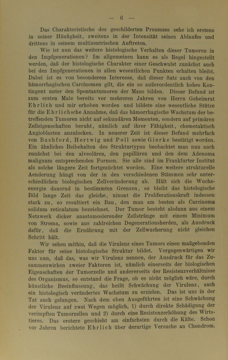 Das Charakteristische des geschilderten Prozesses sehe ich erstens in seiner Häufigkeit, zweitens in der Intensität seines Ablaufes und drittens in seinem multizentrischen Auftreten. Wie ist nun das weitere histologische Verhalten dieser Tumoren in den Impfgenerationen? Im allgemeinen kann es als Regel hingestellt werden, daß der histologische Charakter einer Geschwulst zunächst auch bei den Impfgenerationen in allen wesentlichen Punkten erhalten bleibt. Dabei ist es von besonderem Interesse, daß dieser Satz auch von den hämorrhagischen Carcinomen gilt, die ein so außerordentlich hohes Kon- tingent unter den Spontantumoren der Maus bilden. Dieser Befund ist zum ersten Male bereits vor mehreren Jahren von Herrn Geheimrat Ehrlich und mir erhoben worden und bildete eine wesentliche Stütze für die Ehrl ich sehe Annahme, daß das hämorrhagische Wachstum der be- treffenden Tumoren nicht auf sekundären Momenten, sondern auf primären Zelleigenschaften beruht, nämlich auf ihrer Fähigkeit, chemotaktisch Angioblasten anzulocken. In neuerer Zeit ist dieser Befund mehrfach von Bashford, Hertwig und Poll sowie Gierke bestätigt worden. Ein ähnliches Beibehalten des Strukturtypus beobachtet man nun auch zunächst bei den alveolären, den papillären und den dem Adenoma malignum entsprechenden Formen. Sie alle sind im Frankfurter Institut als solche längere Zeit fortgezüchtet worden. Eine weitere strukturelle Aenderung hängt von der in den verschiedenen Stämmen sehr unter- schiedlichen biologischen Zellveränderung ab. Hält sich die Wuchs- energie dauernd in bestimmten Grenzen, so bleibt das histologische Bild lange Zeit das gleiche, nimmt die Proliferationskraft indessen stark zu, so resultiert ein Bau, den man am besten als Carcinoma solidum reticulatum bezeichnet. Der Tumor besteht alsdann aus einem Netzwerk dicker anastomosierender Zellstränge mit einem Minimum von Stroma, sowie aus zahlreichen Degenerationsherden, als Ausdruck dafür, daß die Ernährung mit der Zellwucherung nicht gleichen Schritt hält. Wir sehen mithin, daß die Virulenz eines Tumors einen maßgebenden Faktor für seine histologische Struktur bildet. Vergegenwärtigen wir uns nun, daß das, was wir Virulenz nennen, der Ausdruck für das Zu- sammenwirken zweier Faktoren ist, nämlich einerseits der biologischen Eigenschaften der Tumorzelle und andererseits der Resistenzverhältnisse des Organismus, so entstand die Frage, ob es nicht möglich wäre, durch künstliche Beeinflussung, das heißt Schwächung der \irulenz, auch ein histologisch verändertes Wachstum zu erzielen. Das ist uns in der Tat auch gelungen. Nach dem oben Ausgeführten ist eine Schwächung der Virulenz auf zwei Wegen möglich, 1) durch direkte Schädigung der verimpften Tumorzellen und 2) durch eine Resistenzerhöhung des Wirts- tieres. Das erstere geschieht am einfachsten durch die Kälte. Schon vor Jahren berichtete Ehrlich über derartige Versuche an Chondrom.