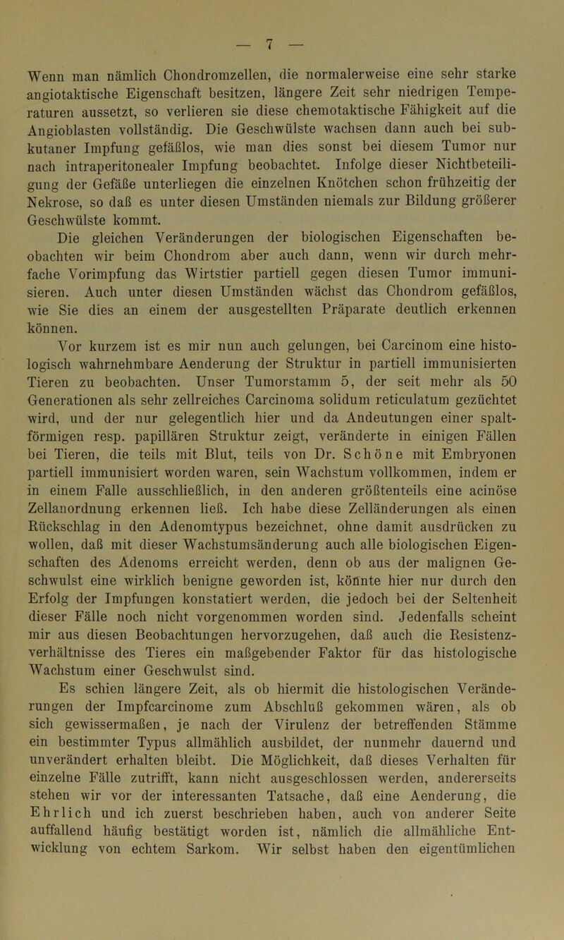 Wenn man nämlich Chondromzellen, die normalerweise eine sehr starke angiotaktische Eigenschaft besitzen, längere Zeit sehr niedrigen Tempe- raturen aussetzt, so verlieren sie diese chemotaktische Fähigkeit auf die Angioblasten vollständig. Die Geschwülste wachsen dann auch bei sub- kutaner Impfung gefäßlos, wie man dies sonst bei diesem Tumor nur nach intraperitonealer Impfung beobachtet. Infolge dieser Nichtbeteili- gung der Gefäße unterliegen die einzelnen Knötchen schon frühzeitig der Nekrose, so daß es unter diesen Umständen niemals zur Bildung größerer Geschwülste kommt. Die gleichen Veränderungen der biologischen Eigenschaften be- obachten wir beim Chondrom aber auch dann, wenn wir durch mehr- fache Vorimpfung das Wirtstier partiell gegen diesen Tumor immuni- sieren. Auch unter diesen Umständen wächst das Chondrom gefäßlos, wie Sie dies an einem der ausgestellten Präparate deutlich erkennen können. Vor kurzem ist es mir nun auch gelungen, bei Carcinom eine histo- logisch wahrnehmbare Aenderung der Struktur in partiell immunisierten Tieren zu beobachten. Unser Tumorstamm 5, der seit mehr als 50 Generationen als sehr zellreiches Carcinoma solidum reticulatum gezüchtet wird, und der nur gelegentlich hier und da Andeutungen einer spalt- förmigen resp. papillären Struktur zeigt, veränderte in einigen Fällen bei Tieren, die teils mit Blut, teils von Dr. Schöne mit Embryonen partiell immunisiert worden waren, sein Wachstum vollkommen, indem er in einem Falle ausschließlich, in den anderen größtenteils eine acinöse Zellanordnung erkennen ließ. Ich habe diese Zelländerungen als einen Rückschlag in den Adenomtypus bezeichnet, ohne damit ausdrücken zu wollen, daß mit dieser Wachstumsänderung auch alle biologischen Eigen- schaften des Adenoms erreicht werden, denn ob aus der malignen Ge- schwulst eine wirklich benigne geworden ist, könnte hier nur durch den Erfolg der Impfungen konstatiert werden, die jedoch bei der Seltenheit dieser Fälle noch nicht vorgenommen worden sind. Jedenfalls scheint mir aus diesen Beobachtungen hervorzugehen, daß auch die Resistenz- verhältnisse des Tieres ein maßgebender Faktor für das histologische Wachstum einer Geschwulst sind. Es schien längere Zeit, als ob hiermit die histologischen Verände- rungen der Impfcarcinome zum Abschluß gekommen wären, als ob sich gewissermaßen, je nach der Virulenz der betreffenden Stämme ein bestimmter Typus allmählich ausbildet, der nunmehr dauernd und unverändert erhalten bleibt. Die Möglichkeit, daß dieses Verhalten für einzelne Fälle zutrifft, kann nicht ausgeschlossen werden, andererseits stehen wir vor der interessanten Tatsache, daß eine Aenderung, die Ehrlich und ich zuerst beschrieben haben, auch von anderer Seite auffallend häufig bestätigt worden ist, nämlich die allmähliche Ent- wicklung von echtem Sarkom. Wir selbst haben den eigentümlichen