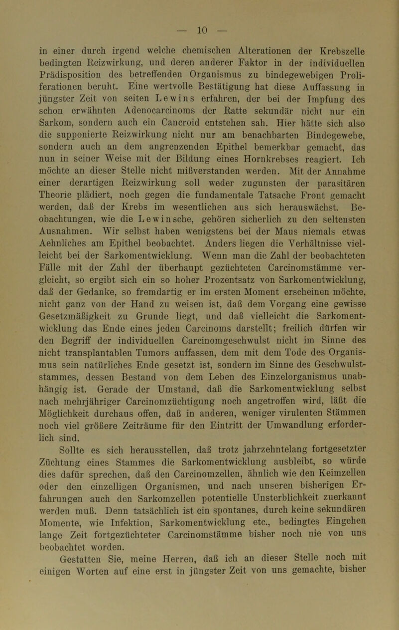 in einer durch irgend welche chemischen Alterationen der Krebszelle bedingten Reizwirkung, und deren anderer Faktor in der individuellen Prädisposition des betreffenden Organismus zu bindegewebigen Proli- ferationen beruht. Eine wertvolle Bestätigung hat diese Auffassung in jüngster Zeit von seiten Lew ins erfahren, der bei der Impfung des schon erwähnten Adenocarcinoms der Ratte sekundär nicht nur ein Sarkom, sondern auch ein Cancroid entstehen sah. Hier hätte sich also die supponierte Reizwirkung nicht nur am benachbarten Bindegewebe, sondern auch an dem angrenzenden Epithel bemerkbar gemacht, das nun in seiner Weise mit der Bildung eines Hornkrebses reagiert. Ich möchte an dieser Stelle nicht mißverstanden werden. Mit der Annahme einer derartigen Reizwirkung soll weder zugunsten der parasitären Theorie plädiert, noch gegen die fundamentale Tatsache Front gemacht werden, daß der Krebs im wesentlichen aus sich herauswächst. Be- obachtungen, wie die Lewinsche, gehören sicherlich zu den seltensten Ausnahmen. Wir selbst haben wenigstens bei der Maus niemals etwas Aehnliches am Epithel beobachtet. Anders liegen die Verhältnisse viel- leicht bei der Sarkomentwicklung. Wenn man die Zahl der beobachteten Fälle mit der Zahl der überhaupt gezüchteten Carcinomstämme ver- gleicht, so ergibt sich ein so hoher Prozentsatz von Sarkomentwicklung, daß der Gedanke, so fremdartig er im ersten Moment erscheinen möchte, nicht ganz von der Hand zu weisen ist, daß dem Vorgang eine gewisse Gesetzmäßigkeit zu Grunde liegt, und daß vielleicht die Sarkoment- wicklung das Ende eines jeden Carcinoms darstellt; freilich dürfen wir den Begriff der individuellen Carcinomgeschwulst nicht im Sinne des nicht transplantablen Tumors auffassen, dem mit dem Tode des Organis- mus sein natürliches Ende gesetzt ist, sondern im Sinne des Geschwulst- stammes, dessen Bestand von dem Leben des Einzelorganismus unab- hängig ist. Gerade der Umstand, daß die Sarkomentwicklung selbst nach mehrjähriger Carcinomzüchtigung noch angetroffen wird, läßt die Möglichkeit durchaus offen, daß in anderen, weniger virulenten Stämmen noch viel größere Zeiträume für den Eintritt der Umwandlung erforder- lich sind. Sollte es sich heraussteilen, daß trotz jahrzehntelang fortgesetzter Züchtung eines Stammes die Sarkomentwicklung ausbleibt, so würde dies dafür sprechen, daß den Carcinomzellen, ähnlich wie den Keimzellen oder den einzelligen Organismen, und nach unseren bisherigen Er- fahrungen auch den Sarkomzellen potentielle Unsterblichkeit zuerkannt werden muß. Denn tatsächlich ist ein spontanes, durch keine sekundären Momente, wie Infektion, Sarkomentwicklung etc., bedingtes Eingehen lange Zeit fortgezüchteter Carcinomstämme bisher noch nie von uns beobachtet worden. Gestatten Sie, meine Herren, daß ich an dieser Stelle noch mit einigen Worten auf eine erst in jüngster Zeit von uns gemachte, bisher