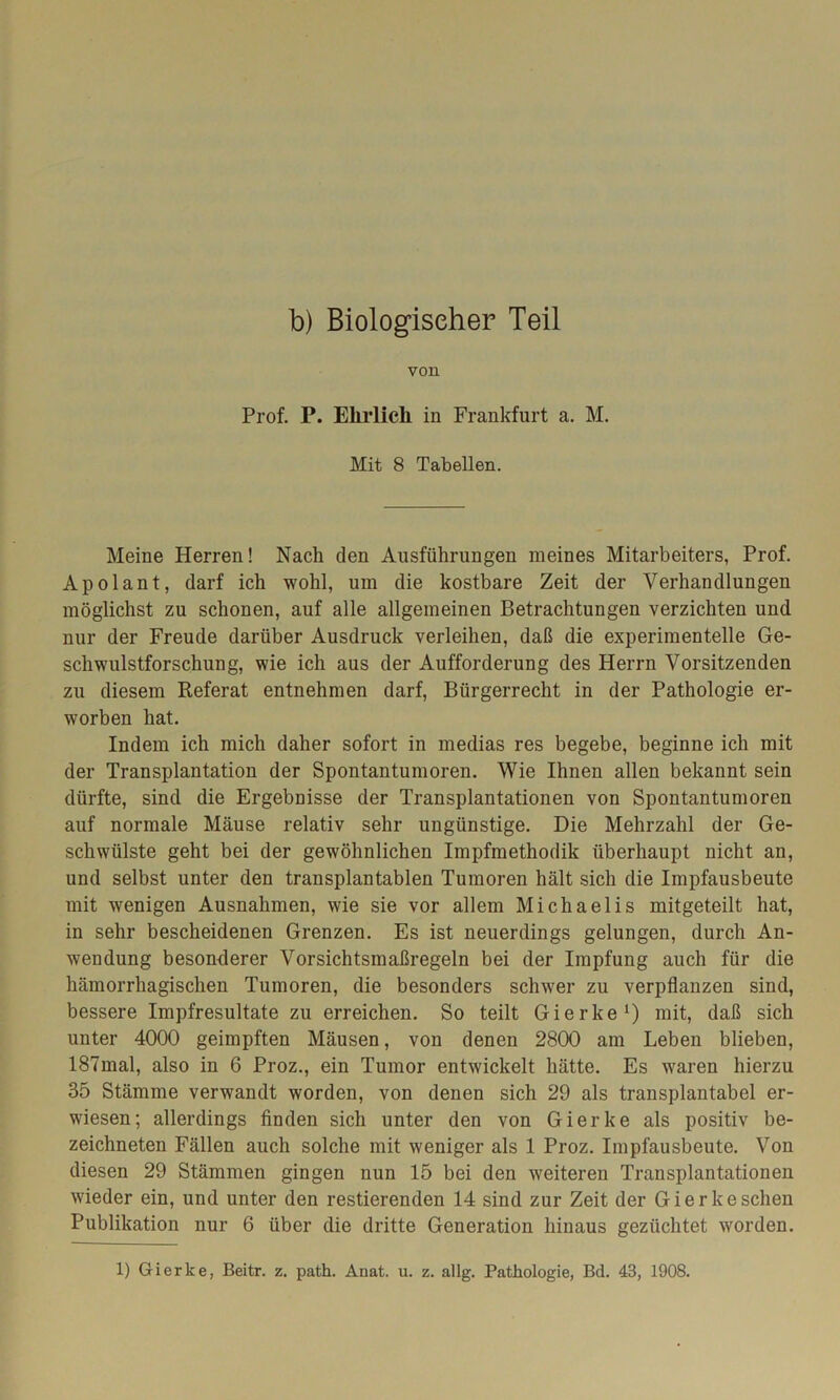 b) Biologischer Teil von Prof. P. Elirlicli in Frankfurt a. M. Mit 8 Tabellen. Meine Herren! Nach den Ausführungen meines Mitarbeiters, Prof. Apolant, darf ich wohl, um die kostbare Zeit der Verhandlungen möglichst zu schonen, auf alle allgemeinen Betrachtungen verzichten und nur der Freude darüber Ausdruck verleihen, daß die experimentelle Ge- schwulstforschung, wie ich aus der Aufforderung des Herrn Vorsitzenden zu diesem Referat entnehmen darf, Bürgerrecht in der Pathologie er- worben hat. Indem ich mich daher sofort in medias res begebe, beginne ich mit der Transplantation der Spontantumoren. Wie Ihnen allen bekannt sein dürfte, sind die Ergebnisse der Transplantationen von Spontantumoren auf normale Mäuse relativ sehr ungünstige. Die Mehrzahl der Ge- schwülste geht bei der gewöhnlichen Impfmethodik überhaupt nicht an, und selbst unter den transplantabien Tumoren hält sich die Impfausbeute mit wenigen Ausnahmen, wie sie vor allem Michaelis mitgeteilt hat, in sehr bescheidenen Grenzen. Es ist neuerdings gelungen, durch An- wendung besonderer Vorsichtsmaßregeln bei der Impfung auch für die hämorrhagischen Tumoren, die besonders schwer zu verpflanzen sind, bessere Impfresultate zu erreichen. So teilt Gierke1) mit, daß sich unter 4000 geimpften Mäusen, von denen 2800 am Leben blieben, 187mal, also in 6 Proz., ein Tumor entwickelt hätte. Es waren hierzu 35 Stämme verwandt worden, von denen sich 29 als transplantabel er- wiesen; allerdings finden sich unter den von Gierke als positiv be- zeichneten Fällen auch solche mit weniger als 1 Proz. Impfausbeute. Von diesen 29 Stämmen gingen nun 15 bei den weiteren Transplantationen wieder ein, und unter den Testierenden 14 sind zur Zeit der Gierke sehen Publikation nur 6 über die dritte Generation hinaus gezüchtet worden.