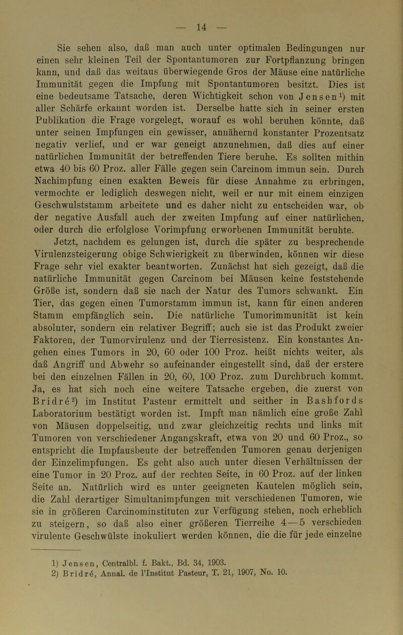 Sie sehen also, daß man auch unter optimalen Bedingungen nur einen sehr kleinen Teil der Spontantumoren zur Fortpflanzung bringen kann, und daß das weitaus überwiegende Gros der Mäuse eine natürliche Immunität gegen die Impfung mit Spontantumoren besitzt. Dies ist eine bedeutsame Tatsache, deren Wichtigkeit schon von Jensen1) mit aller Schärfe erkannt worden ist. Derselbe hatte sich in seiner ersten Publikation die Frage vorgelegt, worauf es wohl beruhen könnte, daß unter seinen Impfungen ein gewisser, annähernd konstanter Prozentsatz negativ verlief, und er war geneigt anzunehmen, daß dies auf einer natürlichen Immunität der betreffenden Tiere beruhe. Es sollten mithin etwa 40 bis 60 Proz. aller Fälle gegen sein Carcinom immun sein. Durch Nachimpfung einen exakten Beweis für diese Annahme zu erbringen, vermochte er lediglich deswegen nicht, weil er nur mit einem einzigen Geschwulststamm arbeitete und es daher nicht zu entscheiden war, ob der negative Ausfall auch der zweiten Impfung auf einer natürlichen, oder durch die erfolglose Vorimpfung erworbenen Immunität beruhte. Jetzt, nachdem es gelungen ist, durch die später zu besprechende Virulenzsteigerung obige Schwierigkeit zu überwinden, können wir diese Frage sehr viel exakter beantworten. Zunächst hat sich gezeigt, daß die natürliche Immunität gegen Carcinom bei Mäusen keine feststehende Größe ist, sondern daß sie nach der Natur des Tumors schwankt. Ein Tier, das gegen einen Tumorstamm immun ist, kann für einen anderen Stamm empfänglich sein. Die natürliche Tumorimmunität ist kein absoluter, sondern ein relativer Begriff; auch sie ist das Produkt zweier Faktoren, der Tumorvirulenz und der Tierresistenz. Ein konstantes An- gehen eines Tumors in 20, 60 oder 100 Proz. heißt nichts weiter, als daß Angriff und Abwehr so aufeinander eingestellt sind, daß der erstere bei den einzelnen Fällen in 20, 60, 100 Proz. zum Durchbruch kommt. Ja, es hat sich noch eine weitere Tatsache ergeben, die zuerst von Bridre2) im Institut Pasteur ermittelt und seither in Bashfords Laboratorium bestätigt worden ist. Impft man nämlich eine große Zahl von Mäusen doppelseitig, und zwar gleichzeitig rechts und links mit Tumoren von verschiedener Angangskraft, etwa von 20 und 60 Proz., so entspricht die Impfausbeute der betreffenden Tumoren genau derjenigen der Einzelimpfungen. Es geht also auch unter diesen Verhältnissen der eine Tumor in 20 Proz. auf der rechten Seite, in 60 Proz. auf der linken Seite an. Natürlich wird es unter geeigneten Kautelen möglich sein, die Zahl derartiger Simultanimpfungen mit verschiedenen Tumoren, wie sie in größeren Carcinominstituten zur Verfügung stehen, noch erheblich zu steigern, so daß also einer größeren Tierreihe 4 — 5 verschieden virulente Geschwülste inokuliert werden können, die die für jede einzelne 1) Jensen, Centralbl. f. Bakt., Bd. 34, 1903. 2) Bridrö, Annal. de l’Institut Pasteur, T. 21, 1907, No. 10.