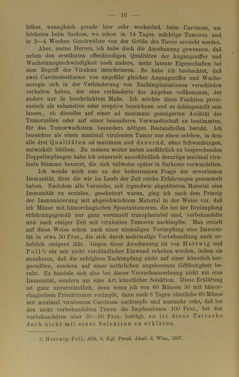 höher, wenngleich gerade hier sehr wechselnd, beim Carcinom, am höchsten beim Sarkom, wo schon in 14 Tagen mächtige Tumoren und in 3—4 Wochen Geschwülste von der Größe des Tieres erreicht werden. Aber, meine Herren, ich habe doch die Anschauung gewonnen, daß neben den erwähnten offenkundigen Qualitäten der Angangsziffer und Wachstumsgeschwindigkeit noch andere, mehr latente Eigenschaften bei dem Begriff der Virulenz interferieren. So habe ich beobachtet, daß zwei Carcinomstämme von ungefähr gleicher Angangsziffer und Wuchs- energie sich in der Verhinderung von Nachimplantationen verschieden verhalten haben, der eine verhinderte das Angehen vollkommen, der andere nur in beschränktem Maße. Ich möchte diese Funktion provi- sorisch als exhaustive oder ereptive bezeichnen und es dahingestellt sein lassen, ob dieselbe auf einer ad maximum gesteigerten Avidität der Tumorzellen oder auf einer besonderen Verwandtschaft zu bestimmten, für das Tumorwachstum besonders nötigen Bestandteilen beruht. Ich bezeichne als einen maximal virulenten Tumor nur einen solchen, in dem alle drei Qualitäten ad maximum und dauernd, ohne Schwankungen, entwickelt bleiben. Zu meinen weiter unten ausführlich zu besprechenden Doppelimpfungen habe ich seinerzeit ausschließlich derartige maximal viru- lente Stämme benutzt, die sich teilweise später in Sarkome verwandelten. Ich wende mich nun zu der bedeutsamen Frage der erworbenen Immunität, über die wir im Laufe der Zeit reiche Erfahrungen gesammelt haben. Nachdem alle Versuche, mit irgendwie abgetötetem Material eine Immunität zu erzielen, gescheitert waren, ging ich nach dem Prinzip der Immunisierung mit abgeschwächtem Material in der Weise vor, daß ich Mäuse mit hämorrhagischen Spontantumoren, die bei der Breiimpfung erfahrungsgemäß nur ganz vereinzelt transplantabel sind, vorbehandelte und nach einiger Zeit mit virulenten Tumoren nachimpfte. Man erzielt auf diese Weise schon nach einer einmaligen Vorimpfung eine Immuni- tät in etwa 50 Proz., die sich durch mehrmalige Vorbehandlung noch er- heblich steigern läßt. Gegen diese Anschauung ist von Hertwig und Poll1) ein mir nicht verständlicher Einwand erhoben worden, indem sie annahmen, daß die erfolglose Nachimpfung nicht auf einer künstlich her- gestellten, sondern auf einer natürlichen angeborenen Giftfestigkeit be- ruht. Es handele sich also bei dieser Versuchsanordnung nicht um eine Immunität, sondern um eine Art künstlicher Selektion. Diese Erklärung ist ganz unverständlich, denn wenn ich von 60 Mäusen 30 mit hämor- rhagischem Primärtumor vorimpfe, dann nach 8 Tagen sämtliche 60 Mäuse mit maximal virulentem Carcinom nachimpfe und nunmehr sehe, daß bei den nicht vorbehandelten Tieren die Impfausbeute 100 Proz., bei den vorbehandelten aber 30—50 Proz. beträgt, so ist diese Tatsache doch nicht mit einer Selektion zu erklären. 1) Hertwig-Poll, Abh. d. Kgl. Preuß. Akad. d. Wiss., 1907.