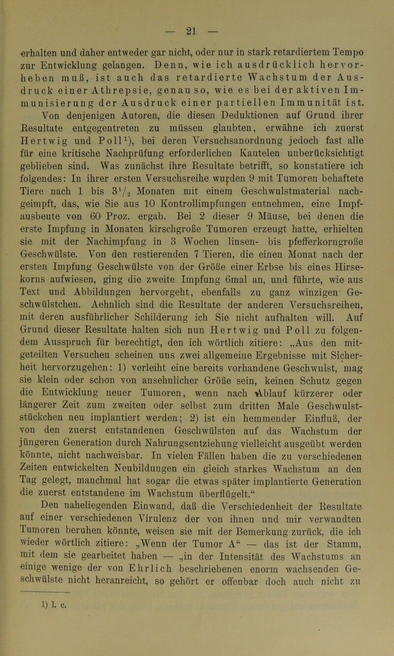 erhalten und daher entweder gar nicht, oder nur in stark retardiertem Tempo zur Entwicklung gelangen. Denn, wie ich ausdrücklich hervor- heben muß, ist auch das retardierte Wachstum der Aus- druck einer Athrepsie, genauso, wie es bei der aktiven Im- munisierung der Ausdruck einer partiellen Immunität ist. Von denjenigen Autoren, die diesen Deduktionen auf Grund ihrer Resultate entgegentreten zu müssen glaubten, erwähne ich zuerst Hertwig und Poll1), bei deren Versuchsanordnung jedoch fast alle für eine kritische Nachprüfung erforderlichen Ivautelen unberücksichtigt geblieben sind. Was zunächst ihre Resultate betrifft, so konstatiere ich folgendes: In ihrer ersten Versuchsreihe wurden 9 mit Tumoren behaftete Tiere nach 1 bis 31/2 Monaten mit einem Geschwulstmaterial nach- geimpft, das, wie Sie aus 10 Kontrollimpfungen entnehmen, eine Impf- ausbeute von 60 Proz. ergab. Bei 2 dieser 9 Mäuse, bei denen die erste Impfung in Monaten kirschgroße Tumoren erzeugt hatte, erhielten sie mit der Nachimpfung in 3 Wochen linsen- bis pfefferkorngroße Geschwülste. Von den Testierenden 7 Tieren, die einen Monat nach der ersten Impfung Geschwülste von der Größe einer Erbse bis eines Hirse- korns aufwiesen, ging die zweite Impfung 6mal an, und führte, wie aus Text und Abbildungen hervorgeht, ebenfalls zu ganz winzigen Ge- schwülstchen. Aehnlich sind die Resultate der anderen Versuchsreihen, mit deren ausführlicher Schilderung ich Sie nicht aufhalten will. Auf Grund dieser Resultate halten sich nun Hertwig und Poll zu folgen- dem Ausspruch für berechtigt, den ich wörtlich zitiere: „Aus den mit- geteilten Versuchen scheinen uns zwrei allgemeine Ergebnisse mit Sicher- heit hervorzugehen: 1) verleiht eine bereits vorhandene Geschwulst, mag sie klein oder schon von ansehnlicher Größe sein, keinen Schutz gegen die Entwicklung neuer Tumoren, wenn nach Ablauf kürzerer oder längerer Zeit zum zweiten oder selbst zum dritten Male Geschwrulst- stückchen neu implantiert werden; 2) ist ein hemmender Einfluß, der von den zuerst entstandenen Geschwülsten auf das Wachstum der jüngeren Generation durch Nahrungsentziehung vielleicht ausgeübt werden könnte, nicht nachweisbar. In vielen Fällen haben die zu verschiedenen Zeiten entwickelten Neubildungen ein gleich starkes Wachstum an den Tag gelegt, manchmal hat sogar die etwas später implantierte Generation die zuerst entstandene im Wachstum überflügelt.“ Den naheliegenden Einwand, daß die Verschiedenheit der Resultate auf einer verschiedenen Virulenz der von ihnen und mir verwandten Tumoren beruhen könnte, weisen sie mit der Bemerkung zurück, die ich wieder wörtlich zitiere: „Wenn der Tumor A“ — das ist der Stamm, mit dem sie gearbeitet haben — „in der Intensität des Wachstums an einige wenige der von Ehrlich beschriebenen enorm wachsenden Ge- schwülste nicht heranreicht, so gehört er offenbar doch auch nicht zu 1) 1. c.