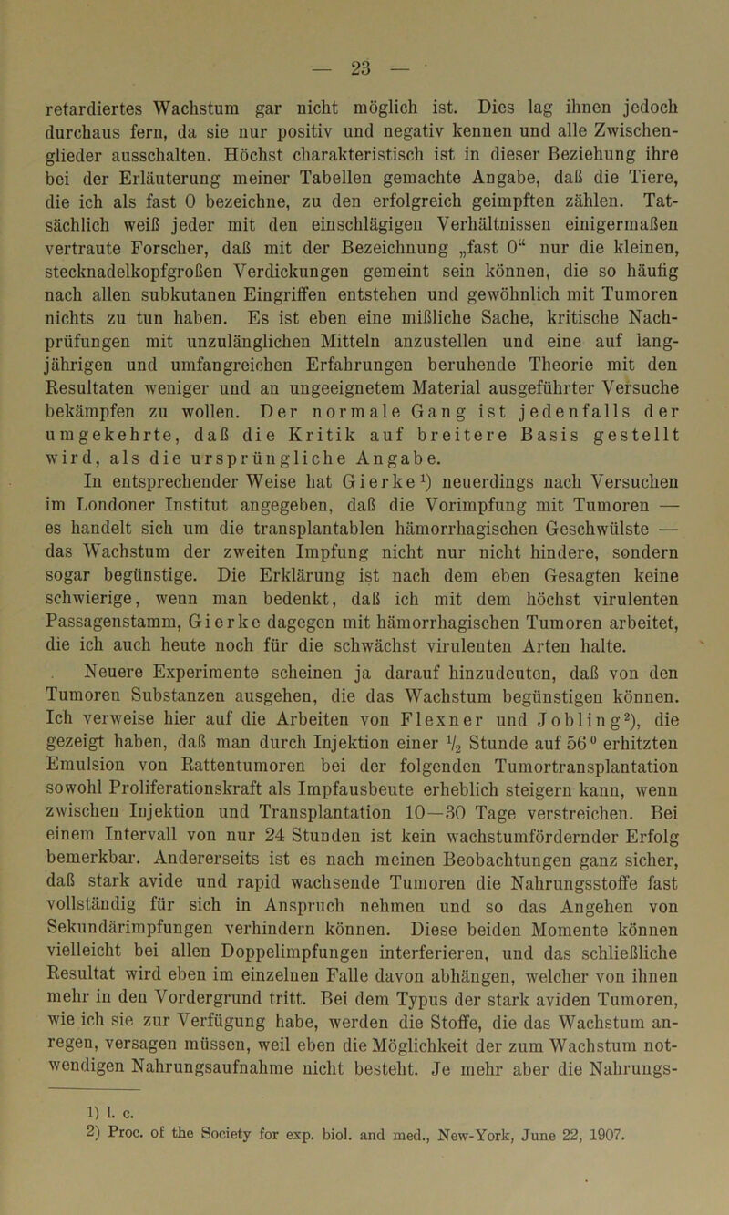 retardiertes Wachstum gar nicht möglich ist. Dies lag ihnen jedoch durchaus fern, da sie nur positiv und negativ kennen und alle Zwischen- glieder ausschalten. Höchst charakteristisch ist in dieser Beziehung ihre bei der Erläuterung meiner Tabellen gemachte Angabe, daß die Tiere, die ich als fast 0 bezeichne, zu den erfolgreich geimpften zählen. Tat- sächlich weiß jeder mit den einschlägigen Verhältnissen einigermaßen vertraute Forscher, daß mit der Bezeichnung „fast 0“ nur die kleinen, stecknadelkopfgroßen Verdickungen gemeint sein können, die so häufig nach allen subkutanen Eingriffen entstehen und gewöhnlich mit Tumoren nichts zu tun haben. Es ist eben eine mißliche Sache, kritische Nach- prüfungen mit unzulänglichen Mitteln anzustellen und eine auf lang- jährigen und umfangreichen Erfahrungen beruhende Theorie mit den Resultaten weniger und an ungeeignetem Material ausgeführter Versuche bekämpfen zu wollen. Der normale Gang ist jedenfalls der umgekehrte, daß die Kritik auf breitere Basis gestellt wird, als die ursprüngliche Angabe. In entsprechenderWeise hat Gierke1) neuerdings nach Versuchen im Londoner Institut angegeben, daß die Vorimpfung mit Tumoren — es handelt sich um die transplantabien hämorrhagischen Geschwülste — das Wachstum der zweiten Impfung nicht nur nicht hindere, sondern sogar begünstige. Die Erklärung ist nach dem eben Gesagten keine schwierige, wenn man bedenkt, daß ich mit dem höchst virulenten Passagenstamm, Gierke dagegen mit hämorrhagischen Tumoren arbeitet, die ich auch heute noch für die schwächst virulenten Arten halte. Neuere Experimente scheinen ja darauf hinzudeuten, daß von den Tumoren Substanzen ausgehen, die das Wachstum begünstigen können. Ich verweise hier auf die Arbeiten von Flexner und Jobling2), die gezeigt haben, daß man durch Injektion einer V2 Stunde auf 56° erhitzten Emulsion von Rattentumoren bei der folgenden Tumortransplantation sowohl Proliferationskraft als Impfausbeute erheblich steigern kann, wenn zwischen Injektion und Transplantation 10—30 Tage verstreichen. Bei einem Intervall von nur 24 Stunden ist kein wachstumfördernder Erfolg bemerkbar. Andererseits ist es nach meinen Beobachtungen ganz sicher, daß stark avide und rapid wachsende Tumoren die Nahrungsstoffe fast vollständig für sich in Anspruch nehmen und so das Angehen von Sekundärimpfungen verhindern können. Diese beiden Momente können vielleicht bei allen Doppelimpfungen interferieren, und das schließliche Resultat wird eben im einzelnen Falle davon abhängen, welcher von ihnen mehr in den Vordergrund tritt. Bei dem Typus der stark aviden Tumoren, wie ich sie zur Verfügung habe, werden die Stoffe, die das Wachstum an- regen, versagen müssen, weil eben die Möglichkeit der zum Wachstum not- wendigen Nahrungsaufnahme nicht besteht. Je mehr aber die Nahrungs- 1) 1. c. 2) Proc. of the Society for exp. biol. and med., New-York, June 22, 1907.