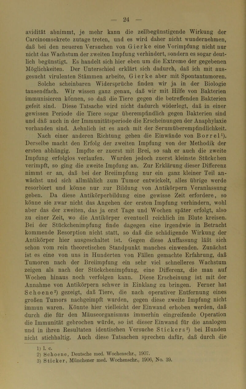 avidität abnimmt, je mehr kann die zellbegünstigende Wirkung der Carcinomsekrete zutage treten, und es wird daher nicht wundernehmen, daß bei den neueren Versuchen von Gierke eine Vorimpfung nicht nur nicht das Wachstum der zweiten Impfung verhindert, sondern es sogar deut- lich begünstigt. Es handelt sich hier eben um die Extreme der gegebenen Möglichkeiten. Der Unterschied erklärt sich dadurch, daß ich mit aus- gesucht virulenten Stämmen arbeite, Gierke aber mit Spontantumoren. Solche scheinbaren Widersprüche finden wir ja in der Biologie tausendfach. Wir wissen ganz genau, daß wir mit Hilfe von Bakterien immunisieren können, so daß die Tiere gegen die betreffenden Bakterien gefeit sind. Diese Tatsache wird nicht dadurch widerlegt, daß in einer gewissen Periode die Tiere sogar überempfindlich gegen Bakterien sind und daß auch in der Immunitätsperiode die Erscheinungen der Anaphylaxie vorhanden sind. Aehnlich ist es auch mit der Serumüberempfindlichkeit. Nach einer anderen Richtung gehen die Einwände von Borrel1)- Derselbe macht den Erfolg der zweiten Impfung von der Methodik der ersten abhängig. Impfte er zuerst mit Brei, so sah er auch die zweite Impfung erfolglos verlaufen. Wurden jedoch zuerst kleinste Stückchen verimpft, so ging die zweite Impfung an. Zur Erklärung dieser Differenz nimmt er an, daß bei der Breiimpfung nur ein ganz kleiner Teil an- wächst und sich allmählich zum Tumor entwickelt, alles übrige werde resorbiert und könne nur zur Bildung von Antikörpern Veranlassung geben. Da diese Antikörperbildung eine gewisse Zeit erfordere, so könne sie zwar nicht das Angehen der ersten Impfung verhindern, wohl aber das der zweiten, das ja erst Tage und Wochen später erfolgt, also zu einer Zeit, wo die Antikörper eventuell reichlich im Blute kreisen. Bei der Stückchenimpfung finde dagegen eine irgendwie in Betracht kommende Resorption nicht statt, so daß die schädigende Wirkung der Antikörper hier ausgeschaltet ist. Gegen diese Auffassung läßt sich schon vom rein theoretischen Standpunkt manches einwenden. Zunächst ist es eine von uns in Hunderten von Fällen gemachte Erfahrung, daß Tumoren nach der Breiimpfung ein sehr viel schnelleres Wachstum zeigen als nach der Stückchenimpfung, eine Differenz, die man auf Wochen hinaus noch verfolgen kann. Diese Erscheinung ist mit der Annahme von Antikörpern schwer in Einklang zu bringen. Ferner hat Schoene2) gezeigt, daß Tiere, die nach operativer Entfernung eines großen Tumors nachgeirapft wurden, gegen diese zweite Impfung nicht immun waren. Könnte hier vielleicht der Ein wand erhoben werden, daß durch die für den Mäuseorganismus immerhin eingreifende Operation die Immunität gebrochen würde, so ist dieser Einwand für die analogen und in ihren Resultaten identischen Versuche Stickers3) bei Hunden nicht stichhaltig. Auch diese Tatsachen sprechen dafür, daß durch die 1) 1. c. 2) Schoene, Deutsche med. Wochensehr., 1907. 3) Sticker, Münchener med. Wochenschr., 1906, No. 39.