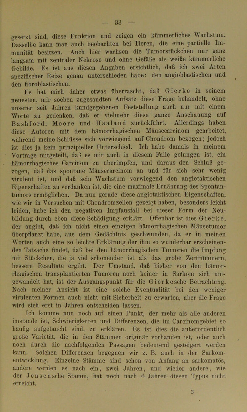 gesetzt sind, diese Funktion und zeigen ein kümmerliches Wachstum. Dasselbe kann man auch beobachten bei Tieren, die eine partielle Im- munität besitzen. Auch hier wachsen die Tumorstückchen nur ganz langsam mit zentraler Nekrose und ohne Gefäße als weiße kümmerliche Gebilde. Es ist aus diesen Angaben ersichtlich, daß ich zwei Arten spezifischer Reize genau unterschieden habe: den angioblastischen und den fibroblastischen. Es hat mich daher etwas überrascht, daß Gierke in seinem neuesten, mir soeben zugesandten Aufsatz diese Frage behandelt, ohne unserer seit Jahren kundgegebenen Feststellung auch nur mit einem Worte zu gedenken, daß er vielmehr diese ganze Anschauung auf Bashford, Moore und H aal and zurückführt. Allerdings haben diese Autoren mit dem hämorrhagischen Mäusecarcinom gearbeitet, während meine Schlüsse sich vorwiegend auf Chondrom bezogen; jedoch ist dies ja kein prinzipieller Unterschied. Ich habe damals in meinem Vortrage mitgeteilt, daß es mir auch in diesem Falle gelungen ist, ein hämorrhagisches Carcinom zu überimpfen, und daraus den Schluß ge- zogen, daß das spontane Mäusecarcinom an und für sich sehr wenig virulent ist, und daß sein Wachstum vorwiegend den angiotaktischen Eigenschaften zu verdanken ist, die eine maximale Ernährung des Spontan- tumors ermöglichen. Da nun gerade diese angiotaktischen Eigenschaften, wie wir in Versuchen mit Chondrom zellen gezeigt haben, besonders leicht leiden, habe ich den negativen Impfausfall bei dieser Form der Neu- bildung durch eben diese Schädigung erklärt. Offenbar ist dies Gierke, der angibt, daß ich nicht einen einzigen hämorrhagischen Mäusetumor überpflanzt habe, aus dem Gedächtnis geschwunden, da er in meinen Worten auch eine so leichte Erklärung der ihm so wunderbar erscheinen- den Tatsache findet, daß bei den hämorrhagischen Tumoren die Impfung mit Stückchen, die ja viel schonender ist als das grobe Zertrümmern, bessere Resultate ergibt. Der Umstand, daß bisher von den hämor- rhagischen transplantierten Tumoren noch keiner in Sarkom sich um- gewandelt hat, ist der Ausgangspunkt für die Gierkesche Betrachtung. Nach meiner Ansicht ist eine solche Eventualität bei den weniger virulenten Formen auch nicht mit Sicherheit zu erwarten, aber die Frage wird sich erst in Jahren entscheiden lassen. Ich komme nun noch auf einen Punkt, der mehr als alle anderen imstande ist, Schwierigkeiten und Differenzen, die im Carcinomgebiet so häufig aufgetaucht sind, zu erklären. Es ist dies die außerordentlich große Varietät, die in den Stämmen originär vorhanden ist, oder auch noch durch die nachfolgenden Passagen bedeutend gesteigert werden kann. Solchen Differenzen begegnen wir z. B. auch in der Sarkom- entwicklung. Einzelne Stämme sind schon von Anfang an sarkomatös, andere werden es nach ein, zwei Jahren, und wieder andere, wie der Jensensche Stamm, hat noch nach 6 Jahren diesen Typus nicht erreicht. 3