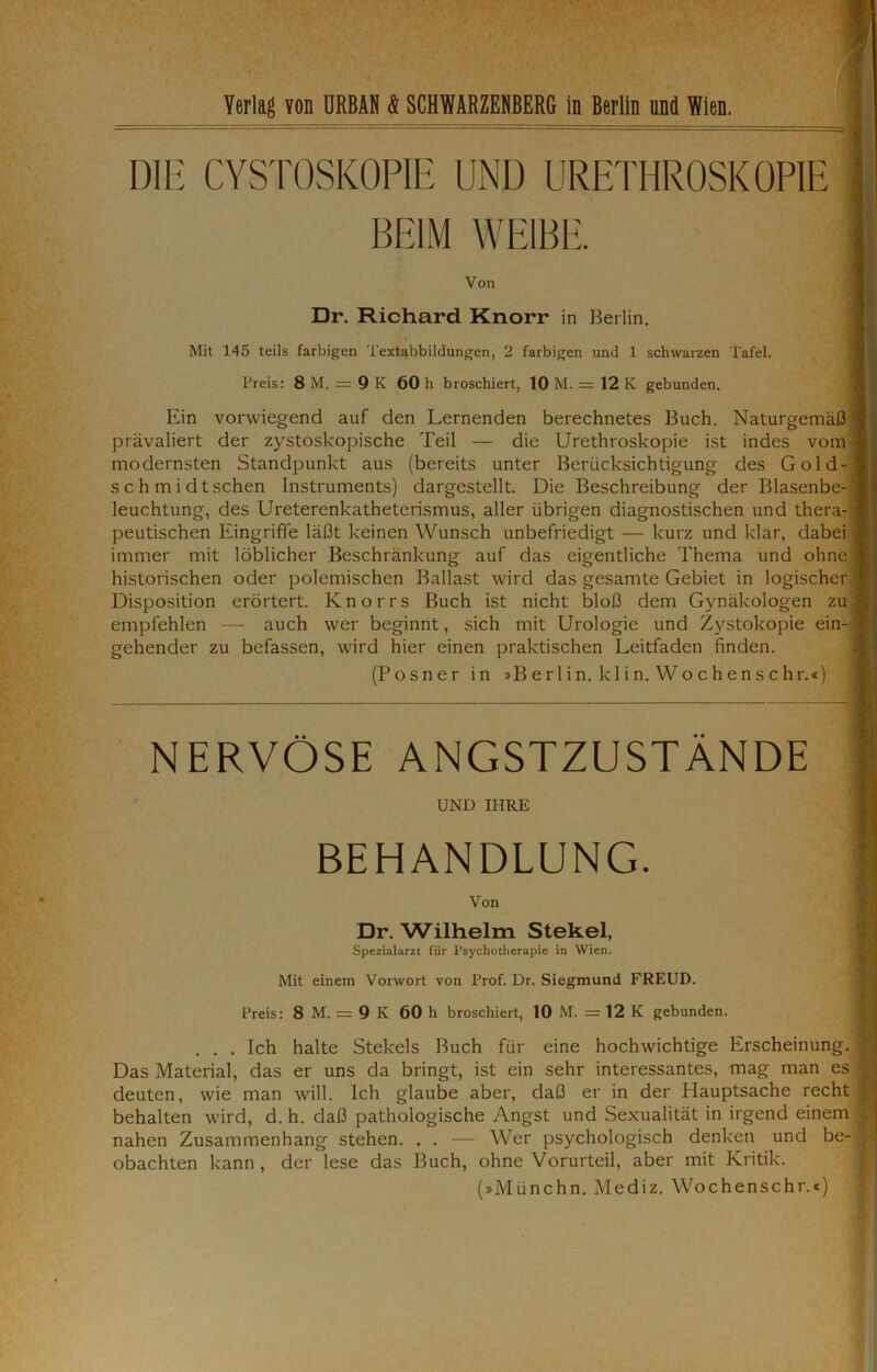 Yerlag Yon URBAN & SCHWARZENBERG in Berlin und Wien. DIE CYSTOSKOPIE UND URETHROSKOPIE ' BEIM WEIBE. 1 Von Dr. Richard Knorr in Berlin. Mit 145 teils farbigen Textabbildungen, 2 farbigen und 1 schwarzen Tafel. Preis: 8 M. = 9 K 60 h broschiert, 10 M. = 12 K gebunden. Ein vorwiegend auf den Lernenden berechnetes Buch. Naturgemäß I prävaliert der zystoskopische Teil — die Urethroskopie ist indes vom I modernsten Standpunkt aus (bereits unter Berücksichtigung des Gold-1 s c h m i d t sehen Instruments) dargestellt. Die Beschreibung der Blasenbe- 'l leuchtung, des Ureterenkatheterismus, aller übrigen diagnostischen und thera-1 peutischen Eingriffe läßt keinen Wunsch unbefriedigt — kurz und klar, dabei 1 immer mit löblicher Beschränkung auf das eigentliche Thema und ohne« historischen oder polemischen Ballast wird das gesamte Gebiet in logischer J Disposition erörtert. Knorrs Buch ist nicht bloß dem Gynäkologen zu | empfehlen — auch wer beginnt, sich mit Urologie und Zystokopie ein-1 gehender zu befassen, wird hier einen praktischen Leitfaden finden. (Posner in »B er 1 in. kli n. Wo c h en s c hr.«) NERVÖSE ANGSTZUSTÄNDE || UND IHRE BEHANDLUNG. | Von Dr. Wdlhelm Stekel, Spezialarzt für Psychotherapie in Wien. Mit einem Vorwort von Prof. Dr. Siegmund FREUD. Preis: 8 M. = 9 K 60 h broschiert, 10 M. = 12 K gebunden. . . . Ich halte Stekels Buch für eine hochwichtige Erscheinung, j Das Material, das er uns da bringt, ist ein sehr interessantes, mag man es | deuten, wie man will. Ich glaube aber, daß er in der Hauptsache recht jj behalten wird, d. h. daß pathologische Angst und Sexualität in irgend einem I nahen Zusammenhang stehen. . . — Wer psychologisch denken und be-1 obachten kann , der lese das Buch, ohne Vorurteil, aber mit Kritik. (»Münchn. Mediz. Wochenschr.*)