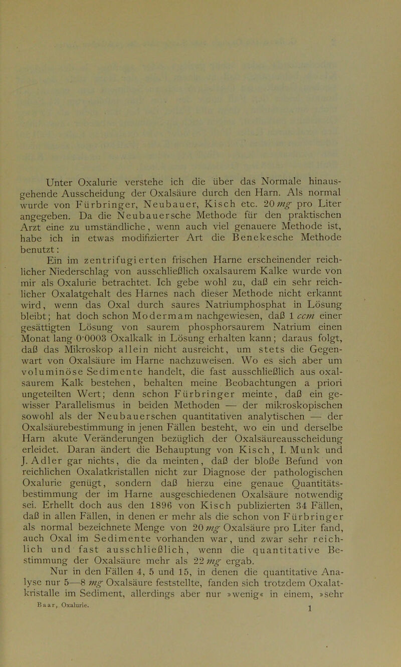 Unter Oxalurie verstehe ich die über das Normale hinaus- gehende Ausscheidung der Oxalsäure durch den Harn. Als normal wurde von Fürbringer, Neubauer, Kisch etc. 20mg pro Liter angegeben. Da die Neu bau er sehe Methode für den praktischen Arzt eine zu umständliche, wenn auch viel genauere Methode ist, habe ich in etwas modifizierter Art die Benekesche Methode benutzt: Ein im zentrifugierten frischen Harne erscheinender reich- licher Niederschlag von ausschließlich oxalsaurem Kalke wurde von mir als Oxalurie betrachtet. Ich gebe wohl zu, daß ein sehr reich- licher Oxalatgehalt des Harnes nach dieser Methode nicht erkannt wird, wenn das Oxal durch saures Natriumphosphat in Lösung bleibt; hat doch schon Mo de rm am nachgewiesen, daß 1 ccm einer gesättigten Lösung von saurem phosphorsaurem Natrium einen Monat lang 0-0003 Oxalkalk in Lösung erhalten kann; daraus folgt, daß das Mikroskop allein nicht ausreicht, um stets die Gegen- wart von Oxalsäure im Harne nachzuweisen. Wo es sich aber um voluminöse Sedimente handelt, die fast ausschließlich aus oxal- saurem Kalk bestehen, behalten meine Beobachtungen a priori ungeteilten Wert; denn schon Fürbringer meinte, daß ein ge- wisser Parallelismus in beiden Methoden — der mikroskopischen sowohl als der Neubauerschen quantitativen analytischen — der Oxalsäurebestimmung in jenen Fällen besteht, wo ein und derselbe Harn akute Veränderungen bezüglich der Oxalsäureausscheidung erleidet. Daran ändert die Behauptung von Kisch, I. Munk und J. Adler gar nichts, die da meinten, daß der bloße Befund von reichlichen Oxalatkristallen nicht zur Diagnose der pathologischen Oxalurie genügt, sondern daß hierzu eine genaue Quantitäts- bestimmung der im Harne ausgeschiedenen Oxalsäure notwendig sei. Erhellt doch aus den 1896 von Kisch publizierten 34 Fällen, daß in allen Fällen, in denen er mehr als die schon von Fürbringer als normal bezeichnete Menge von 20 mg Oxalsäure pro Liter fand, auch Oxal im Sedimente vorhanden war, und zwar sehr reich- lich und fast ausschließlich, wenn die quantitative Be- stimmung der Oxalsäure mehr als 22 mg ergab. Nur in den Fällen 4, 5 und 15, in denen die quantitative Ana- lyse nur 5—8 mg Oxalsäure feststellte, fanden sich trotzdem Oxalat- kristalle im Sediment, allerdings aber nur »wenig« in einem, »sehr Baar, Oxalurie.