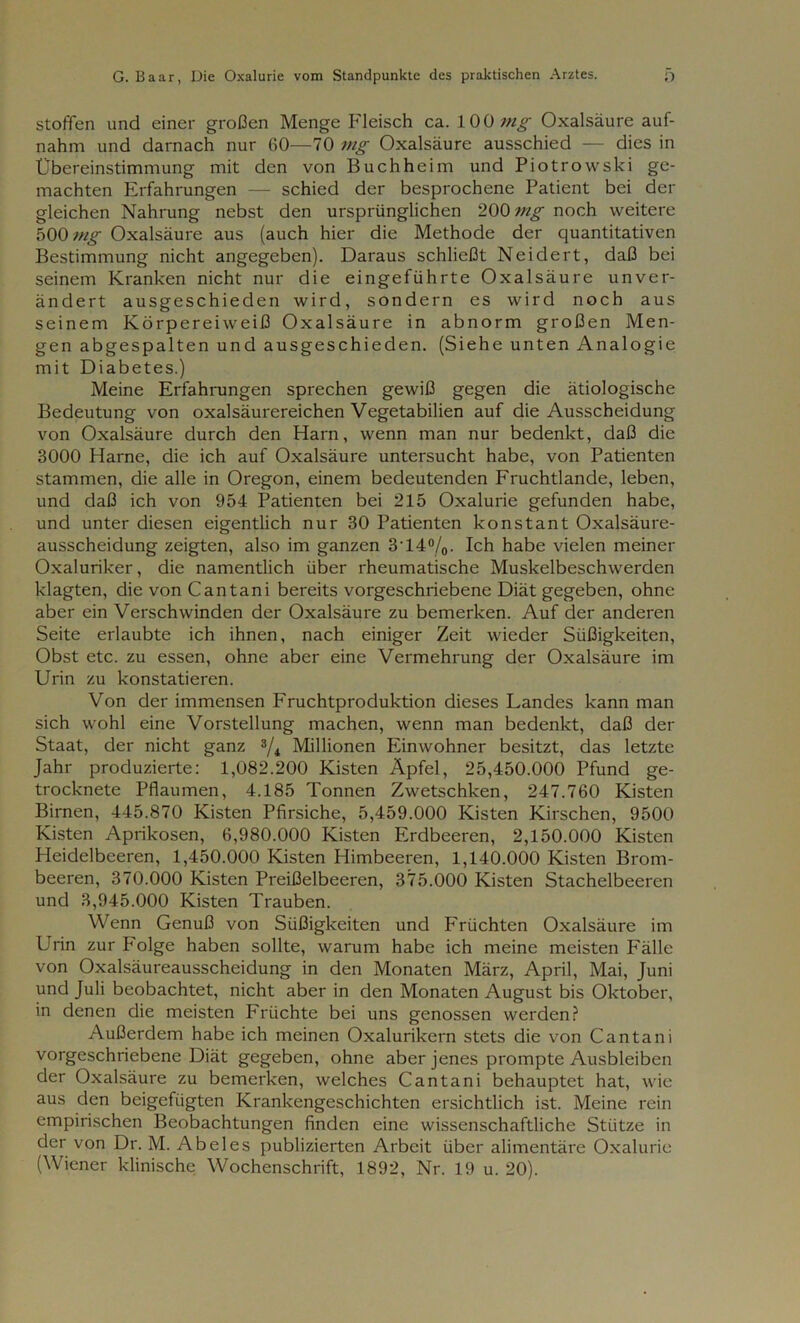 stoffen und einer großen Menge Fleisch ca. 100 mg Oxalsäure auf- nahm und darnach nur 60—70 mg Oxalsäure ausschied — dies in Übereinstimmung mit den von Buch he im und Piotrowski ge- machten Erfahrungen — schied der besprochene Patient bei der gleichen Nahrung nebst den ursprünglichen 200 mg noch weitere 500 mg Oxalsäure aus (auch hier die Methode der quantitativen Bestimmung nicht angegeben). Daraus schließt Neidert, daß bei seinem Kranken nicht nur die eingeführte Oxalsäure unver- ändert ausgeschieden wird, sondern es wird noch aus seinem Körpereiweiß Oxalsäure in abnorm großen Men- gen abgespalten und ausgeschieden. (Siehe unten Analogie mit Diabetes.) Meine Erfahrungen sprechen gewiß gegen die ätiologische Bedeutung von oxalsäurereichen Vegetabilien auf die Ausscheidung von Oxalsäure durch den Harn, wenn man nur bedenkt, daß die 3000 Harne, die ich auf Oxalsäure untersucht habe, von Patienten stammen, die alle in Oregon, einem bedeutenden Fruchtlande, leben, und daß ich von 954 Patienten bei 215 Oxalurie gefunden habe, und unter diesen eigentlich nur 30 Patienten konstant Oxalsäure- ausscheidung zeigten, also im ganzen 3'14%. Ich habe vielen meiner Oxaluriker, die namentlich über rheumatische Muskelbeschwerden klagten, die von Cantani bereits vorgeschriebene Diät gegeben, ohne aber ein Verschwinden der Oxalsäure zu bemerken. Auf der anderen Seite erlaubte ich ihnen, nach einiger Zeit wieder Süßigkeiten, Obst etc. zu essen, ohne aber eine Vermehrung der Oxalsäure im Urin zu konstatieren. Von der immensen Fruchtproduktion dieses Landes kann man sich wohl eine Vorstellung machen, wenn man bedenkt, daß der Staat, der nicht ganz % Millionen Einwohner besitzt, das letzte Jahr produzierte: 1,082.200 Kisten Äpfel, 25,450.000 Pfund ge- trocknete Pflaumen, 4.185 Tonnen Zwetschken, 247.760 Kisten Birnen, 445.870 Kisten Pfirsiche, 5,459.000 Kisten Kirschen, 9500 Kisten Aprikosen, 6,980.000 Kisten Erdbeeren, 2,150.000 Kisten Heidelbeeren, 1,450.000 Kisten Himbeeren, 1,140.000 Kisten Brom- beeren, 370.000 Kisten Preißelbeeren, 375.000 Kisten Stachelbeeren und 3,945.000 Kisten Trauben. Wenn Genuß von Süßigkeiten und Früchten Oxalsäure im Urin zur Folge haben sollte, warum habe ich meine meisten Fälle von Oxalsäureausscheidung in den Monaten März, April, Mai, Juni und Juli beobachtet, nicht aber in den Monaten August bis Oktober, in denen die meisten Früchte bei uns genossen werden? Außerdem habe ich meinen Oxalurikern stets die von Cantani vorgeschriebene Diät gegeben, ohne aber jenes prompte Ausbleiben der Oxalsäure zu bemerken, welches Cantani behauptet hat, wie aus den beigefügten Krankengeschichten ersichtlich ist. Meine rein empirischen Beobachtungen finden eine wissenschaftliche Stütze in der von Dr. M. Abeies publizierten Arbeit über alimentäre Oxalurie (Wiener klinische Wochenschrift, 1892, Nr. 19 u. 20).