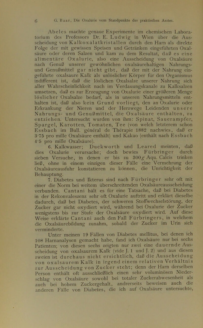 Abel es machte genaue Experimente im chemischen Labora- torium des Professors Dr. E. Ludwig in Wien über die Aus- scheidung von Kalkoxalatkristallen durch den Harn als direkte Folge der mit gewissen Speisen und Getränken eingeführten Oxal- säure oder deren Salzen und kam zu dem Resultat, daß es eine alimentäre Oxalurie, also eine Ausscheidung von Oxalsäure nach Genuß unserer gewöhnlichen oxalsäurehaltigen Nahrungs- und Genußmittel gar nicht gibt, daß der mit der Nahrung ein- geführte oxalsaure Kalk als unlöslicher Körper für den Organismus indifferent ist, daß die löslichen Oxalsalze unserer Nahrung sich aller Wahrscheinlichkeit nach im Verdauungskanale zu Kalksalzen umsetzen, daß es zur Erzeugung von Oxalurie einer größeren Menge löslicher Oxalsalze bedarf, als in unseren Nahrungsmitteln ent- halten ist, daß also kein Grund vorliegt, den an Oxalurie oder Erkrankung der Nieren und der Herzwege Leidenden unsere Nahrungs- und Genußmittel, die Oxalsäure enthalten, zu entziehen. Untersucht wurden von ihm: Spinat, Sauerampfer, Spargel, Karotten, Tomaten, Tee (von welch letzterem schon Essbach im Bull, general de Therapie 1882 nachwies, daß er 3‘75 pro mille Oxalsäure enthält) und Kakao (enthält nach Essbach -L5 pro mille Oxalsäure). 6. Kalkwasser; Duckworth und Leared meinten, daß dies Oxalurie verursache; doch bewies Fürbringer durch sieben Versuche, in denen er bis zu 300^ Aqu. Calcis trinken ließ, ohne in einem einzigen dieser Fälle eine Vermehrung der Oxalsäureausfuhr konstatieren zu können, die Unrichtigkeit der Behauptung. 7. Diabetes und Ikterus sind nach Fürbringer sehr oft mit einer die Norm bei weitem überschreitenden Oxalsäureausscheidung verbunden. Cantani hält es für eine Tatsache, daß bei Diabetes in der Rekonvaleszenz sehr oft Oxalurie auftritt und erklärt dieselbe dadurch, daß bei Diabetes, der schweren Stoffwechselstörung, der Zucker gar nicht oxydiert wird, während bei Oxalurie der Zucker wenigstens bis zur Stufe der Oxalsäure oxydiert wird. Auf diese Weise erklärte Cantani auch den Fall Fürbringers, in welchem die Oxalsäurebildung zunahm, sobald der Zucker im Urin sich verminderte. Unter meinen 19 Fällen von Diabetes mellitus, bei denen ich 108 Harnanalysen gemacht habe, fand ich Oxalsäure nur bei sechs Patienten; von diesen sechs zeigten nur zwei eine dauernde Aus- scheidung von oxalsaurem Kalk (vide J. 1 und J. 2) und aus diesen zweien ist durchaus nicht ersichtlich, daß die Ausscheidung von oxalsaurem Kalk in irgend einem relativen Verhältnis zur Ausscheidung von Zucker steht; denn der Harn derselben Person enthält oft ausschließlich einen sehr voluminösen Nieder- schlag von Oxalsäure sowohl bei totaler Zuckerabwesenheit als auch bei hohem Zuckergehalt, andrerseits beweisen auch die anderen Fälle von Diabetes, die ich auf Oxalsäure untersuchte,