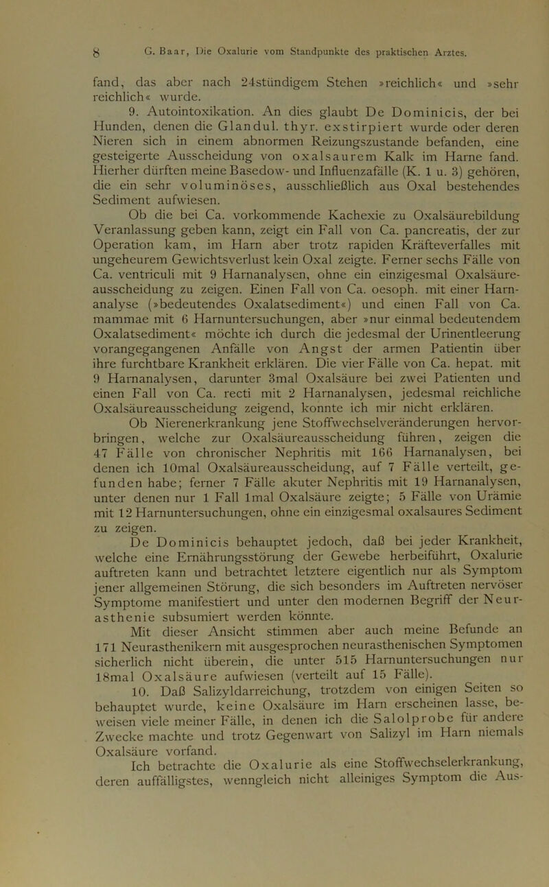 fand, das aber nach 24stiindigem Stehen »reichlich« und »sehr reichlich« wurde. 9. Autointoxikation. An dies glaubt De Dominicis, der bei Hunden, denen die Glandul. thyr. exstirpiert wurde oder deren Nieren sich in einem abnormen Reizungszustande befanden, eine gesteigerte Ausscheidung von oxalsaurem Kalk im Harne fand. Hierher dürften meine Basedow- und Influenzafälle (K. 1 u. 3) gehören, die ein sehr voluminöses, ausschließlich aus Oxal bestehendes Sediment aufwiesen. Ob die bei Ca. vorkommende Kachexie zu Oxalsäurebildung Veranlassung geben kann, zeigt ein Fall von Ca. pancreatis, der zur Operation kam, im Harn aber trotz rapiden Kräfteverfalles mit ungeheurem Gewichtsverlust kein Oxal zeigte. Ferner sechs Fälle von Ca. ventriculi mit 9 Harnanalysen, ohne ein einzigesmal Oxalsäure- ausscheidung zu zeigen. Einen Fall von Ca. oesoph. mit einer Harn- analyse (»bedeutendes Oxalatsediment«) und einen Fall von Ca. mammae mit 6 Harnuntersuchungen, aber »nur einmal bedeutendem Oxalatsediment« möchte ich durch die jedesmal der Urinentleerung vorangegangenen Anfälle von Angst der armen Patientin über ihre furchtbare Krankheit erklären. Die vier Fälle von Ca. hepat. mit 9 Harnanalysen, darunter 3mal Oxalsäure bei zwei Patienten und einen Fall von Ca. recti mit 2 Harnanalysen, jedesmal reichliche Oxalsäureausscheidung zeigend, konnte ich mir nicht erklären. Ob Nierenerkrankung jene Stoffwechselveränderungen hervor- bringen , welche zur Oxalsäureausscheidung führen, zeigen die 47 Fälle von chronischer Nephritis mit 166 Harnanalysen, bei denen ich lOmal Oxalsäureausscheidung, auf 7 Fälle verteilt, ge- funden habe; ferner 7 Fälle akuter Nephritis mit 19 Harnanalysen, unter denen nur 1 Fall lmal Oxalsäure zeigte; 5 Fälle von Urämie mit 12 Harnuntersuchungen, ohne ein einzigesmal oxalsaures Sediment zu zeigen. De Dominicis behauptet jedoch, daß bei jeder Krankheit, welche eine Ernährungsstörung der Gewebe herbeiführt, Oxalurie auftreten kann und betrachtet letztere eigentlich nur als Symptom jener allgemeinen Störung, die sich besonders im Auftreten nervöser Symptome manifestiert und unter den modernen Begriff der Neur- asthenie subsumiert werden könnte. Mit dieser Ansicht stimmen aber auch meine Befunde an 171 Neurasthenikern mit ausgesprochen neurasthenischen Symptomen sicherlich nicht überein, die unter 515 Harnuntersuchungen nui 18mal Oxalsäure aufwiesen (verteilt auf 15 Fälle). 10. Daß Salizyldarreichung, trotzdem von einigen Seiten so behauptet wurde, keine Oxalsäure im Ham erscheinen lasse, be- weisen viele meiner Fälle, in denen ich die Salolpiobe füi andeic Zwecke machte und trotz Gegenwart von Salizyl im Harn niemals Oxalsäure vorfand. Ich betrachte die Oxalurie als eine Stoffwechselerkrankung, deren auffälligstes, wenngleich nicht alleiniges Symptom die Aus-