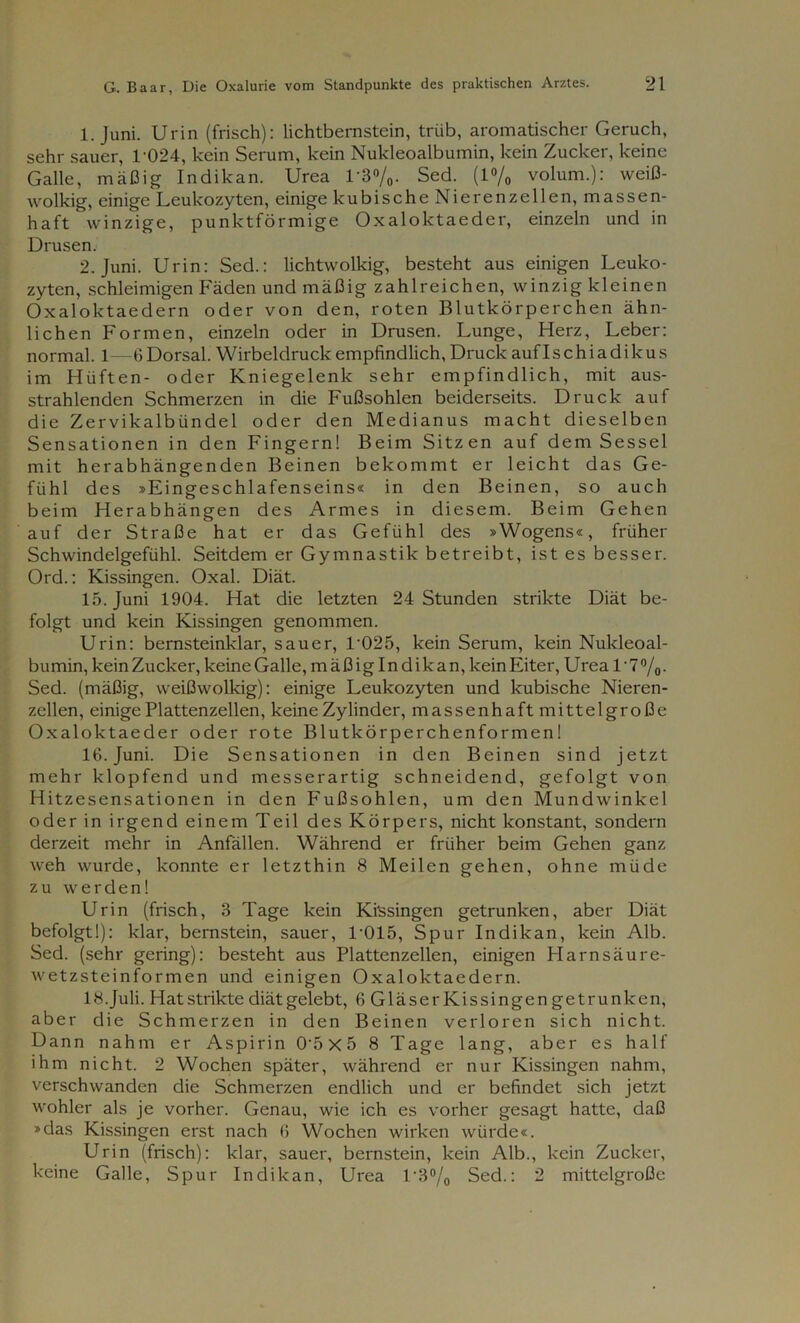 1. Juni. Urin (frisch): lichtbernstein, trüb, aromatischer Geruch, sehr sauer, T024, kein Serum, kein Nukleoalbumin, kein Zucker, keine Galle, mäßig Indikan. Urea 1'3%- Sed. (1% volum.): weiß- wolkig, einige Leukozyten, einige kubische Nierenzellen, massen- haft winzige, punktförmige Oxaloktaeder, einzeln und in Drusen. 2. Juni. Urin: Sed.: lichtwolkig, besteht aus einigen Leuko- zyten, schleimigen Fäden und mäßig zahlreichen, winzig kleinen Oxaloktaedern oder von den, roten Blutkörperchen ähn- lichen Formen, einzeln oder in Drusen. Lunge, Herz, Leber: normal. 1—6 Dorsal. Wirbeldruckempfindlich, Druck auflschiadikus im Hüften- oder Kniegelenk sehr empfindlich, mit aus- strahlenden Schmerzen in die Fußsohlen beiderseits. Druck auf die Zervikalbündel oder den Medianus macht dieselben Sensationen in den Fingern! Beim Sitzen auf dem Sessel mit herabhängenden Beinen bekommt er leicht das Ge- fühl des »Eingeschlafenseins« in den Beinen, so auch beim Herabhängen des Armes in diesem. Beim Gehen auf der Straße hat er das Gefühl des »Wogens«, früher Schwindelgefühl. Seitdem er Gymnastik betreibt, ist es besser. Ord.: Kissingen. Oxal. Diät. 15. Juni 1904. Hat die letzten 24 Stunden strikte Diät be- folgt und kein Kissingen genommen. Urin: bernsteinklar, sauer, 1'025, kein Serum, kein Nukleoal- bumin, keinZucker, keineGalle, mäßiglndikan, kein Eiter, Urea T7°/o- Sed. (mäßig, weißwolkig): einige Leukozyten und kubische Nieren- zellen, einige Plattenzellen, keine Zylinder, massenhaft mittelgroße Oxaloktaeder oder rote Blutkörperchenformen! 16. Juni. Die Sensationen in den Beinen sind jetzt mehr klopfend und messerartig schneidend, gefolgt von Hitzesensationen in den Fußsohlen, um den Mundwinkel oder in irgend einem Teil des Körpers, nicht konstant, sondern derzeit mehr in Anfällen. Während er früher beim Gehen ganz weh wurde, konnte er letzthin 8 Meilen gehen, ohne müde zu werden! Urin (frisch, 3 Tage kein Ki'ssingen getrunken, aber Diät befolgt!): klar, bernstein, sauer, T015, Spur Indikan, kein Alb. Sed. (sehr gering): besteht aus Plattenzellen, einigen Harnsäure- wetzsteinformen und einigen Oxaloktaedern. 18.Juli. Hat strikte diät gelebt, 6 Gläser Kissingen getrunken, aber die Schmerzen in den Beinen verloren sich nicht. Dann nahm er Aspirin 0‘5 x 5 8 Tage lang, aber es half ihm nicht. 2 Wochen später, während er nur Kissingen nahm, verschwanden die Schmerzen endlich und er befindet sich jetzt wohler als je vorher. Genau, wie ich es vorher gesagt hatte, daß »das Kissingen erst nach 6 Wochen wirken würde«. Urin (frisch): klar, sauer, bernstein, kein Alb., kein Zucker, keine Galle, Spur Indikan, Urea T3°/0 Sed.: 2 mittelgroße