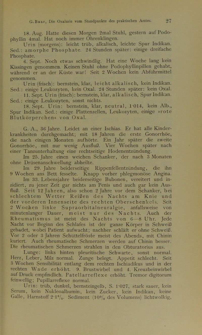 18. Aug. Hatte diesen Morgen 2mal Stuhl, gestern aufPodo- phyllin 4mal. Hat noch immer Ohrenklingen. Urin (morgens): leicht trüb, alkalisch, leichte Spur Indikan. Sed.: amorphe Phosphate. 24 Stunden später: einige dreifache Phosphate. 6. Sept. Noch etwas schwindlig. Hat eine Woche lang kein Kissingen genommen. Keinen Stuhl ohne Podophyllinpillen gehabt, während er an der Küste war! Seit 2 Wochen kein Abführmittel genommen. Urin (frisch): bernstein, klar, leicht alkalisch, kein Indikan. Sed.: einige Leukozyten, kein Oxal. 24 Stunden später: kein Oxal. 11. Sept. Urin (frisch): bernstein, klar, alkalisch, Spur Indikan. Sed.: einige Leukozyten, sonst nichts. 18. Sept. Urin: bernstein, klar, neutral, L014, kein Alb., Spur Indikan. Sed.: einige Plattenzellen, Leukozyten, einige »rote Blutkörperchen« von Oxal. G. A., 36 Jahre. Leidet an einer Ischias. Er hat alle Kinder- krankheiten durchgemacht; mit 18 Jahren die erste Gonorrhöe, die nach einigen Monaten aufhörte. Ein Jahr später die zweite Gonorrhöe, mit nur wenig Ausfluß. Vier Wochen später nach einer Tanzunterhaltung eine rechtseitige Hodenentzündung. Im 25. Jahre einen weichen Schanker, der nach 3 Monaten ohne Drüsenanschwellung abheilte. Im 29. Jahre beiderseitige Rippenfellentzündung, die ihn 9 Wochen ans Bett fesselte. Knapp vorher phlegmonöse Angina. Im 33. Lebensjahre beiderseitige Bubonen, vereitert und in- zidiert, zu jener Zeit gar nichts am Penis und auch gar kein Aus- fluß. Seit 12 Jahren, also schon 2 Jahre vor dem Schanker, bei schlechtem Wetter Reißen des Nachts am Knie und der vorderen Innenseite des rechten Oberschenkels. Seit 2 Wochen linke Supraorbitalneuralgie, anfallsweise von minutenlanger Dauer, meist nur des Nachts. Auch der Rheumatismus ist meist des Nachts von 6—8 Uhr. Jede Nacht vor Beginn des Schlafes ist der ganze Körper in Schweiß gebadet, wobei Patient aufwacht; nachher schläft er ohne Schweiß. Vor 2 oder 3 Jahren Schüttelfröste meist des Abends, mit Chinin kuriert. Auch rheumatische Schmerzen werden auf Chinin besser. Die rheumatischen Schmerzen strahlen in den Obturatorius aus. Lunge: links hinten pleuritische Schwarte, sonst normal. Herz, Leber, Milz normal. Zunge belegt. Appetit schlecht. Seit 3 Wochen Sensibilität entlang dem rechten Ischiadikus und in der rechten Wade erhöht. 9. Brustwirbel und 4. Kreuzbeinwirbel auf Druck empfindlich. Patellarreflexe erhöht. Tremor digitorum feinwellig; Pupillarreflexe normal. Urin: trüb, dunkel, bernsteingelb, S. 1'027, stark sauer, kein Serum, kein Nukleoalbumin, kein Zucker, kein Indikan, keine Galle, Harnstoff 2T°/0. Sediment (10°/0 des Volumens) lichtwolkig,