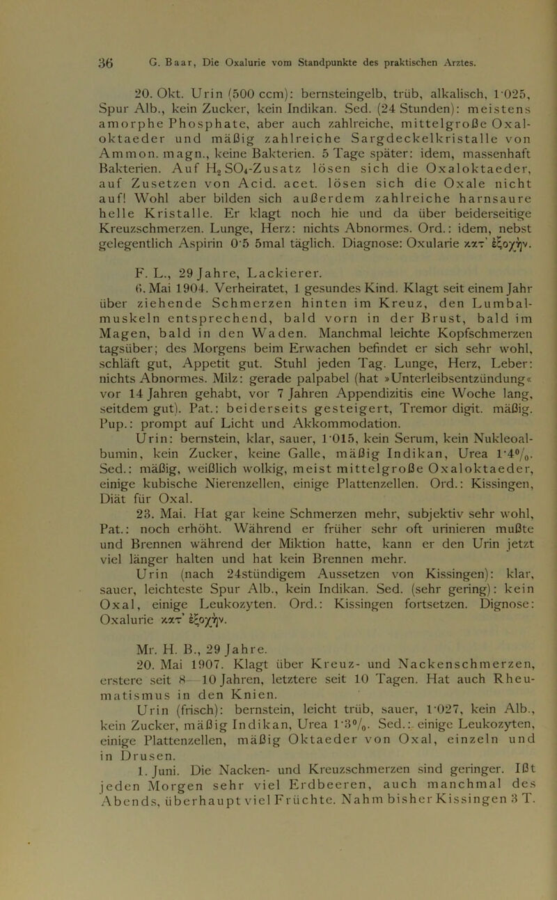 20. Okt. Urin (500 ccm): bernsteingelb, trüb, alkalisch, T025, Spur Alb., kein Zucker, kein Indikan. Sed. (24 Stunden): meistens amorphe Phosphate, aber auch zahlreiche, mittelgroße Oxal- oktaeder und mäßig zahlreiche Sargdeckelkristalle von Ammon, magn., keine Bakterien. 5 Tage später: idem, massenhaft Bakterien. Auf HoSCh-Zusatz lösen sich die Oxaloktaeder, auf Zusetzen von Acid. acet. lösen sich die Oxale nicht auf! Wohl aber bilden sich außerdem zahlreiche harnsaure helle Kristalle. Er klagt noch hie und da über beiderseitige Kreuzschmerzen. Lunge, Herz: nichts Abnormes. Ord.: idem, nebst gelegentlich Aspirin 0'5 5mal täglich. Diagnose: Oxularie /.zt’ eEoyyjv. F. L., 29jahre, Lackierer. (».Mai 1904. Verheiratet, 1 gesundes Kind. Klagt seit einem Jahr über ziehende Schmerzen hinten im Kreuz, den Lumbal- muskeln entsprechend, bald vorn in der Brust, bald im Magen, bald in den Waden. Manchmal leichte Kopfschmerzen tagsüber; des Morgens beim Erwachen befindet er sich sehr wohl, schläft gut, Appetit gut. Stuhl jeden Tag. Lunge, Herz, Leber: nichts Abnormes. Milz: gerade palpabel (hat »Unterleibsentzündung« vor 14 Jahren gehabt, vor 7 Jahren Appendizitis eine Woche lang, seitdem gut). Pat.: beiderseits gesteigert, Tremor digit. mäßig. Pup.: prompt auf Licht und Akkommodation. Urin: bernstein, klar, sauer, T015, kein Serum, kein Nukleoal- bumin, kein Zucker, keine Galle, mäßig Indikan, Urea T4°/0. Sed.: mäßig, weißlich wolkig, meist mittelgroße Oxaloktaeder, einige kubische Nierenzellen, einige Plattenzellen. Ord.: Kissingen, Diät für Oxal. 23. Mai. Hat gar keine Schmerzen mehr, subjektiv sehr wohl, Pat.: noch erhöht. Während er früher sehr oft urinieren mußte und Brennen während der Miktion hatte, kann er den Urin jetzt viel länger halten und hat kein Brennen mehr. Urin (nach 24stiindigem Aussetzen von Kissingen): klar, sauer, leichteste Spur Alb., kein Indikan. Sed. (sehr gering): kein Oxal, einige Leukozyten. Ord.: Kissingen fortsetzen. Dignose: Oxalurie xxt’ lEpyijv. Mr. H. B., 29 Jahre. 20. Mai 1907. Klagt über Kreuz- und Nackenschmerzen, erstere seit 8- 10 Jahren, letztere seit 10 Tagen. Hat auch Rheu- matismus in den Knien. Urin (frisch): bernstein, leicht trüb, sauer, T027, kein Alb., kein Zucker, mäßig Indikan, Urea 1*8%. Sed.: einige Leukozyten, einige Plattenzellen, mäßig Oktaeder von Oxal, einzeln und in Drusen. 1. Juni. Die Nacken- und Kreuzschmerzen sind geringer. Ißt jeden Morgen sehr viel Erdbeeren, auch manchmal des