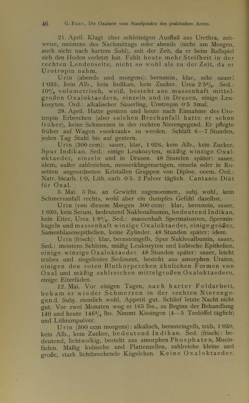 21. April. Klagt über schleimigen Ausfluß aus Urethra, zeit- weise, meistens des Nachmittags oder abends (nicht am Morgen, auch nicht nach hartem Suhl), seit der Zeit, da er beim Ballspiel sich den Hoden verletzt hat. Fühlt heute mehr Steifheit in der rechten Lendenseite, nicht so wohl als zu der Zeit, da er Urotropin nahm. Urin (abends und morgens): bernstein, klar, sehr sauer! 1 033, kein Alb., kein Indikan, kein Zucker. Urea 25%. Sed.: 10% volumetrisch, weiß, besteht aus massenhaft mittel- großen Oxaloktaedern, einzeln und in Drusen, einige Leu- kozyten. Ord.: alkalischer Säuerling, Urotropin 0 5 3mal. 28. April. Hatte gestern und heute nach Einnahme des Uro- tropin Erbrechen (aber solchen Brechanfall hatte er schon früher), keine Schmerzen in der rechten Nierengegend. Er pflegte früher auf Wagen »seekrank« zu werden. Schläft 6—7 Stunden, jeden Tag Stuhl bis auf gestern. Urin .(300 ccm): sauer, klar, l-026, kein Alb., kein Zucker, Spur Indikan. Sed.: einige Leukozyten, mäßig winzige Oxal- oktaeder, einzeln und in Drusen. 48 Stunden später: sauer, idem, außer zahlreichen, messerklingenartigen, einzeln oder in Ro- setten angeordneten Kristallen Gruppen von Diploc. ocem. Ord.: Natr. bicarb. l’O, Lith. carb. 0'5. 2 Pulver täglich Cantanis Diät für Oxal. 5. Mai. 3 lbs. an Gewicht zugenommen, subj. wohl, kein Schmerzanfall rechts, wohl aber ein dumpfes Gefühl daselbst. Urin (von diesem Morgen 300 ccm): klar, bernstein, sauer, 1 030, kein Serum, bedeutend Nukleoalbumin, bedeutend Indikan, kein Eiter, Urea 1'8%. Sed.: massenhaft Spermatozoen, Spermin- kugeln und massenhaft winzige Oxaloktaeder, einige größer, Samenblasenepithelien, keine Zylinder. 48 Stunden später: idem. Urin (frisch): klar, bernsteingelb, Spur Nukleoalbumin, sauer, Sed.: meistens Schleim, mäßig Leukozyten und kubische Epithelien, einige winzige Oxaloktaeder. 48 Stunden später: sauer, leicht trübes und ziegelrotes Sediment, besteht aus amorphen Uraten, einigen den roten Blutkörperchen ähnlichen Formen von Oxal und mäßig zahlreichen mittelgroßen Oxaloktaedern, einige Eiterfäden. 12. Mai. Vor einigen Tagen, nach harter Feldarbeit, bekam er wieder Schmerzen in der rechten Nierenge- gend. Subj. ziemlich wohl, Appetit gut. Schlief letzte Nacht nicht gut. Vor zwei Monaten wog er 163 lbs., zu Beginn der Behandlung 140 und heute 146% lbs. Nimmt Kissingen (4—5 Teelöffel täglich) und Lithiumpulver. Urin (300 ccm morgens): alkalisch, bernsteingelb, trüb, 1 030, kein Alb., kein Zucker, bedeutend Indikan, Sed. (frisch): be- deutend, lichtwolkig, besteht aus amorphen Phosphaten, Mucin- fäden. Mäßig kubische und Plattenzellen, zahlreiche kleine und große, stark lichtbrechende Kügelchen. Keine Oxaloktaeder.