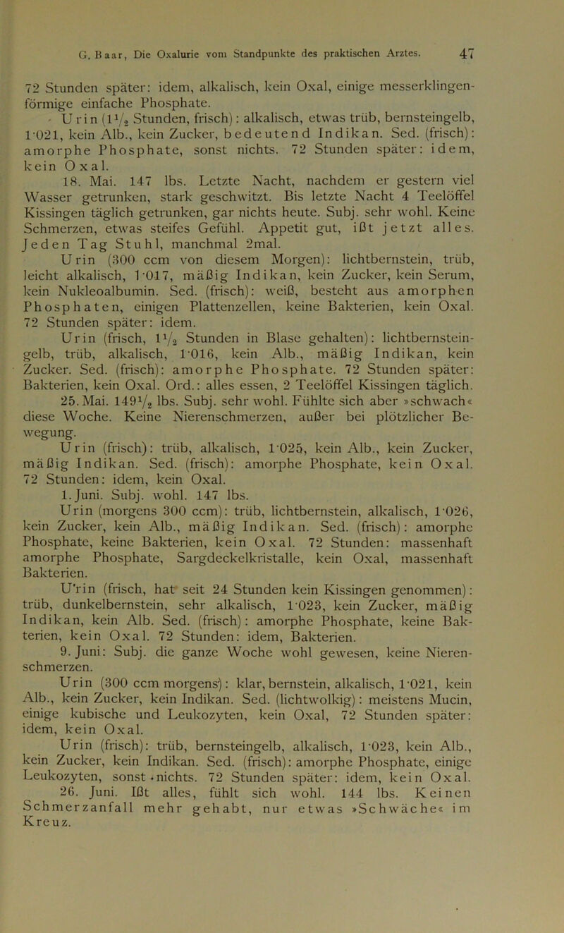 72 Stunden später: idem, alkalisch, kein Oxal, einige messerklingen- förmige einfache Phosphate. U rin (l1/. Stunden, frisch): alkalisch, etwas trüb, bernsteingelb, 1-021, kein Alb., kein Zucker, bedeutend Indikan. Sed. (frisch): amorphe Phosphate, sonst nichts. 72 Stunden später: idem, kein Oxal. 18. Mai. 147 lbs. Letzte Nacht, nachdem er gestern viel Wasser getrunken, stark geschwitzt. Bis letzte Nacht 4 Teelöffel Kissingen täglich getrunken, gar nichts heute. Subj. sehr wohl. Keine Schmerzen, etwas steifes Gefühl. Appetit gut, ißt jetzt alles. Jeden Tag Stuhl, manchmal 2mal. Urin (300 ccm von diesem Morgen): lichtbcrnstein, trüb, leicht alkalisch, 1017, mäßig Indikan, kein Zucker, kein Serum, kein Nukleoalbumin. Sed. (frisch): weiß, besteht aus amorphen Phosphaten, einigen Plattenzellen, keine Bakterien, kein Oxal. 72 Stunden später: idem. Urin (frisch, 0/2 Stunden in Blase gehalten): lichtbernstein- gelb, trüb, alkalisch, 1*016, kein Alb., mäßig Indikan, kein Zucker. Sed. (frisch): amorphe Phosphate. 72 Stunden später: Bakterien, kein Oxal. Ord.: alles essen, 2 Teelöffel Kissingen täglich. 25. Mai. 149x/2 lbs. Subj. sehr wohl. Fühlte sich aber »schwach« diese Woche. Keine Nierenschmerzen, außer bei plötzlicher Be- wegung. Urin (frisch): trüb, alkalisch, T025, kein Alb., kein Zucker, mäßig Indikan. Sed. (frisch): amorphe Phosphate, kein Oxal. 72 Stunden: idem, kein Oxal. l.Juni. Subj. wohl. 147 lbs. Urin (morgens 300 ccm): trüb, lichtbernstein, alkalisch, 1 026, kein Zucker, kein Alb., mäßig Indikan. Sed. (frisch): amorphe Phosphate, keine Bakterien, kein Oxal. 72 Stunden: massenhaft amorphe Phosphate, Sargdeckelkristalle, kein Oxal, massenhaft Bakterien. U'rin (frisch, hat seit 24 Stunden kein Kissingen genommen): trüb, dunkelbernstein, sehr alkalisch, L023, kein Zucker, mäßig Indikan, kein Alb. Sed. (frisch): amorphe Phosphate, keine Bak- terien, kein Oxal. 72 Stunden: idem, Bakterien. 9. Juni: Subj. die ganze Woche wohl gewesen, keine Nieren- schmerzen. Urin (300 ccm morgens): klar, bemstein, alkalisch, 1 '021, kein Alb., kein Zucker, kein Indikan. Sed. (lichtwolkig): meistens Mucin, einige kubische und Leukozyten, kein Oxal, 72 Stunden später: idem, kein Oxal. Urin (frisch): trüb, bernsteingelb, alkalisch, L023, kein Alb., kein Zucker, kein Indikan. Sed. (frisch): amorphe Phosphate, einige Leukozyten, sonst • nichts. 72 Stunden später: idem, kein Oxal. 26. Juni. Ißt alles, fühlt sich wohl. 144 lbs. Keinen Schmerzanfall mehr gehabt, nur etwas »Schwäche« im Kreuz.