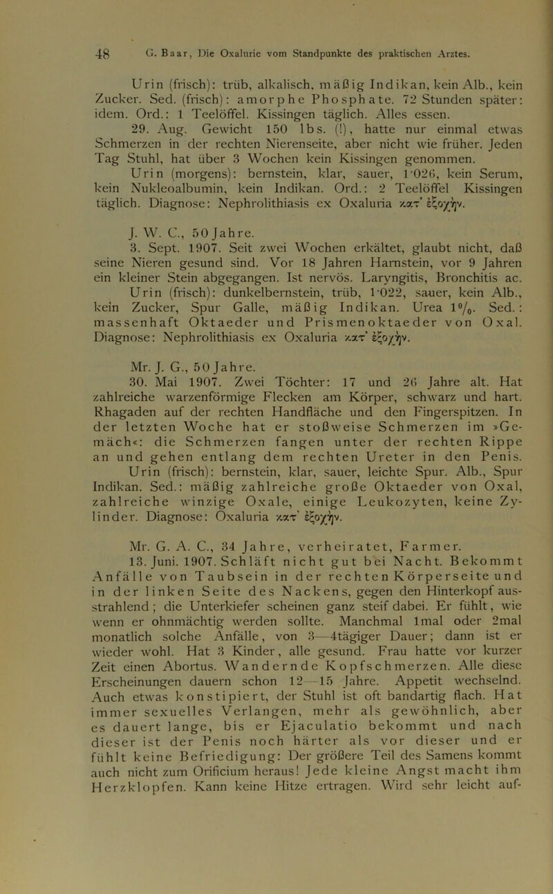 Urin (frisch): triib, alkalisch, mäßig Indikan, kein Alb., kein Zucker. Sed. (frisch): amorphe Phosphate. 72 Stunden später: idem. Ord.: 1 Teelöffel. Kissingen täglich. Alles essen. 29. Aug. Gewicht 150 lbs. (!), hatte nur einmal etwas Schmerzen in der rechten Nierenseite, aber nicht wie früher. Jeden Tag Stuhl, hat über 3 Wochen kein Kissingen genommen. Urin (morgens): bernstein, klar, sauer, 1 026, kein Serum, kein Nukleoalbumin, kein Indikan. Ord.: 2 Teelöffel Kissingen täglich. Diagnose: Nephrolithiasis ex Oxaluria v.x'i eEoyyjv. J. W. C, 50 Jahre. 3. Sept. 1907. Seit zwei Wochen erkältet, glaubt nicht, daß seine Nieren gesund sind. Vor 18 Jahren Harnstein, vor 9 Jahren ein kleiner Stein abgegangen. Ist nervös. Laryngitis, Bronchitis ac. Urin (frisch): dunkelbernstein, trüb, 1 022, sauer, kein Alb., kein Zucker, Spur Galle, mäßig Indikan. Urea l°/o- Sed.: massenhaft Oktaeder und Prismenoktaeder von Oxal. Diagnose: Nephrolithiasis ex Oxaluria xxt’ eEoyyjv. Mr. J. G., 50 Jahre. 30. Mai 1907. Zwei Töchter: 17 und 26 Jahre alt. Hat zahlreiche warzenförmige Flecken am Körper, schwarz und hart. Rhagaden auf der rechten Handfläche und den Fingerspitzen. In der letzten Woche hat er stoßweise Schmerzen im »Ge- mäch«: die Schmerzen fangen unter der rechten Rippe an und gehen entlang dem rechten Ureter in den Penis. Urin (frisch): bernstein, klar, sauer, leichte Spur. Alb., Spur Indikan. Sed.: mäßig zahlreiche große Oktaeder von Oxal, zahlreiche winzige Oxale, einige Leukozyten, keine Zy- linder. Diagnose: Oxaluria xoct’ scoy^v. Mr. G. A. C., 34 Jahre, verheiratet, Farmer. 13. Juni. 1907. Schläft nicht gut bei Nacht. Bekommt Anfälle von Taubsein in der rechten Körper Seite und in der linken Seite des Nackens, gegen den Hinterkopf aus- strahlend ; die Unterkiefer scheinen ganz steif dabei. Er fühlt, wie wenn er ohnmächtig werden sollte. Manchmal lmal oder 2mal monatlich solche Anfälle, von 3—-4tägiger Dauer; dann ist er wieder wohl. Hat 3 Kinder, alle gesund. Frau hatte vor kurzer Zeit einen Abortus. Wandernde Kopfschmerzen. Alle diese Erscheinungen dauern schon 12—15 Jahre. Appetit wechselnd. Auch etwas konstipiert, der Stuhl ist oft bandartig flach. Hat immer sexuelles Verlangen, mehr als gewöhnlich, aber es dauert lange, bis er Ejaculatio bekommt und nach dieser ist der Penis noch härter als vor dieser und er fühlt keine Befriedigung: Der größere Teil des Samens kommt auch nicht zum Orificium heraus! Jede kleine Angst macht ihm Herzklopfen. Kann keine Hitze ertragen. Wird sehr leicht auf-