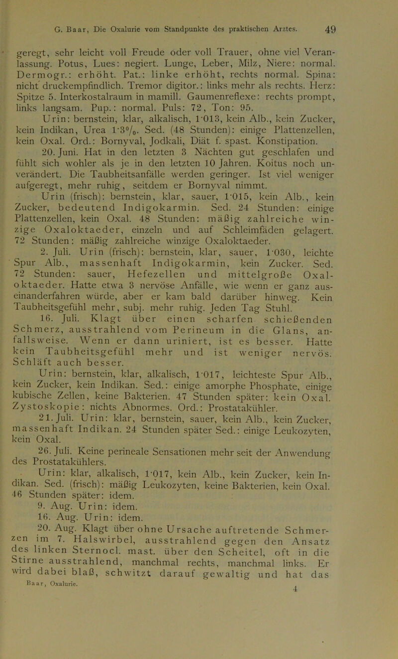 geregt, sehr leicht voll Freude oder voll Trauer, ohne viel Veran- lassung. Potus, Lues: negiert. Lunge, Leber, Milz, Niere: normal. Dermogr.: erhöht. Pat.: linke erhöht, rechts normal. Spina: nicht druckempfindlich. Tremor digitor.: links mehr als rechts. Herz: Spitze 5. Interkostalraum in mamill. Gaumenreflexe: rechts prompt, links langsam. Pup.: normal. Puls: 72, Ton: 95. Urin: bernstein, klar, alkalisch, 1'013, kein Alb., kein Zucker, kein Indikan, Urea l'3°/0. Sed. (48 Stunden): einige Plattenzellen, kein Oxal. Ord.: Bornyval, Jodkali, Diät f. spast. Konstipation. 20. Juni. Hat in den letzten 3 Nächten gut geschlafen und fühlt sich wohler als je in den letzten 10 Jahren. Koitus noch un- verändert. Die Taubheitsanfälle werden geringer. Ist viel weniger aufgeregt, mehr ruhig, seitdem er Bomyval nimmt. Urin (frisch): bernstein, klar, sauer, L015, kein Alb., kein Zucker, bedeutend Indigo k arm in. Sed. 24 Stunden: einige Plattenzellen, kein Oxal. 48 Stunden: mäßig zahlreiche win- zige Oxaloktaeder, einzeln und auf Schleimfäden gelagert. 72 Stunden: mäßig zahlreiche winzige Oxaloktaeder. 2. Juli. Urin (frisch): bernstein, klar, sauer, L030, leichte Spur Alb., massenhaft Indigokarmin, kein Zucker. Sed. 72 Stunden: sauer, Hefezellen und mittelgroße Oxal- oktaeder. Hatte etwa 3 nervöse Anfälle, wie wenn er ganz aus- einanderfahren würde, aber er kam bald darüber hinweg. Kein Taubheitsgefühl mehr, subj. mehr ruhig. Jeden Tag Stuhl. 16. Juli. Klagt über einen scharfen schießenden Schmerz, ausstrahlend vom Perineum in die Glans, an- fallsweise. Wenn er dann uriniert, ist es besser. Hatte kein Taubheitsgefühl mehr und ist weniger nervös. Schläft auch besser. Urin: bernstein, klar, alkalisch, L017, leichteste Spur Alb., kein Zucker, kein Indikan. Sed.: einige amorphe Phosphate, einige kubische Zellen, keine Bakterien. 47 Stunden später: kein Oxal. Zystoskopie: nichts Abnormes. Ord.: Prostatakühler. 21. Juli. Urin: klar, bernstein, sauer, kein Alb., kein Zucker, massenhaft Indikan. 24 Stunden später Sed.: einige Leukozyten, kein Oxal. 26. Juli. Keine perineale Sensationen mehr seit der Anwendung des Prostatakühlers. Urin: klar, alkalisch, L017, kein Alb., kein Zucker, kein In- dikan. Sed. (frisch): mäßig Leukozyten, keine Bakterien, kein Oxal. 46 Stunden später: idem. 9. Aug. Urin: idem. 16. Aug. Urin: idem. -0-Aug. Klagt über ohne Ursache auftretende Schmer- zen im 7. Halswirbel, ausstrahlend gegen den Ansatz des linken Sternocl. mast, über den Scheitel, oft in die Stiine ausstrahlend, manchmal rechts, manchmal links. Er wild dabei blaß, schwitzt darauf gewaltig und hat das K a a r, Oxalurie.