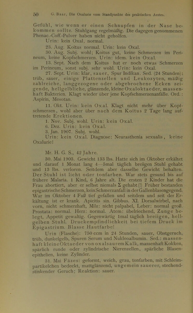 Gefühl, wie wenn er einen Schnupfen in der Nase be- kommen sollte. Stuhlgang regelmäßig. Die dagegen genommenen Phenac.-Coff.-Pulver haben nicht geholfen. Urin: kein Oxal, normal. 23. Aug. Koitus normal. Urin: kein Oxal. 30. Aug. Subj. wohl; Koitus gut, keine Schmerzen im Peri- neum, keine Kopfschmerzen. Urin: idem, kein Oxal. 13. Sept. Nach dem Koitus hat er noch etwas Schmerzen im Perineum, sonst subj. sehr wohl. Urin: kein Oxal. 27. Sept. Urin: klar, sauer, Spur Indikan. Sed. (24 Stunden): trüb, sauer, einige Plattenzellen und Leukozyten, mäßig zahlreiche, langgezogene oder abgebrochene Ecken zei- gende, hellgelbliche, glänzende, kleine Oxaloktaeder, massen- haft Bakterien. Klagt wieder über jene Kopfschmerzenanfälle. Ord. : Aspirin, Mesotan. 11. Okt. Urin: kein Oxal. Klagt nicht mehr über Kopf- schmerzen, wohl aber über nach dem Koitus 2 Tage lang auf- tretende Erektionen. 1. Nov. Subj. wohl. Urin: kein Oxal. 6. Dez. Urin: kein Oxal. 3. Jan. 1907. Subj. wohl. Urin: kein Oxal. Diagnose: Neurasthenia sexualis, keine Oxalurie 1 Mr. H. G. S., 42 Jahre. 30. Mai 1903. Gewicht 133 lbs. Hatte sich im Oktober erkältet und darauf 1 Monat lang 4—5mal täglich breiigen Stuhl gehabt und 13 lbs. verloren. Seitdem aber dasselbe Gewicht behalten. Der Stuhl ist licht oder tonfarben. War stets gesund bis auf frühere Malaria. 1 Kind, 6 Jahre alt. Die ersten 2 Kinder hat die Frau abortiert, aber er selbst niemals ü gehabt (!) Früher bestanden epigastrische Schmerzen, kein Schmerzanfall in der Gallenblasengegend. War im Oktober 4 Fuß tief gefallen und seitdem und seit der Er- kältung ist er krank. Apicitis sin. Gibbus. XI. Dorsalwirbel, nach vorn, nicht schmerzhaft, Milz: nicht palpabel, Leber: normal groß. Prostata: normal. Herz: normal. Atem: übelriechend, Zunge be- legt, Appetit gewaltig. Gegenwärtig lmal täglich breiigen, hell- gelben Stuhl. Druckempfindlichkeit bei tiefem Druck im Epigastrium. Blasse Hautfarbe! Urin (Flasche): 750 ccm in 24 Stunden, sauer, Obstgeruch, trüb, dunkelgelb, Spuren Serum und Nukleoalbumin. Sed.: massen- haft kleine Oktaeder von oxalsauremKalk, massenhaft Kokken, spärlich runde oder zylindrische Nierenzellen, spärliche Blasen- epithelien, keine Zylinder. 31. Mai Fäzes: geformt, weich, grau, tonfarben, mit Schleim- partikelchen bedeckt, mattglänzend, ungemein sauerer, stechend- stinkender Geruch; Reaktion: sauer.