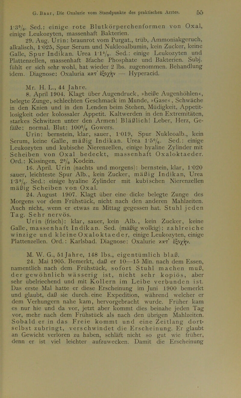 1 • 3°/0. Sed.: einige rote Blutkörperchenformen von Oxal, einige Leukozyten, massenhaft Bakterien. 29. Aug. Urin: braunrot vom Purgat., trüb, Ammoniakgeruch, alkalisch, T025, Spur Serum und Nukleoalbumin, kein Zucker, keine Galle, Spur Indikan. Urea 1T%. Sed.: einige Leukozyten und Plattenzellen, massenhaft 3fache Phosphate und Bakterien. Subj. fühlt er sich sehr wohl, hat wieder 2 lbs. zugenommen. Behandlung idem. Diagnose: Oxaluria *xt’ e^opjv — Hyperacid. Mr. H. L., 44 Jahre. 8. April 1904. Klagt über Augendruck, »heiße Augenhöhlen«, belegte Zunge, schlechten Geschmack im Munde, »Gase«, Schwäche in den Knien und in den Lenden beim Stehen, Müdigkeit, Appetit- losigkeit oder kolossaler Appetit. Kaltwerden in den Extremitäten, starkes Schwitzen unter den Armen! Bläßlich! Leber, Herz, Ge- fäße: normal. Blut: 100°/o Gowers. Urin: bernstein, klar, sauer, 1’019, Spur Nukleoalb., kein Serum, keine Galle, mäßig Indikan. Urea 1'5%. Sed.: einige Leukozyten und kubische Nierenzellen, einige hyaline Zylinder mit Scheiben von Oxal bedeckt, massenhaft Oxaloktaeder. Ord.: Kissingen, 2°/0 Kodein. 16. April. Urin (nachts und morgens): bernstein, klar, 1’020 sauer, leichteste Spur Alb., kein Zucker, mäßig Indikan, Urea T3%. Sed.: einige hyaline Zylinder mit kubischen Nierenzellen mäßig Scheiben von Oxal. 24. August 1907. Klagt über eine dicke belegte Zunge des Morgens vor dem Frühstück, nicht nach den anderen Mahlzeiten. Auch nicht, wenn er etwas zu Mittag gegessen hat. Stuhl jeden Tag. Sehr nervös. Urin (frisch): klar, sauer, kein Alb., kein Zucker, keine Galle, massenhaft Indikan. Sed. (mäßig wolkig): zahlreiche winzige und kleine Oxaloktaeder, einige Leukozyten, einige Plattenzellen. Ord.: Karlsbad. Diagnose: Oxalurie xar s^o^yjv. M. W. G., 51 Jahre, 148 lbs., eigentümlich blaß. 24. Mai 1905. Bemerkt, daß er 10—15 Min. nach dem Essen, namentlich nach dem Frühstück, sofort Stuhl machen muß, der gewöhnlich wässerig ist, nicht sehr kopiös, aber sehr übelriechend und mit Kollern im Leibe verbunden ist. Das erste Mal hatte er diese Erscheinung im Juni 1900 bemerkt und glaubt, daß sie durch, eine Expedition, während welcher er dem Verhungern nahe kam, hervorgebracht wurde. Früher kam es nur hie und da vor, jetzt aber kommt dies beinahe jeden Tag vor, mehr nach dem Frühstück als nach den übrigen Mahlzeiten. Sobald er in das Freie kommt und eine Zeitlang dort- selbst zubringt, verschwindet die Erscheinung. Er glaubt an Gewicht verloren zu haben, schläft nicht so gut wie früher, denn er ist viel leichter aufzuwecken. Damit die Erscheinung