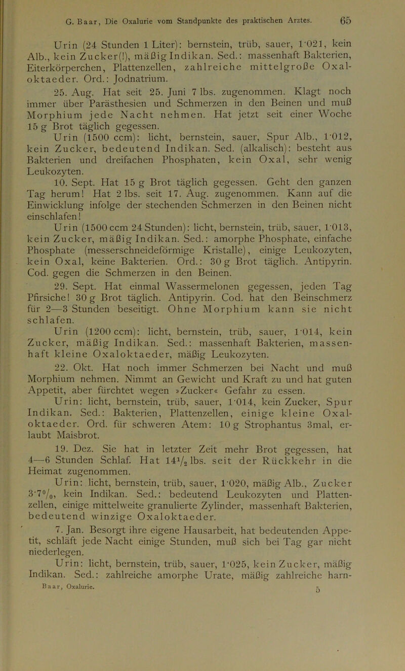 Urin (24 Stunden 1 Liter): bernstein, trüb, sauer, 1021, kein Alb., kein Zucker(l), mäßig Indikan. Sed.: massenhaft Bakterien, Eiterkörperchen, Plattenzellen, zahlreiche mittelgroße Oxal- oktaeder. Ord.: Jodnatrium. 25. Aug. Hat seit 25. Juni 7 lbs. zugenommen. Klagt noch immer über Parästhesien und Schmerzen in den Beinen und muß Morphium jede Nacht nehmen. Hat jetzt seit einer Woche 15 g Brot täglich gegessen. Urin (1500 ccm): licht, bernstein, sauer, Spur Alb., 1-012, kein Zucker, bedeutend Indikan. Sed. (alkalisch): besteht aus Bakterien und dreifachen Phosphaten, kein Oxal, sehr wenig Leukozyten. 10. Sept. Hat 15 g Brot täglich gegessen. Geht den ganzen Tag herum! Hat 2 lbs. seit 17. Aug. zugenommen. Kann auf die Einwicklung infolge der stechenden Schmerzen in den Beinen nicht einschlafen! Urin (1500ccm 24Stunden): licht, bernstein, trüb, sauer, L013, kein Zucker, mäßig Indikan. Sed.: amorphe Phosphate, einfache Phosphate (messerschneideförmige Kristalle), einige Leukozyten, kein Oxal, keine Bakterien. Ord.: 30g Brot täglich. Antipyrin. Cod. gegen die Schmerzen in den Beinen. 29. Sept. Hat einmal Wassermelonen gegessen, jeden Tag Pfirsiche! 30g Brot täglich. Antipyrin. Cod. hat den Beinschmerz für 2—3 Stunden beseitigt. Ohne Morphium kann sie nicht schlafen. Urin (1200 ccm): licht, bernstein, trüb, sauer, T014, kein Zucker, mäßig Indikan. Sed.: massenhaft Bakterien, massen- haft kleine Oxaloktaeder, mäßig Leukozyten. 22. Okt. Hat noch immer Schmerzen bei Nacht und muß Morphium nehmen. Nimmt an Gewicht und Kraft zu und hat guten Appetit, aber fürchtet wegen »Zucker« Gefahr zu essen. Urin: licht, bernstein, trüb, sauer, 1-014, kein Zucker, Spur Indikan. Sed.: Bakterien, Plattenzellen, einige kleine Oxal- oktaeder. Ord. für schweren Atem: 10g Strophantus 3mal, er- laubt Maisbrot. 19. Dez. Sie hat in letzter Zeit mehr Brot gegessen, hat 4—6 Stunden Schlaf. Hat 14^2 lbs. seit der Rückkehr in die Heimat zugenommen. Urin: licht, bernstein, trüb, sauer, L020, mäßig Alb., Zucker 3'7°/0, kein Indikan. Sed.: bedeutend Leukozyten und Platten- zellen, einige mittelweite granulierte Zylinder, massenhaft Bakterien, bedeutend winzige Oxaloktaeder. 7. Jan. Besorgt ihre eigene Hausarbeit, hat bedeutenden Appe- tit, schläft jede Nacht einige Stunden, muß sich bei Tag gar nicht niederlegen. Urin: licht, bernstein, trüb, sauer, L025, kein Zucker, mäßig Indikan. Sed.: zahlreiche amorphe Urate, mäßig zahlreiche harn- Baar, Oxalurie. -