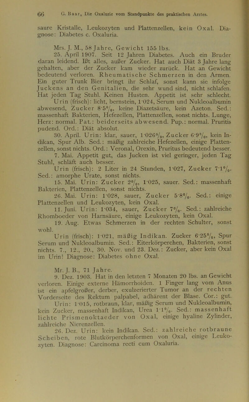 saure Kristalle, Leukozyten und Plattenzellen, kein Oxal. Dia- gnose: Diabetes c. Oxaluria. Mrs. J. M., 58 Jahre, Gewicht 155 lbs. 25. April 1907. Seit 12 Jahren Diabetes. Auch ein Bruder daran leidend. Ißt alles, außer Zucker. Hat auch Diät 3 Jahre lang gehalten, aber der Zucker kam wieder zurück. Hat an Gewicht bedeutend verloren. Rheumatische Schmerzen in den Armen. Ein guter Trunk Bier bringt ihr Schlaf, sonst kann sie infolge Juckens an den Genitalien, die sehr wund sind, nicht schlafen. Hat jeden Tag Stuhl. Keinen Husten. Appetit ist sehr schlecht. Urin (frisch): licht, bernstein, T024, Serum und Nukleoalbumin abwesend, Zucker 8-5°/oi keine Diazetsäure, kein Azeton. Sed.: massenhaft Bakterien, Hefezellen, Plattenzellen, sonst nichts. Lunge, Herz: normal. Pat.: beiderseits abwesend. Pup.: normal. Pruritis pudend. Ord.: Diät absolut. 30. April. Urin: klar, sauer, T026%, Zucker 6'9°/0, kein In- dikan, Spur Alb. Sed.: mäßig zahlreiche Hefezellen, einige Platten- zellen, sonst nichts. Ord.: Veronal, Orexin, Pruritus bedeutend besser. 7. Mai. Appetit gut, das Jucken ist viel geringer, jeden Tag Stuhl, schläft auch besser. Urin (frisch): 2 Liter in 24 Stunden, T027, Zucker 7T°/0. Sed.: amorphe Urate, sonst nichts. 15. Mai. Urin: Zucker 2°/0, 1'025, sauer. Sed.: massenhaft Bakterien, Plattenzellen, sonst nichts. 26. Mai. Urin: 1 028, sauer, Zucker 5'8%- Sed.: einige Plattenzellen und Leukozyten, kein Oxal. 11. Juni. Urin: T034, sauer, Zucker 7%. Sed.: zahlreiche Rhomboeder von Harnsäure, einige Leukozyten, kein Oxal. 19. Aug. Etwas Schmerzen in der rechten Schulter, sonst wohl. Urin (frisch): 1021, mäßig Indikan. Zucker 6‘25°/0> Spur Serum und Nukleoalbumin. Sed.: Eiterkörperchen, Bakterien, sonst nichts. 7., 12., 20., 30. Nov. und 23. Dez.: Zucker, aber kein Oxal im Urin! Diagnose: Diabetes ohne Oxal. Mr. J. B., 71 Jahre. 9. Dez. 1903. Hat in den letzten 7 Monaten 20 lbs. an Gewicht verloren. Einige externe Hämorrhoiden. 1 Finger lang vom Anus ist ein apfelgroßer, derber, exulzerierter Tumor an der rechten Vorderseite des Rektum palpabel, adhärent der Blase. Cor.: gut. Urin: 1 *015, rotbraun, klar, mäßig Serum und Nukleoalbumin, kein Zucker, massenhaft Indikan, Urea 1T%. Sed.: massenhaft lichte Prismenoktaeder von Oxal, einige hyaline Zylinder, zahlreiche Nierenzellen. 26. Dez. Urin: kein Indikan. Sed.: zahlreiche rotbraune Scheiben, rote Blutkörperchenformen von Oxal, einige Leuko- zyten. Diagnose: Carcinoma recti cum Oxaluria.