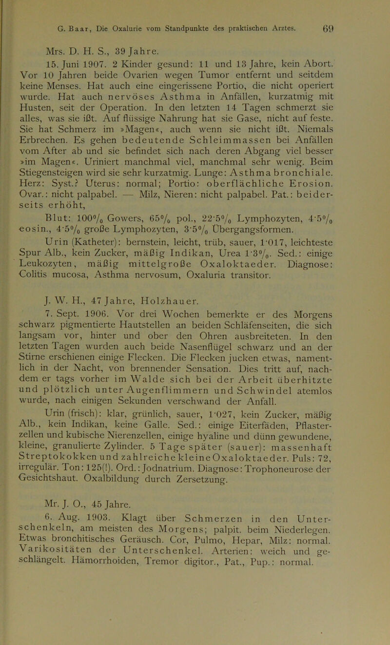 Mrs. D. H. S., 39 Jahre. 15. Juni 1907. 2 Kinder gesund: 11 und 13 Jahre, kein Abort. Vor 10 Jahren beide Ovarien wegen Tumor entfernt und seitdem keine Menses. Hat auch eine eingerissene Portio, die nicht operiert wurde. Hat auch nervöses Asthma in Anfällen, kurzatmig mit Husten, seit der Operation. In den letzten 14 Tagen schmerzt sie alles, was sie ißt. Auf flüssige Nahrung hat sie Gase, nicht auf feste. Sie hat Schmerz im »Magen«, auch wenn sie nicht ißt. Niemals Erbrechen. Es gehen bedeutende Schleimmassen bei Anfällen vom After ab und sie befindet sich nach deren Abgang viel besser »im Magen«. Uriniert manchmal viel, manchmal sehr wenig. Beim Stiegensteigen wird sie sehr kurzatmig. Lunge: Asthma bronchiale. Herz: Syst.? Uterus: normal; Portio: oberflächliche Erosion. Ovar.: nicht palpabel. — Milz, Nieren: nicht palpabel. Pat.: beider- seits erhöht, Blut: 100% Gowers, 65% pol., 22'5% Lymphozyten, 4\5% eosin., 45% große Lymphozyten, 3‘5% Übergangsformen. Urin (Katheter): bernstein, leicht, trüb, sauer, L017, leichteste Spur Alb., kein Zucker, mäßig Indikan, Urea 1'3%. Sed.: einige Leukozyten, mäßig mittelgroße Oxaloktaeder. Diagnose: Colitis mucosa, Asthma nervosum, Oxaluria transitor. J. W. H., 47 Jahre, Holzhauer. 7. Sept. 1906. Vor drei Wochen bemerkte er des Morgens schwarz pigmentierte Hautstellen an beiden Schläfenseiten, die sich langsam vor, hinter und ober den Ohren ausbreiteten. In den letzten T. agen wurden auch beide Nasenflügel schwarz und an der Stirne erschienen einige Flecken. Die Flecken jucken etwas, nament- lich in der Nacht, von brennender Sensation. Dies tritt auf, nach- dem er tags vorher im Walde sich bei der Arbeit überhitzte und plötzlich unter Augenflimmern und Schwindel atemlos wurde, nach einigen Sekunden verschwand der Anfall. Urin (frisch): klar, grünlich, sauer, 1'027, kein Zucker, mäßig Alb., kein Indikan, keine Galle. Sed.: einige Eiterfäden, Pflaster- zellen und kubische Nierenzellen, einige hyaline und dünn gewundene, kleine, granulierte Zylinder. öTagespäter (sauer): massenhaft Streptokokken und zahlreiche kl eine Oxaloktaeder. Puls: 72, irregulär. Ton: 125(1). Ord.: Jodnatrium. Diagnose:Trophoneurose der Gesichtshaut. Oxalbildung durch Zersetzung. Mr. J. O., 45 Jahre. 6. Aug. 1903. Klagt über Sch merzen in den Unter- schenkeln, am meisten des Morgens; palpit. beim Niederlegen. Etwas bronchitisches Geräusch. Cor, Pulmo, Hepar, Milz: normal. Varikositäten der Unterschenkel. Arterien: weich und ge- schlängelt. Plämorrhoiden, Tremor digitor., Pat., Pup.: normal.