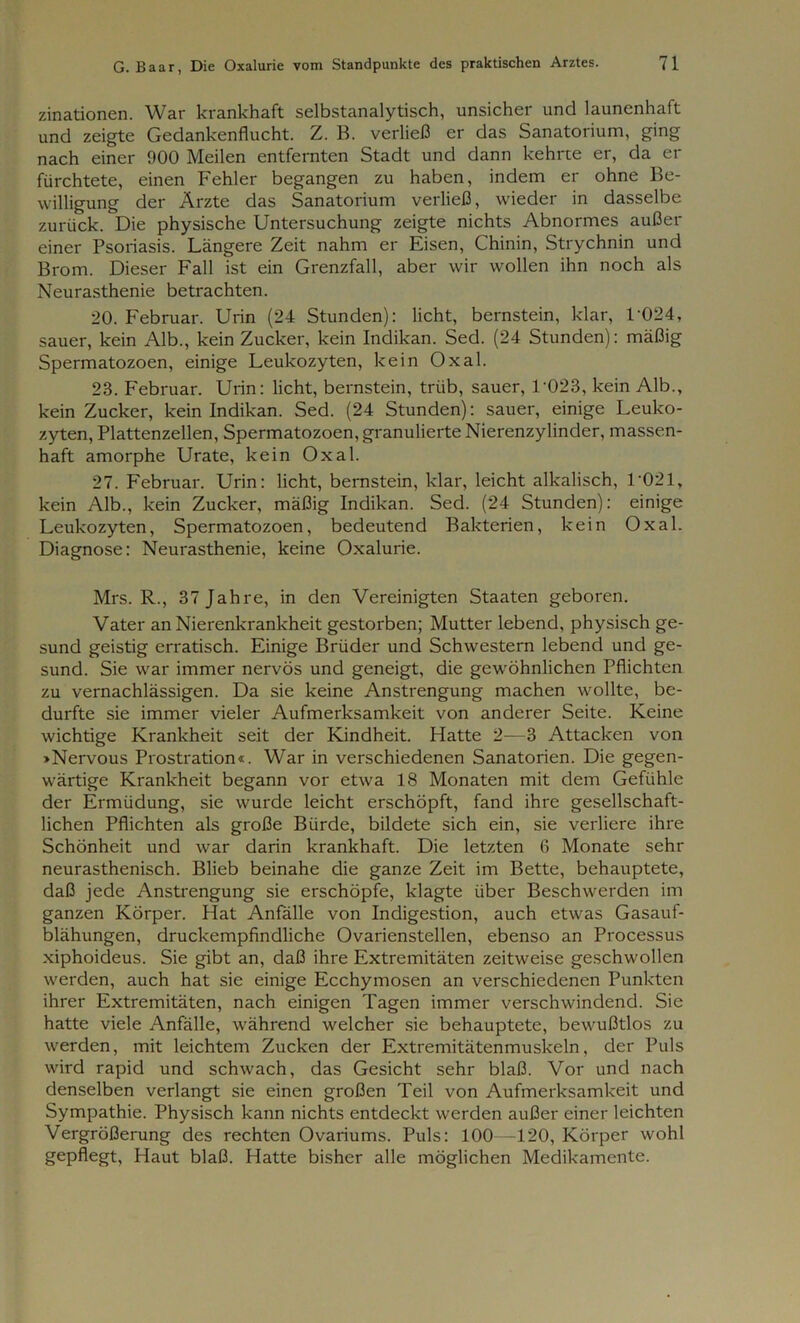 zinationen. War krankhaft selbstanalytisch, unsicher und launenhaft und zeigte Gedankenflucht. Z. B. verließ er das Sanatorium, ging nach einer 900 Meilen entfernten Stadt und dann kehrte er, da er fürchtete, einen Fehler begangen zu haben, indem er ohne Be- willigung der Ärzte das Sanatorium verließ, wieder in dasselbe zurück. Die physische Untersuchung zeigte nichts Abnormes außer einer Psoriasis. Längere Zeit nahm er Eisen, Chinin, Strychnin und Brom. Dieser Fall ist ein Grenzfall, aber wir wollen ihn noch als Neurasthenie betrachten. 20. Februar. Urin (24 Stunden): licht, bernstein, klar, T024, sauer, kein Alb., kein Zucker, kein Indikan. Sed. (24 Stunden): mäßig Spermatozoen, einige Leukozyten, kein Oxal. 28. Februar. Urin: licht, bernstein, trüb, sauer, 1‘023, kein Alb., kein Zucker, kein Indikan. Sed. (24 Stunden): sauer, einige Leuko- zyten, Plattenzellen, Spermatozoen, granulierte Nierenzylinder, massen- haft amorphe Urate, kein Oxal. 27. Februar. Urin: licht, bernstein, klar, leicht alkalisch, 1-021, kein Alb., kein Zucker, mäßig Indikan. Sed. (24 Stunden): einige Leukozyten, Spermatozoen, bedeutend Bakterien, kein Oxal. Diagnose: Neurasthenie, keine Oxalurie. Mrs. R., 37 Jahre, in den Vereinigten Staaten geboren. Vater an Nierenkrankheit gestorben; Mutter lebend, physisch ge- sund geistig erratisch. Einige Brüder und Schwestern lebend und ge- sund. Sie war immer nervös und geneigt, die gewöhnlichen Pflichten zu vernachlässigen. Da sie keine Anstrengung machen wollte, be- durfte sie immer vieler Aufmerksamkeit von anderer Seite. Keine wichtige Krankheit seit der Kindheit. Hatte 2—3 Attacken von »Nervous Prostration«. War in verschiedenen Sanatorien. Die gegen- wärtige Krankheit begann vor etwa 18 Monaten mit dem Gefühle der Ermüdung, sie wurde leicht erschöpft, fand ihre gesellschaft- lichen Pflichten als große Bürde, bildete sich ein, sie verliere ihre Schönheit und war darin krankhaft. Die letzten 6 Monate sehr neurasthenisch. Blieb beinahe die ganze Zeit im Bette, behauptete, daß jede Anstrengung sie erschöpfe, klagte über Beschwerden im ganzen Körper. Hat Anfälle von Indigestion, auch etwas Gasauf- blähungen, druckempfindliche Ovarienstellen, ebenso an Processus xiphoideus. Sie gibt an, daß ihre Extremitäten zeitweise geschwollen werden, auch hat sie einige Ecchymosen an verschiedenen Punkten ihrer Extremitäten, nach einigen Tagen immer verschwindend. Sie hatte viele Anfälle, während welcher sie behauptete, bewußtlos zu werden, mit leichtem Zucken der Extremitätenmuskeln, der Puls wird rapid und schwach, das Gesicht sehr blaß. Vor und nach denselben verlangt sie einen großen Teil von Aufmerksamkeit und Sympathie. Physisch kann nichts entdeckt werden außer einer leichten Vergrößerung des rechten Ovariums. Puls: 100—120, Körper wohl gepflegt, Haut blaß. Hatte bisher alle möglichen Medikamente.