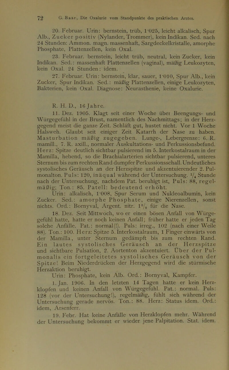 20. Februar. Urin: bernstein, trüb, T025, leicht alkalisch, Spur Alb., Zucker positiv (Nylander, Trommer), kein Indikan. Sed. nach 24 Stunden: Ammon, magn. massenhaft, Sargdeckelkristalle, amorphe Phosphate, Plattenzellen, kein Oxal. 23. Februar, bernstein, leicht trüb, neutral, kein Zucker, kein Indikan. Sed.: massenhaft Plattenzellen (vaginal), mäßig Leukozyten, kein Oxal. 24 Stunden: idem. 27. Februar. Urin: bernstein, klar, sauer, T010, Spur Alb., kein Zucker, Spur Indikan. Sed.: mäßig Plattenzellen, einige Leukozyten, Bakterien, kein Oxal. Diagnose: Neurasthenie, keine Oxalurie. R. H. D., 16 Jahre. 11. Dez. 1905. Klagt seit einer Woche über Beengungs- und Würgegefühl in der Brust, namentlich des Nachmittags; in der Herz- gegend meist die ganze Zeit. Schläft gut, hustet nicht. Vor 1 Woche Halsweh. Glaubt seit einiger Zeit Katarrh der Nase zu haben. Masturbation mäßig zugegeben. Lunge-, Lebergrenze: 6. R. mamill., 7. R. axill., normaler Auskultations- und Perkussionsbefund. Herz: Spitze deutlich sichtbar pulsierend im 5. Interkostalraum in der Mamilla, hebend, so die Brachialarterien sichtbar pulsierend, unteres Sternum bis zum rechten Rand dumpfer Perkussionsschall. Undeutliches systolisches Geräusch an der Herzspitze und akzentuierender 2. Pul- monalton. Puls: 120, inäqual während der Untersuchung. 1/i Stunde nach der Untersuchung, nachdem Pat. beruhigt ist, Puls: 88, regel- mäßig; Ton.: 85. Patell: bedeutend erhöht. Urin: alkalisch, L008, Spur Serum und Nukleoalbumin, kein Zucker. Sed.: amorphe Phosphate, einige Nierenzellen, sonst nichts. Ord.: Bornyval, Argent. nitr. l°/0 für die Nase. 18. Dez. Seit Mittwoch, wo er einen bösen Anfall von Würge- gefiihl hatte, hatte er noch keinen Anfall; früher hatte er jeden Tag solche Anfälle. Pat.: normal(!). Puls: irreg., 102 (nach einer Weile 88). Ton.: 100. Herz: Spitze 5. Interkostalraum, 1 Finger einwärts von der Mamilla, unter Sternum gedämpft bis zum rechten Rand. Ein lautes systolisches Geräusch an der Herzspitze und sichtbare Pulsation, 2. Aortenton akzentuiert. Uber der Pul- monalis ein fortgeleitetes systolisches Geräusch von der Spitze! Beim Niederdrücken der Herzgegend wird die stürmische Herzaktion beruhigt. Urin: Phosphate, kein Alb. Ord.: Bornyval, Kampfer. l.Jan. 1906. In den letzten 14 Tagen hatte er kein Herz- klopfen und keinen Anfall von Würgegefühl. Pat.: normal. Puls: 128 (vor der Untersuchung!), regelmäßig, fühlt sich während der Untersuchung gerade nervös. Ton.: 88. Herz: Status idem. Ord.: idem, Arsenferr. 19. Febr. Hat keine Anfälle von Herzklopfen mehr. Während der Untersuchung bekommt er wieder jene Palpitation. Stat. idem.
